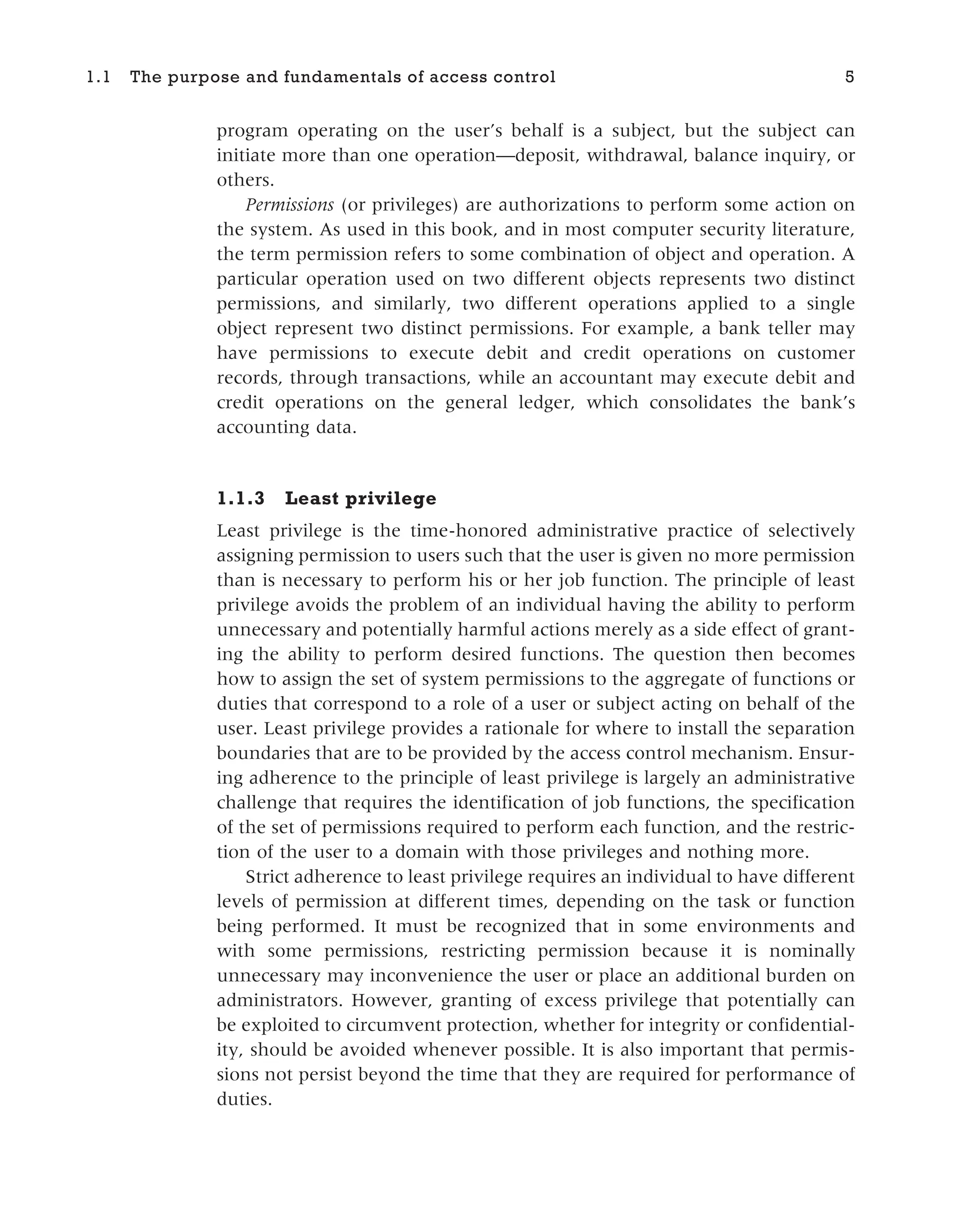 program operating on the user’s behalf is a subject, but the subject can
initiate more than one operation—deposit, withdrawal, balance inquiry, or
others.
Permissions (or privileges) are authorizations to perform some action on
the system. As used in this book, and in most computer security literature,
the term permission refers to some combination of object and operation. A
particular operation used on two different objects represents two distinct
permissions, and similarly, two different operations applied to a single
object represent two distinct permissions. For example, a bank teller may
have permissions to execute debit and credit operations on customer
records, through transactions, while an accountant may execute debit and
credit operations on the general ledger, which consolidates the bank’s
accounting data.
1.1.3 Least privilege
Least privilege is the time-honored administrative practice of selectively
assigning permission to users such that the user is given no more permission
than is necessary to perform his or her job function. The principle of least
privilege avoids the problem of an individual having the ability to perform
unnecessary and potentially harmful actions merely as a side effect of grant-
ing the ability to perform desired functions. The question then becomes
how to assign the set of system permissions to the aggregate of functions or
duties that correspond to a role of a user or subject acting on behalf of the
user. Least privilege provides a rationale for where to install the separation
boundaries that are to be provided by the access control mechanism. Ensur-
ing adherence to the principle of least privilege is largely an administrative
challenge that requires the identification of job functions, the specification
of the set of permissions required to perform each function, and the restric-
tion of the user to a domain with those privileges and nothing more.
Strict adherence to least privilege requires an individual to have different
levels of permission at different times, depending on the task or function
being performed. It must be recognized that in some environments and
with some permissions, restricting permission because it is nominally
unnecessary may inconvenience the user or place an additional burden on
administrators. However, granting of excess privilege that potentially can
be exploited to circumvent protection, whether for integrity or confidential-
ity, should be avoided whenever possible. It is also important that permis-
sions not persist beyond the time that they are required for performance of
duties.
1.1 The purpose and fundamentals of access control 5
 