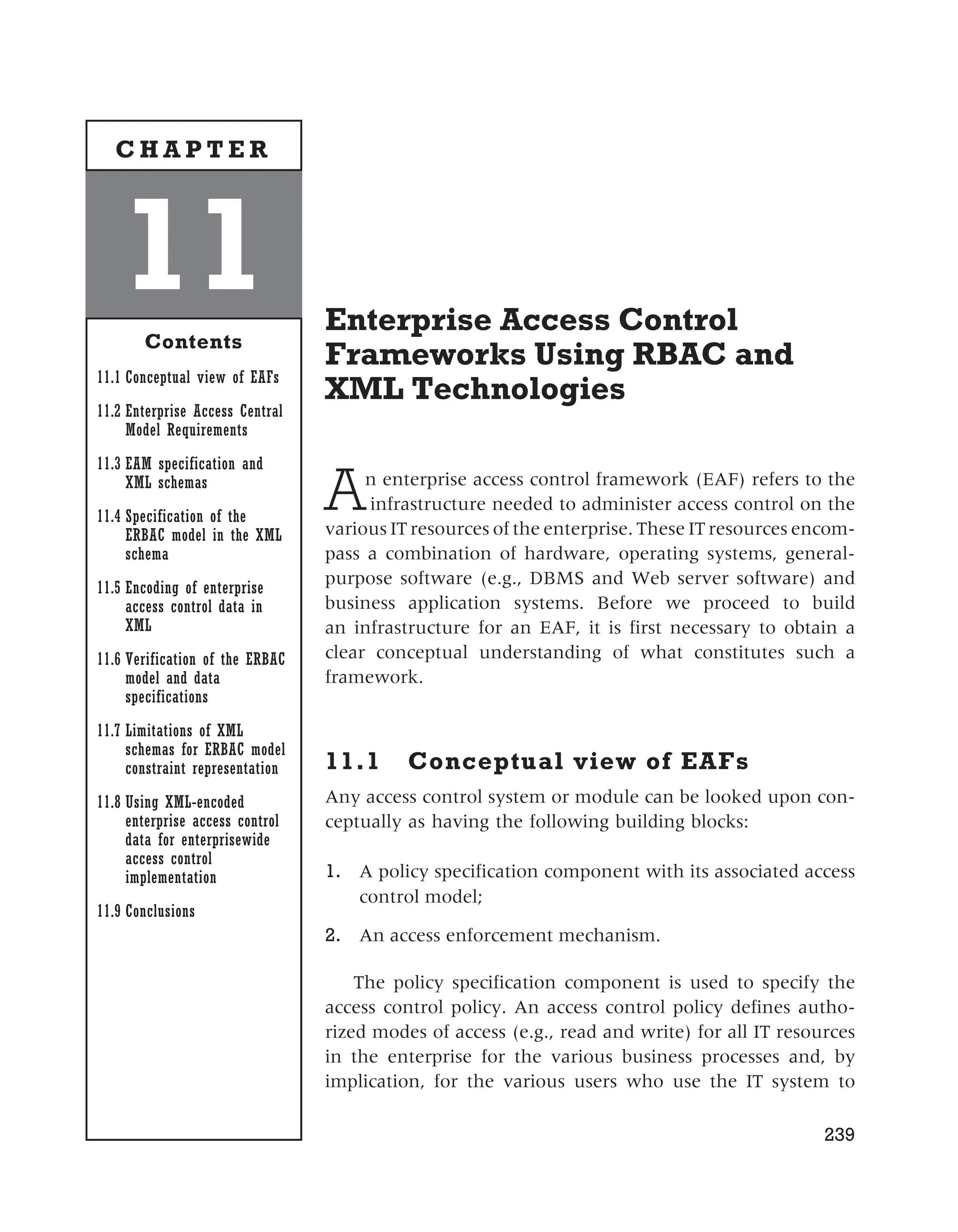 Enterprise Access Control
Frameworks Using RBAC and
XML Technologies
An enterprise access control framework (EAF) refers to the
infrastructure needed to administer access control on the
various IT resources of the enterprise. These IT resources encom-
pass a combination of hardware, operating systems, general-
purpose software (e.g., DBMS and Web server software) and
business application systems. Before we proceed to build
an infrastructure for an EAF, it is first necessary to obtain a
clear conceptual understanding of what constitutes such a
framework.
11.1 Conceptual view of EAFs
Any access control system or module can be looked upon con-
ceptually as having the following building blocks:
1. A policy specification component with its associated access
control model;
2. An access enforcement mechanism.
The policy specification component is used to specify the
access control policy. An access control policy defines autho-
rized modes of access (e.g., read and write) for all IT resources
in the enterprise for the various business processes and, by
implication, for the various users who use the IT system to
239
11
Contents
11.1 Conceptual view of EAFs
11.2 Enterprise Access Central
Model Requirements
11.3 EAM specification and
XML schemas
11.4 Specification of the
ERBAC model in the XML
schema
11.5 Encoding of enterprise
access control data in
XML
11.6 Verification of the ERBAC
model and data
specifications
11.7 Limitations of XML
schemas for ERBAC model
constraint representation
11.8 Using XML-encoded
enterprise access control
data for enterprisewide
access control
implementation
11.9 Conclusions
C H A P T E R
 