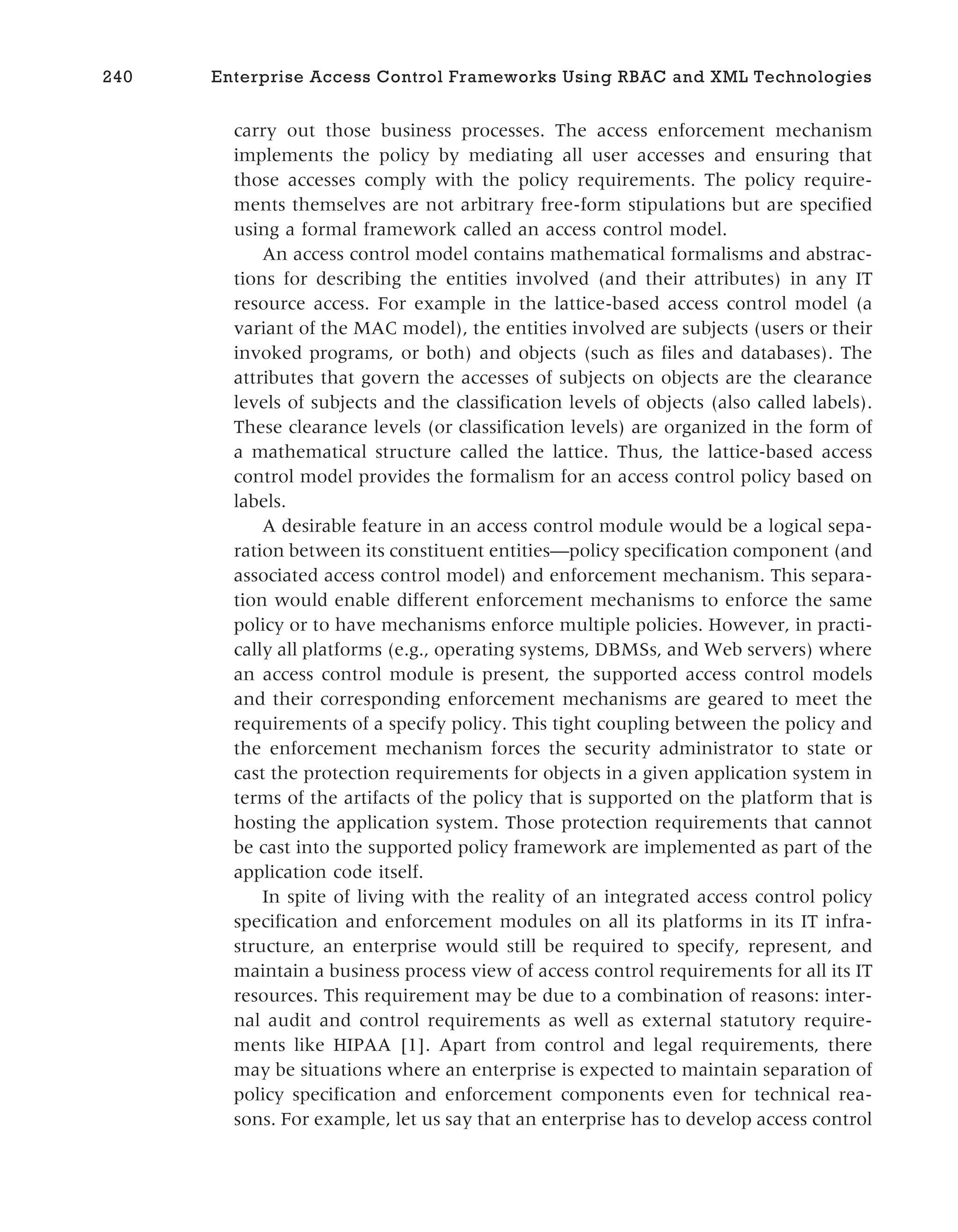 carry out those business processes. The access enforcement mechanism
implements the policy by mediating all user accesses and ensuring that
those accesses comply with the policy requirements. The policy require-
ments themselves are not arbitrary free-form stipulations but are specified
using a formal framework called an access control model.
An access control model contains mathematical formalisms and abstrac-
tions for describing the entities involved (and their attributes) in any IT
resource access. For example in the lattice-based access control model (a
variant of the MAC model), the entities involved are subjects (users or their
invoked programs, or both) and objects (such as files and databases). The
attributes that govern the accesses of subjects on objects are the clearance
levels of subjects and the classification levels of objects (also called labels).
These clearance levels (or classification levels) are organized in the form of
a mathematical structure called the lattice. Thus, the lattice-based access
control model provides the formalism for an access control policy based on
labels.
A desirable feature in an access control module would be a logical sepa-
ration between its constituent entities—policy specification component (and
associated access control model) and enforcement mechanism. This separa-
tion would enable different enforcement mechanisms to enforce the same
policy or to have mechanisms enforce multiple policies. However, in practi-
cally all platforms (e.g., operating systems, DBMSs, and Web servers) where
an access control module is present, the supported access control models
and their corresponding enforcement mechanisms are geared to meet the
requirements of a specify policy. This tight coupling between the policy and
the enforcement mechanism forces the security administrator to state or
cast the protection requirements for objects in a given application system in
terms of the artifacts of the policy that is supported on the platform that is
hosting the application system. Those protection requirements that cannot
be cast into the supported policy framework are implemented as part of the
application code itself.
In spite of living with the reality of an integrated access control policy
specification and enforcement modules on all its platforms in its IT infra-
structure, an enterprise would still be required to specify, represent, and
maintain a business process view of access control requirements for all its IT
resources. This requirement may be due to a combination of reasons: inter-
nal audit and control requirements as well as external statutory require-
ments like HIPAA [1]. Apart from control and legal requirements, there
may be situations where an enterprise is expected to maintain separation of
policy specification and enforcement components even for technical rea-
sons. For example, let us say that an enterprise has to develop access control
240 Enterprise Access Control Frameworks Using RBAC and XML Technologies
 