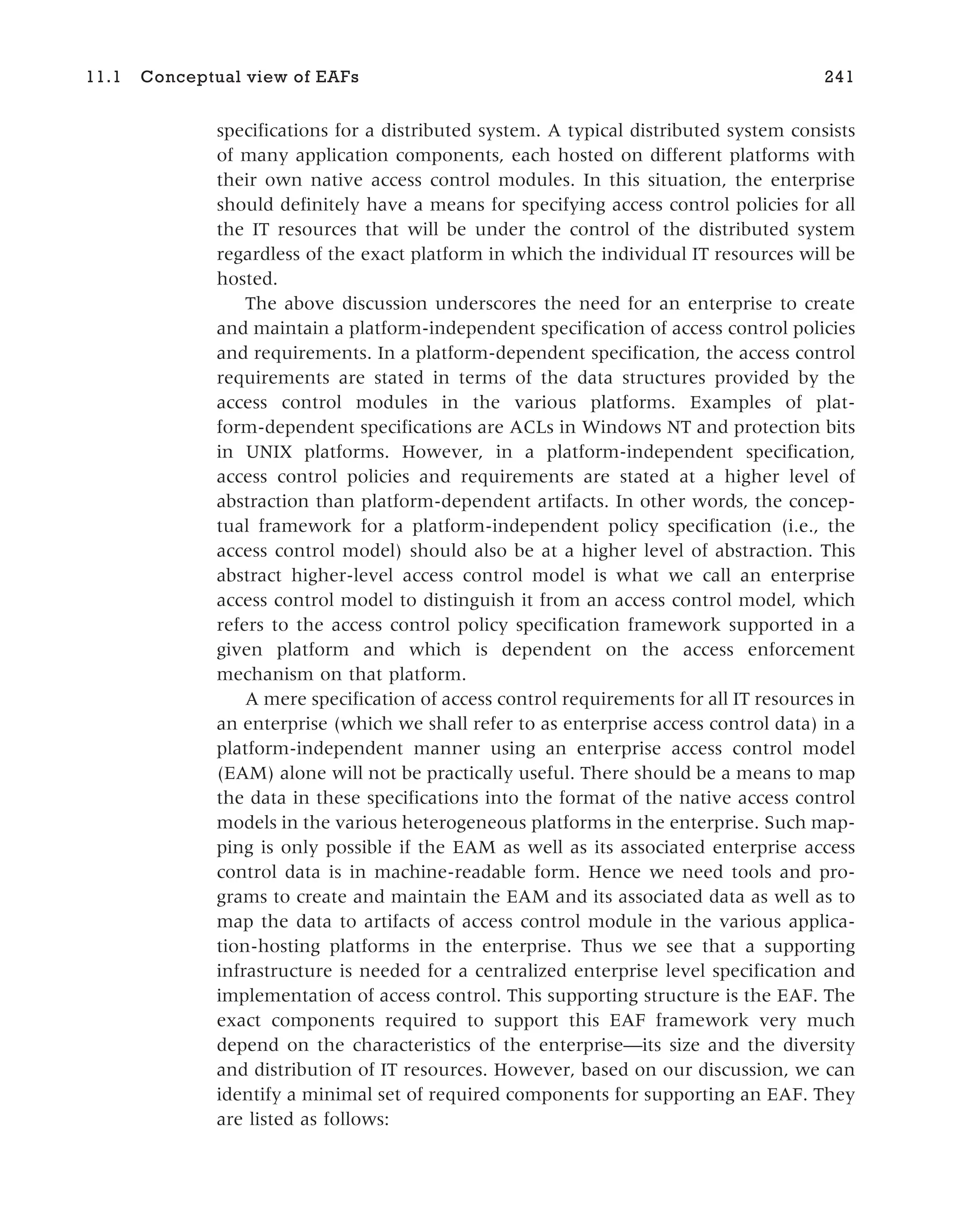 specifications for a distributed system. A typical distributed system consists
of many application components, each hosted on different platforms with
their own native access control modules. In this situation, the enterprise
should definitely have a means for specifying access control policies for all
the IT resources that will be under the control of the distributed system
regardless of the exact platform in which the individual IT resources will be
hosted.
The above discussion underscores the need for an enterprise to create
and maintain a platform-independent specification of access control policies
and requirements. In a platform-dependent specification, the access control
requirements are stated in terms of the data structures provided by the
access control modules in the various platforms. Examples of plat-
form-dependent specifications are ACLs in Windows NT and protection bits
in UNIX platforms. However, in a platform-independent specification,
access control policies and requirements are stated at a higher level of
abstraction than platform-dependent artifacts. In other words, the concep-
tual framework for a platform-independent policy specification (i.e., the
access control model) should also be at a higher level of abstraction. This
abstract higher-level access control model is what we call an enterprise
access control model to distinguish it from an access control model, which
refers to the access control policy specification framework supported in a
given platform and which is dependent on the access enforcement
mechanism on that platform.
A mere specification of access control requirements for all IT resources in
an enterprise (which we shall refer to as enterprise access control data) in a
platform-independent manner using an enterprise access control model
(EAM) alone will not be practically useful. There should be a means to map
the data in these specifications into the format of the native access control
models in the various heterogeneous platforms in the enterprise. Such map-
ping is only possible if the EAM as well as its associated enterprise access
control data is in machine-readable form. Hence we need tools and pro-
grams to create and maintain the EAM and its associated data as well as to
map the data to artifacts of access control module in the various applica-
tion-hosting platforms in the enterprise. Thus we see that a supporting
infrastructure is needed for a centralized enterprise level specification and
implementation of access control. This supporting structure is the EAF. The
exact components required to support this EAF framework very much
depend on the characteristics of the enterprise—its size and the diversity
and distribution of IT resources. However, based on our discussion, we can
identify a minimal set of required components for supporting an EAF. They
are listed as follows:
11.1 Conceptual view of EAFs 241
 