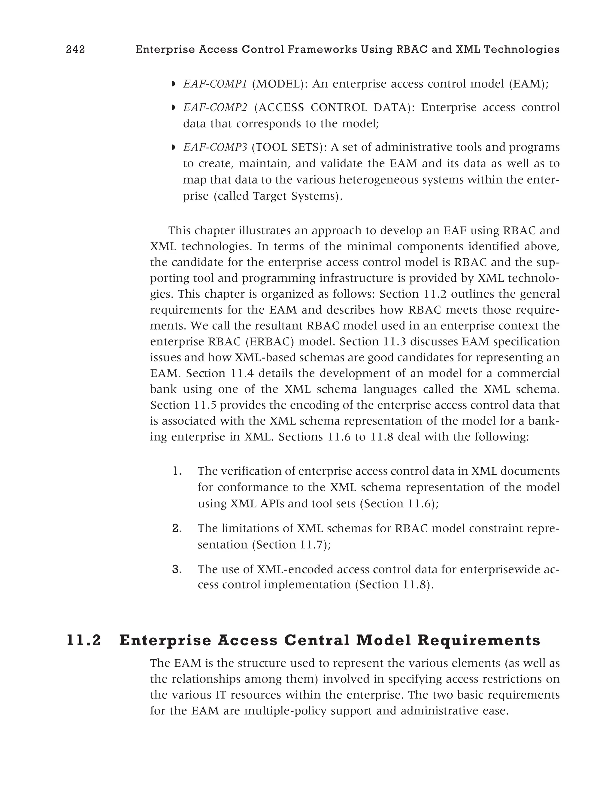 ◗ EAF-COMP1 (MODEL): An enterprise access control model (EAM);
◗ EAF-COMP2 (ACCESS CONTROL DATA): Enterprise access control
data that corresponds to the model;
◗ EAF-COMP3 (TOOL SETS): A set of administrative tools and programs
to create, maintain, and validate the EAM and its data as well as to
map that data to the various heterogeneous systems within the enter-
prise (called Target Systems).
This chapter illustrates an approach to develop an EAF using RBAC and
XML technologies. In terms of the minimal components identified above,
the candidate for the enterprise access control model is RBAC and the sup-
porting tool and programming infrastructure is provided by XML technolo-
gies. This chapter is organized as follows: Section 11.2 outlines the general
requirements for the EAM and describes how RBAC meets those require-
ments. We call the resultant RBAC model used in an enterprise context the
enterprise RBAC (ERBAC) model. Section 11.3 discusses EAM specification
issues and how XML-based schemas are good candidates for representing an
EAM. Section 11.4 details the development of an model for a commercial
bank using one of the XML schema languages called the XML schema.
Section 11.5 provides the encoding of the enterprise access control data that
is associated with the XML schema representation of the model for a bank-
ing enterprise in XML. Sections 11.6 to 11.8 deal with the following:
1. The verification of enterprise access control data in XML documents
for conformance to the XML schema representation of the model
using XML APIs and tool sets (Section 11.6);
2. The limitations of XML schemas for RBAC model constraint repre-
sentation (Section 11.7);
3. The use of XML-encoded access control data for enterprisewide ac-
cess control implementation (Section 11.8).
11.2 Enterprise Access Central Model Requirements
The EAM is the structure used to represent the various elements (as well as
the relationships among them) involved in specifying access restrictions on
the various IT resources within the enterprise. The two basic requirements
for the EAM are multiple-policy support and administrative ease.
242 Enterprise Access Control Frameworks Using RBAC and XML Technologies
 