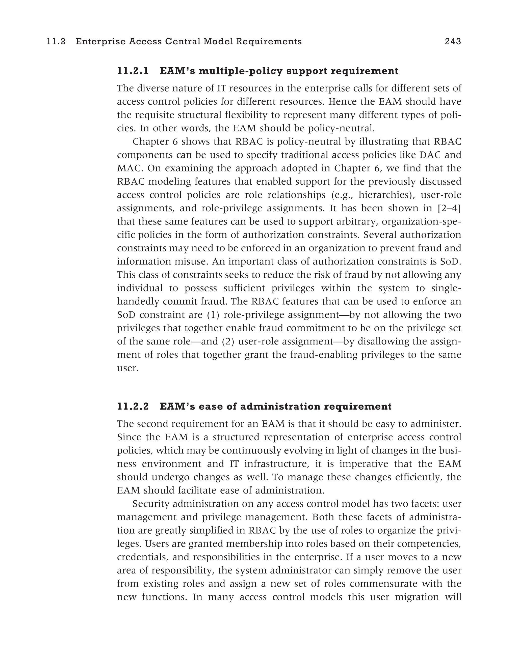 11.2.1 EAM’s multiple-policy support requirement
The diverse nature of IT resources in the enterprise calls for different sets of
access control policies for different resources. Hence the EAM should have
the requisite structural flexibility to represent many different types of poli-
cies. In other words, the EAM should be policy-neutral.
Chapter 6 shows that RBAC is policy-neutral by illustrating that RBAC
components can be used to specify traditional access policies like DAC and
MAC. On examining the approach adopted in Chapter 6, we find that the
RBAC modeling features that enabled support for the previously discussed
access control policies are role relationships (e.g., hierarchies), user-role
assignments, and role-privilege assignments. It has been shown in [2–4]
that these same features can be used to support arbitrary, organization-spe-
cific policies in the form of authorization constraints. Several authorization
constraints may need to be enforced in an organization to prevent fraud and
information misuse. An important class of authorization constraints is SoD.
This class of constraints seeks to reduce the risk of fraud by not allowing any
individual to possess sufficient privileges within the system to single-
handedly commit fraud. The RBAC features that can be used to enforce an
SoD constraint are (1) role-privilege assignment—by not allowing the two
privileges that together enable fraud commitment to be on the privilege set
of the same role—and (2) user-role assignment—by disallowing the assign-
ment of roles that together grant the fraud-enabling privileges to the same
user.
11.2.2 EAM’s ease of administration requirement
The second requirement for an EAM is that it should be easy to administer.
Since the EAM is a structured representation of enterprise access control
policies, which may be continuously evolving in light of changes in the busi-
ness environment and IT infrastructure, it is imperative that the EAM
should undergo changes as well. To manage these changes efficiently, the
EAM should facilitate ease of administration.
Security administration on any access control model has two facets: user
management and privilege management. Both these facets of administra-
tion are greatly simplified in RBAC by the use of roles to organize the privi-
leges. Users are granted membership into roles based on their competencies,
credentials, and responsibilities in the enterprise. If a user moves to a new
area of responsibility, the system administrator can simply remove the user
from existing roles and assign a new set of roles commensurate with the
new functions. In many access control models this user migration will
11.2 Enterprise Access Central Model Requirements 243
 