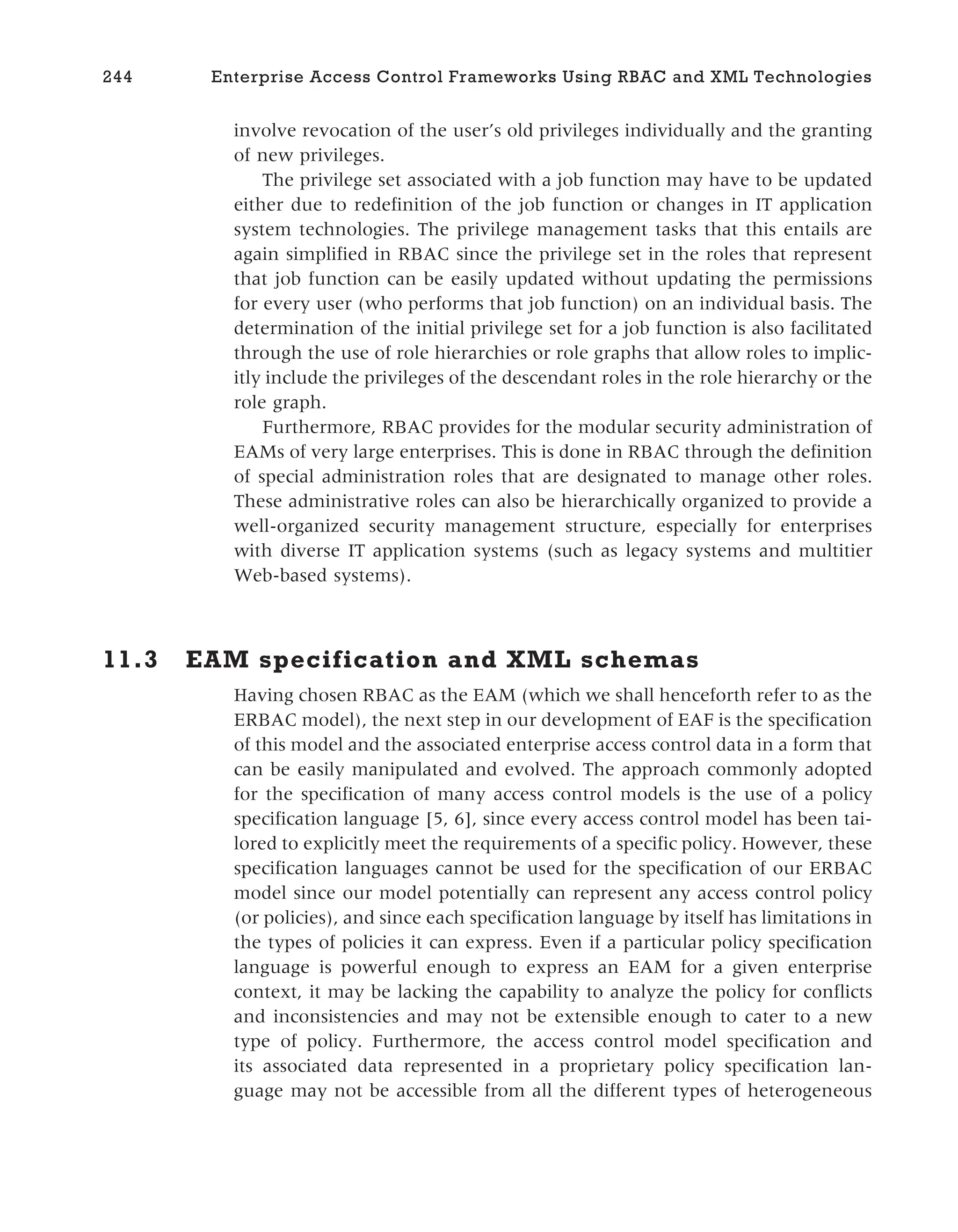 involve revocation of the user’s old privileges individually and the granting
of new privileges.
The privilege set associated with a job function may have to be updated
either due to redefinition of the job function or changes in IT application
system technologies. The privilege management tasks that this entails are
again simplified in RBAC since the privilege set in the roles that represent
that job function can be easily updated without updating the permissions
for every user (who performs that job function) on an individual basis. The
determination of the initial privilege set for a job function is also facilitated
through the use of role hierarchies or role graphs that allow roles to implic-
itly include the privileges of the descendant roles in the role hierarchy or the
role graph.
Furthermore, RBAC provides for the modular security administration of
EAMs of very large enterprises. This is done in RBAC through the definition
of special administration roles that are designated to manage other roles.
These administrative roles can also be hierarchically organized to provide a
well-organized security management structure, especially for enterprises
with diverse IT application systems (such as legacy systems and multitier
Web-based systems).
11.3 EAM specification and XML schemas
Having chosen RBAC as the EAM (which we shall henceforth refer to as the
ERBAC model), the next step in our development of EAF is the specification
of this model and the associated enterprise access control data in a form that
can be easily manipulated and evolved. The approach commonly adopted
for the specification of many access control models is the use of a policy
specification language [5, 6], since every access control model has been tai-
lored to explicitly meet the requirements of a specific policy. However, these
specification languages cannot be used for the specification of our ERBAC
model since our model potentially can represent any access control policy
(or policies), and since each specification language by itself has limitations in
the types of policies it can express. Even if a particular policy specification
language is powerful enough to express an EAM for a given enterprise
context, it may be lacking the capability to analyze the policy for conflicts
and inconsistencies and may not be extensible enough to cater to a new
type of policy. Furthermore, the access control model specification and
its associated data represented in a proprietary policy specification lan-
guage may not be accessible from all the different types of heterogeneous
244 Enterprise Access Control Frameworks Using RBAC and XML Technologies
 
