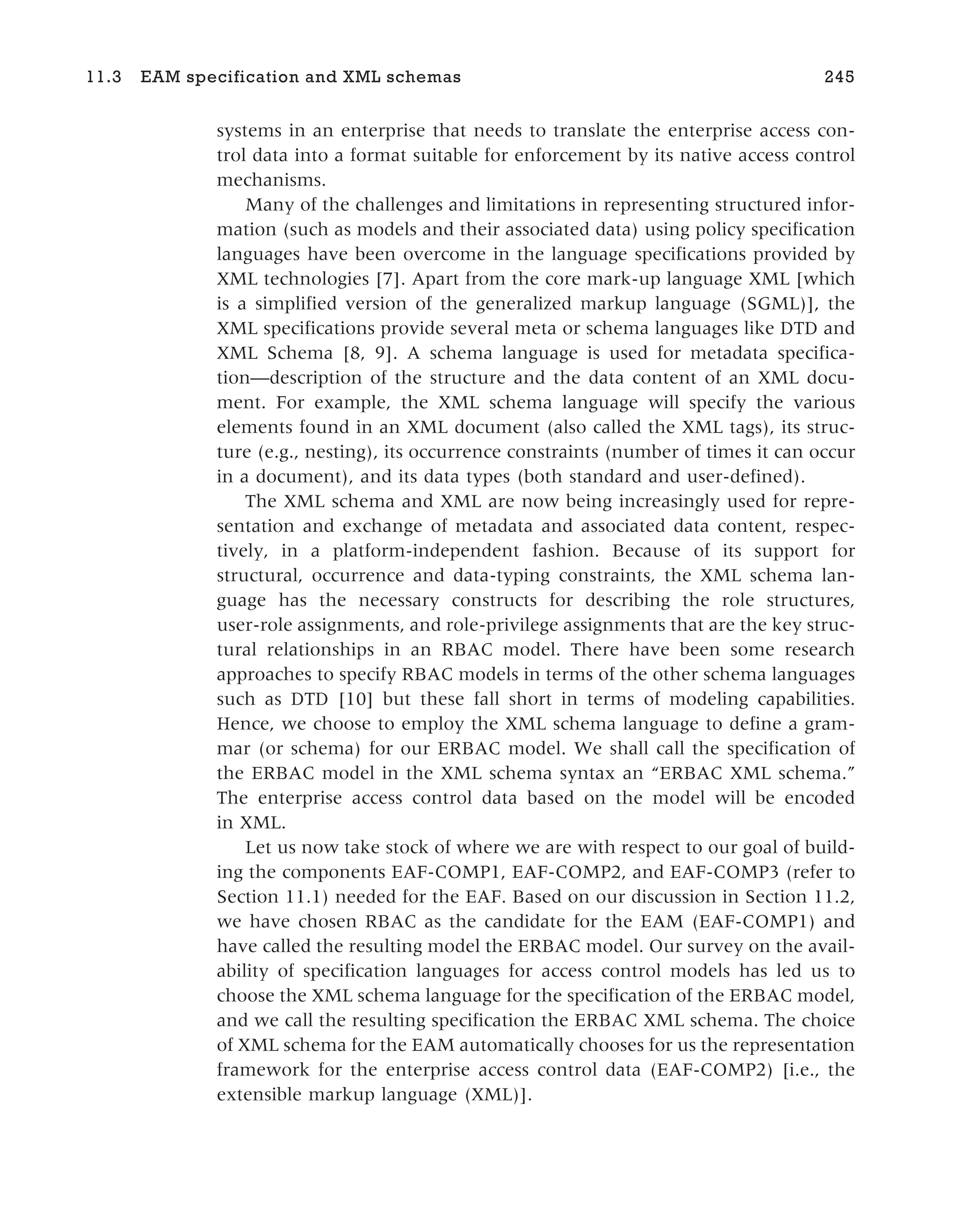 systems in an enterprise that needs to translate the enterprise access con-
trol data into a format suitable for enforcement by its native access control
mechanisms.
Many of the challenges and limitations in representing structured infor-
mation (such as models and their associated data) using policy specification
languages have been overcome in the language specifications provided by
XML technologies [7]. Apart from the core mark-up language XML [which
is a simplified version of the generalized markup language (SGML)], the
XML specifications provide several meta or schema languages like DTD and
XML Schema [8, 9]. A schema language is used for metadata specifica-
tion—description of the structure and the data content of an XML docu-
ment. For example, the XML schema language will specify the various
elements found in an XML document (also called the XML tags), its struc-
ture (e.g., nesting), its occurrence constraints (number of times it can occur
in a document), and its data types (both standard and user-defined).
The XML schema and XML are now being increasingly used for repre-
sentation and exchange of metadata and associated data content, respec-
tively, in a platform-independent fashion. Because of its support for
structural, occurrence and data-typing constraints, the XML schema lan-
guage has the necessary constructs for describing the role structures,
user-role assignments, and role-privilege assignments that are the key struc-
tural relationships in an RBAC model. There have been some research
approaches to specify RBAC models in terms of the other schema languages
such as DTD [10] but these fall short in terms of modeling capabilities.
Hence, we choose to employ the XML schema language to define a gram-
mar (or schema) for our ERBAC model. We shall call the specification of
the ERBAC model in the XML schema syntax an “ERBAC XML schema.”
The enterprise access control data based on the model will be encoded
in XML.
Let us now take stock of where we are with respect to our goal of build-
ing the components EAF-COMP1, EAF-COMP2, and EAF-COMP3 (refer to
Section 11.1) needed for the EAF. Based on our discussion in Section 11.2,
we have chosen RBAC as the candidate for the EAM (EAF-COMP1) and
have called the resulting model the ERBAC model. Our survey on the avail-
ability of specification languages for access control models has led us to
choose the XML schema language for the specification of the ERBAC model,
and we call the resulting specification the ERBAC XML schema. The choice
of XML schema for the EAM automatically chooses for us the representation
framework for the enterprise access control data (EAF-COMP2) [i.e., the
extensible markup language (XML)].
11.3 EAM specification and XML schemas 245
 