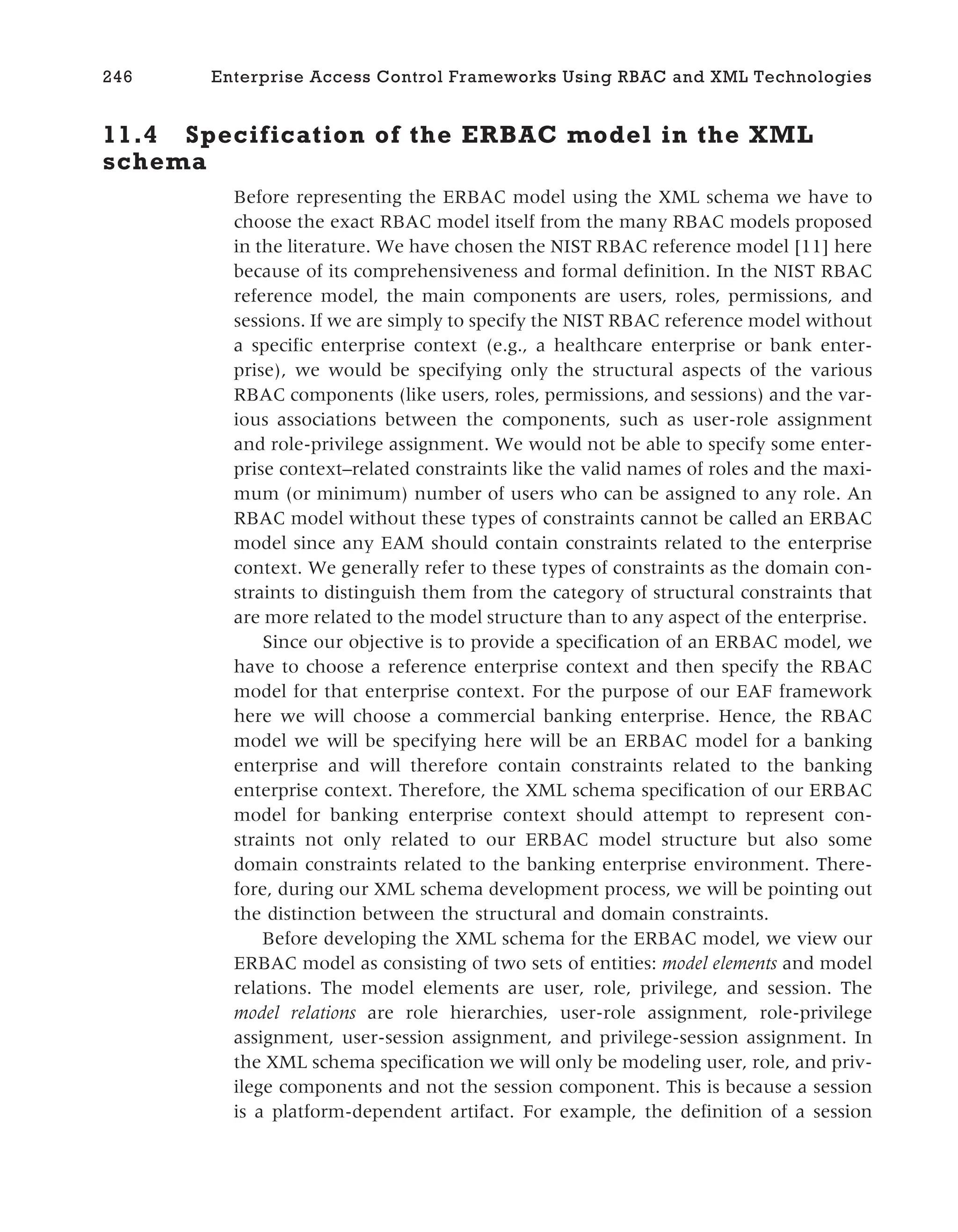 11.4 Specification of the ERBAC model in the XML
schema
Before representing the ERBAC model using the XML schema we have to
choose the exact RBAC model itself from the many RBAC models proposed
in the literature. We have chosen the NIST RBAC reference model [11] here
because of its comprehensiveness and formal definition. In the NIST RBAC
reference model, the main components are users, roles, permissions, and
sessions. If we are simply to specify the NIST RBAC reference model without
a specific enterprise context (e.g., a healthcare enterprise or bank enter-
prise), we would be specifying only the structural aspects of the various
RBAC components (like users, roles, permissions, and sessions) and the var-
ious associations between the components, such as user-role assignment
and role-privilege assignment. We would not be able to specify some enter-
prise context–related constraints like the valid names of roles and the maxi-
mum (or minimum) number of users who can be assigned to any role. An
RBAC model without these types of constraints cannot be called an ERBAC
model since any EAM should contain constraints related to the enterprise
context. We generally refer to these types of constraints as the domain con-
straints to distinguish them from the category of structural constraints that
are more related to the model structure than to any aspect of the enterprise.
Since our objective is to provide a specification of an ERBAC model, we
have to choose a reference enterprise context and then specify the RBAC
model for that enterprise context. For the purpose of our EAF framework
here we will choose a commercial banking enterprise. Hence, the RBAC
model we will be specifying here will be an ERBAC model for a banking
enterprise and will therefore contain constraints related to the banking
enterprise context. Therefore, the XML schema specification of our ERBAC
model for banking enterprise context should attempt to represent con-
straints not only related to our ERBAC model structure but also some
domain constraints related to the banking enterprise environment. There-
fore, during our XML schema development process, we will be pointing out
the distinction between the structural and domain constraints.
Before developing the XML schema for the ERBAC model, we view our
ERBAC model as consisting of two sets of entities: model elements and model
relations. The model elements are user, role, privilege, and session. The
model relations are role hierarchies, user-role assignment, role-privilege
assignment, user-session assignment, and privilege-session assignment. In
the XML schema specification we will only be modeling user, role, and priv-
ilege components and not the session component. This is because a session
is a platform-dependent artifact. For example, the definition of a session
246 Enterprise Access Control Frameworks Using RBAC and XML Technologies
 