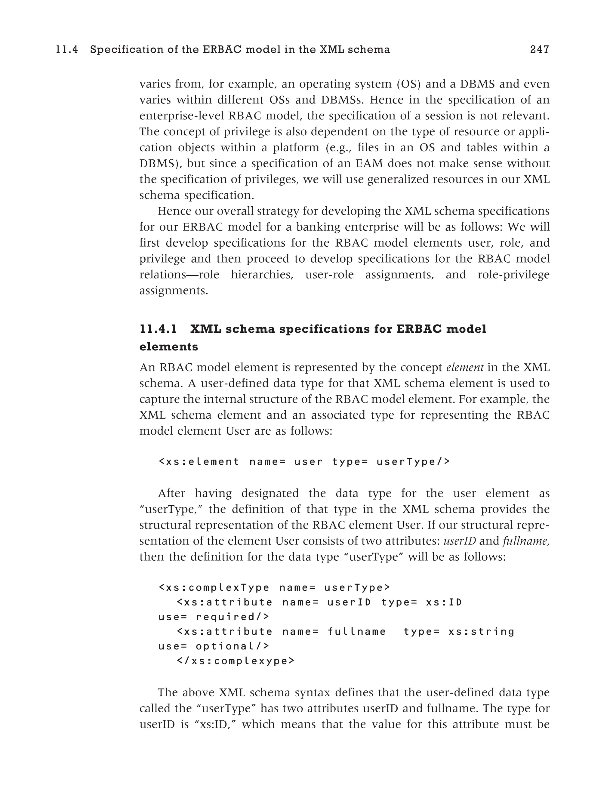 varies from, for example, an operating system (OS) and a DBMS and even
varies within different OSs and DBMSs. Hence in the specification of an
enterprise-level RBAC model, the specification of a session is not relevant.
The concept of privilege is also dependent on the type of resource or appli-
cation objects within a platform (e.g., files in an OS and tables within a
DBMS), but since a specification of an EAM does not make sense without
the specification of privileges, we will use generalized resources in our XML
schema specification.
Hence our overall strategy for developing the XML schema specifications
for our ERBAC model for a banking enterprise will be as follows: We will
first develop specifications for the RBAC model elements user, role, and
privilege and then proceed to develop specifications for the RBAC model
relations—role hierarchies, user-role assignments, and role-privilege
assignments.
11.4.1 XML schema specifications for ERBAC model
elements
An RBAC model element is represented by the concept element in the XML
schema. A user-defined data type for that XML schema element is used to
capture the internal structure of the RBAC model element. For example, the
XML schema element and an associated type for representing the RBAC
model element User are as follows:
<xs:element name= user type= userType/>
After having designated the data type for the user element as
“userType,” the definition of that type in the XML schema provides the
structural representation of the RBAC element User. If our structural repre-
sentation of the element User consists of two attributes: userID and fullname,
then the definition for the data type “userType” will be as follows:
<xs:complexType name= userType>
<xs:attribute name= userID type= xs:ID
use= required/>
<xs:attribute name= fullname type= xs:string
use= optional/>
</xs:complexype>
The above XML schema syntax defines that the user-defined data type
called the “userType” has two attributes userID and fullname. The type for
userID is “xs:ID,” which means that the value for this attribute must be
11.4 Specification of the ERBAC model in the XML schema 247
 