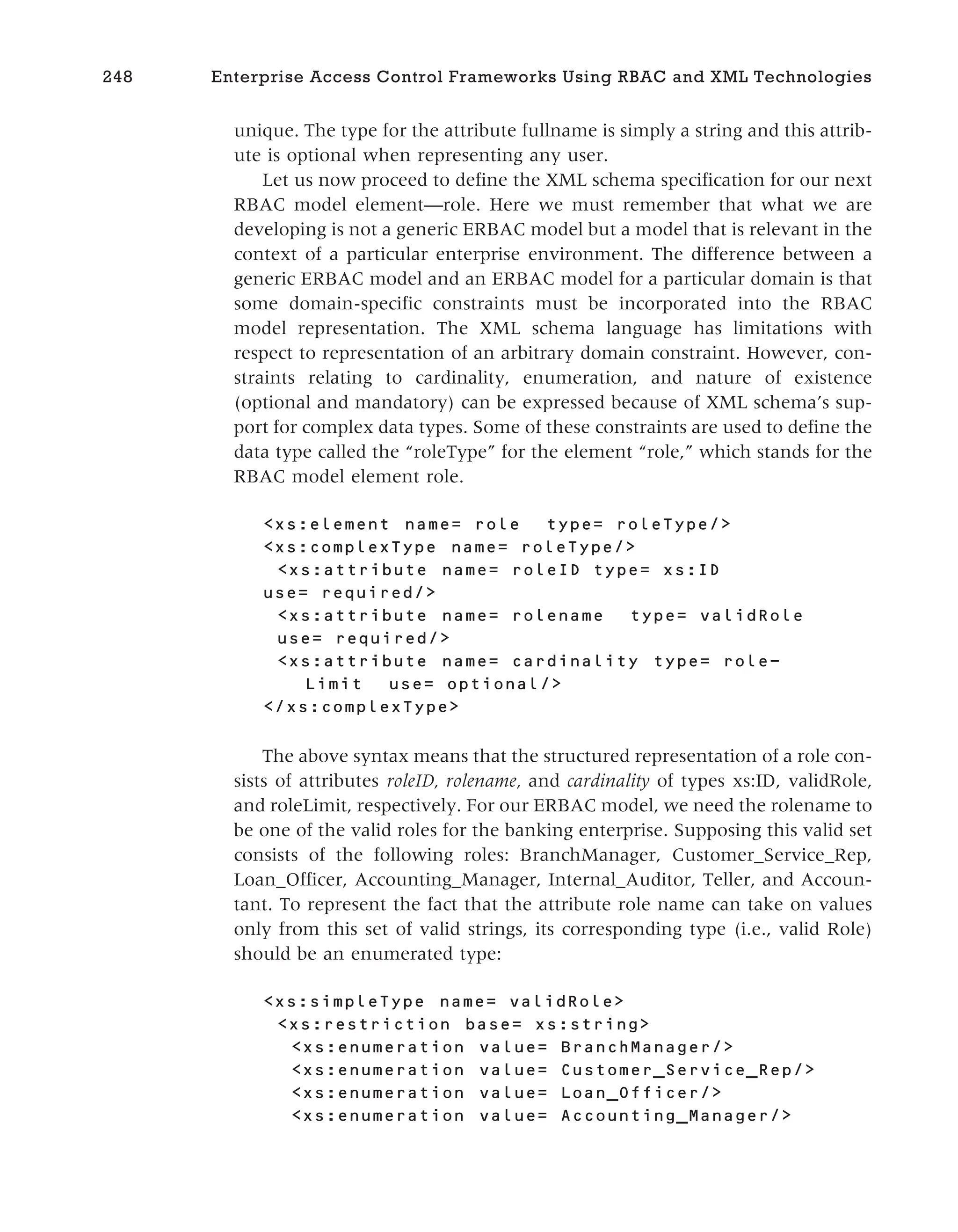 unique. The type for the attribute fullname is simply a string and this attrib-
ute is optional when representing any user.
Let us now proceed to define the XML schema specification for our next
RBAC model element—role. Here we must remember that what we are
developing is not a generic ERBAC model but a model that is relevant in the
context of a particular enterprise environment. The difference between a
generic ERBAC model and an ERBAC model for a particular domain is that
some domain-specific constraints must be incorporated into the RBAC
model representation. The XML schema language has limitations with
respect to representation of an arbitrary domain constraint. However, con-
straints relating to cardinality, enumeration, and nature of existence
(optional and mandatory) can be expressed because of XML schema’s sup-
port for complex data types. Some of these constraints are used to define the
data type called the “roleType” for the element “role,” which stands for the
RBAC model element role.
<xs:element name= role type= roleType/>
<xs:complexType name= roleType/>
<xs:attribute name= roleID type= xs:ID
use= required/>
<xs:attribute name= rolename type= validRole
use= required/>
<xs:attribute name= cardinality type= role-
Limit use= optional/>
</xs:complexType>
The above syntax means that the structured representation of a role con-
sists of attributes roleID, rolename, and cardinality of types xs:ID, validRole,
and roleLimit, respectively. For our ERBAC model, we need the rolename to
be one of the valid roles for the banking enterprise. Supposing this valid set
consists of the following roles: BranchManager, Customer_Service_Rep,
Loan_Officer, Accounting_Manager, Internal_Auditor, Teller, and Accoun-
tant. To represent the fact that the attribute role name can take on values
only from this set of valid strings, its corresponding type (i.e., valid Role)
should be an enumerated type:
<xs:simpleType name= validRole>
<xs:restriction base= xs:string>
<xs:enumeration value= BranchManager/>
<xs:enumeration value= Customer_Service_Rep/>
<xs:enumeration value= Loan_Officer/>
<xs:enumeration value= Accounting_Manager/>
248 Enterprise Access Control Frameworks Using RBAC and XML Technologies
 