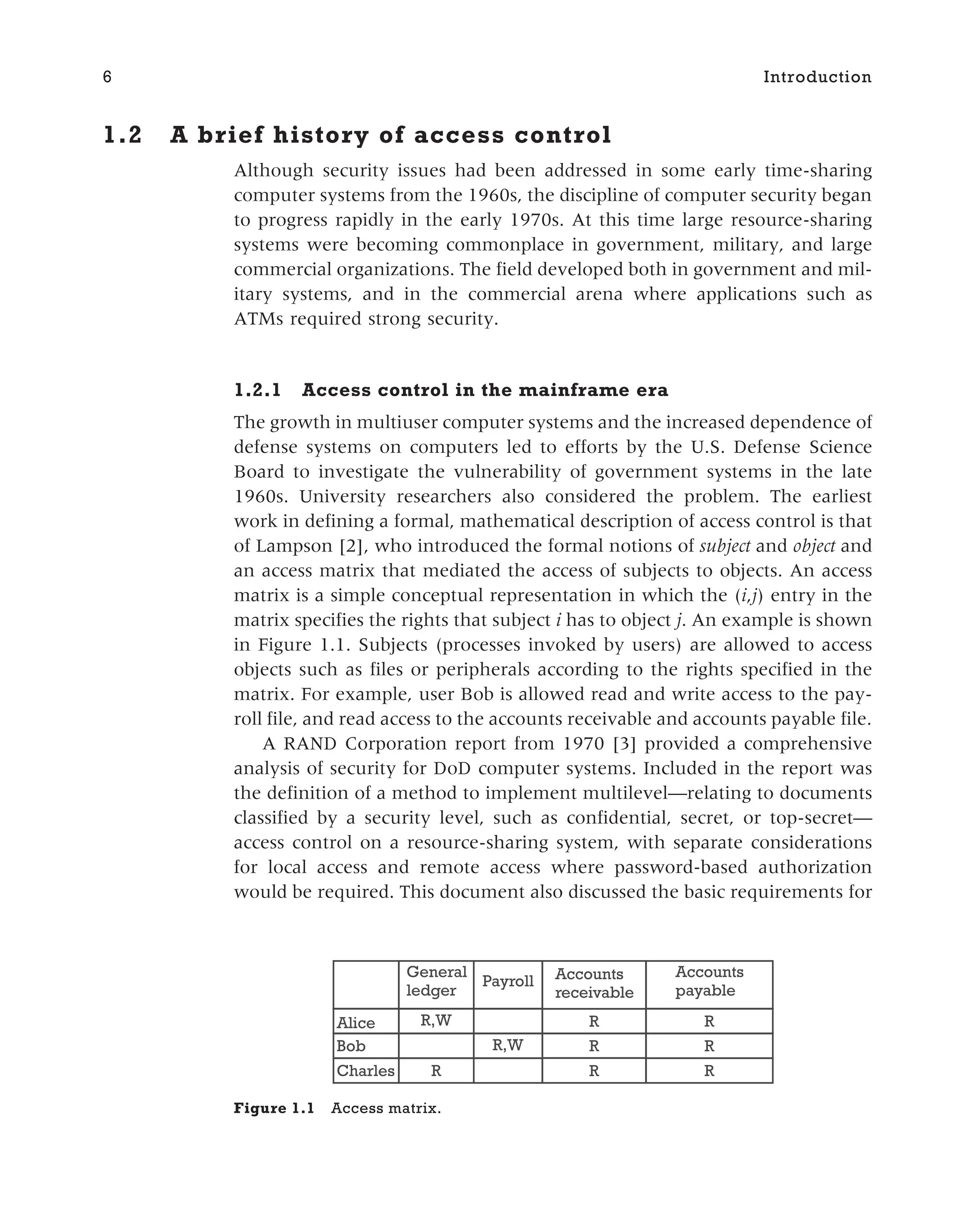 1.2 A brief history of access control
Although security issues had been addressed in some early time-sharing
computer systems from the 1960s, the discipline of computer security began
to progress rapidly in the early 1970s. At this time large resource-sharing
systems were becoming commonplace in government, military, and large
commercial organizations. The field developed both in government and mil-
itary systems, and in the commercial arena where applications such as
ATMs required strong security.
1.2.1 Access control in the mainframe era
The growth in multiuser computer systems and the increased dependence of
defense systems on computers led to efforts by the U.S. Defense Science
Board to investigate the vulnerability of government systems in the late
1960s. University researchers also considered the problem. The earliest
work in defining a formal, mathematical description of access control is that
of Lampson [2], who introduced the formal notions of subject and object and
an access matrix that mediated the access of subjects to objects. An access
matrix is a simple conceptual representation in which the (i,j) entry in the
matrix specifies the rights that subject i has to object j. An example is shown
in Figure 1.1. Subjects (processes invoked by users) are allowed to access
objects such as files or peripherals according to the rights specified in the
matrix. For example, user Bob is allowed read and write access to the pay-
roll file, and read access to the accounts receivable and accounts payable file.
A RAND Corporation report from 1970 [3] provided a comprehensive
analysis of security for DoD computer systems. Included in the report was
the definition of a method to implement multilevel—relating to documents
classified by a security level, such as confidential, secret, or top-secret—
access control on a resource-sharing system, with separate considerations
for local access and remote access where password-based authorization
would be required. This document also discussed the basic requirements for
6 Introduction
R
R
R
R
R
R
R
R,W
R,W
Charles
Bob
Alice
Accounts
payable
Accounts
receivable
Payroll
General
ledger
Figure 1.1 Access matrix.
 