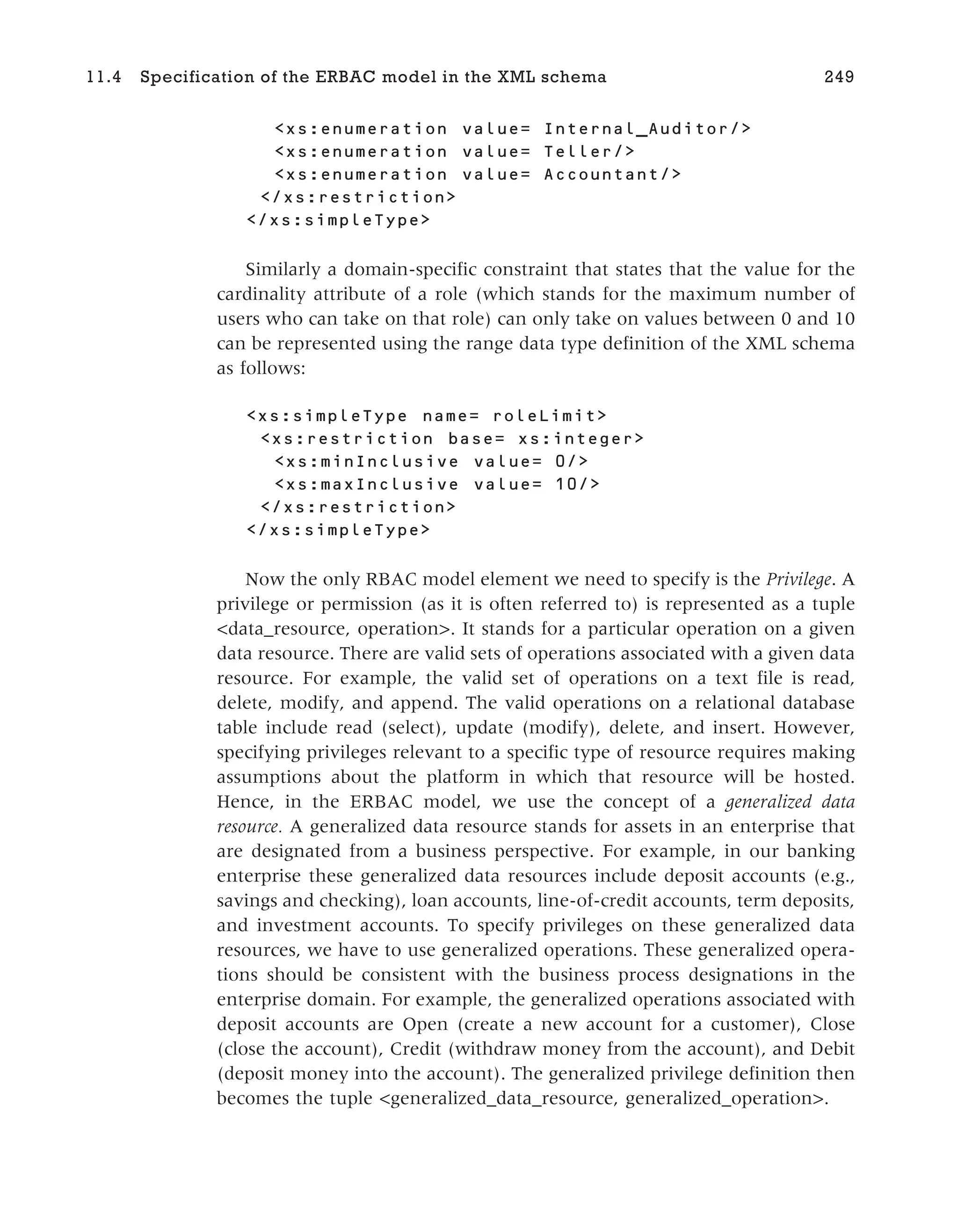 <xs:enumeration value= Internal_Auditor/>
<xs:enumeration value= Teller/>
<xs:enumeration value= Accountant/>
</xs:restriction>
</xs:simpleType>
Similarly a domain-specific constraint that states that the value for the
cardinality attribute of a role (which stands for the maximum number of
users who can take on that role) can only take on values between 0 and 10
can be represented using the range data type definition of the XML schema
as follows:
<xs:simpleType name= roleLimit>
<xs:restriction base= xs:integer>
<xs:minInclusive value= 0/>
<xs:maxInclusive value= 10/>
</xs:restriction>
</xs:simpleType>
Now the only RBAC model element we need to specify is the Privilege. A
privilege or permission (as it is often referred to) is represented as a tuple
<data_resource, operation>. It stands for a particular operation on a given
data resource. There are valid sets of operations associated with a given data
resource. For example, the valid set of operations on a text file is read,
delete, modify, and append. The valid operations on a relational database
table include read (select), update (modify), delete, and insert. However,
specifying privileges relevant to a specific type of resource requires making
assumptions about the platform in which that resource will be hosted.
Hence, in the ERBAC model, we use the concept of a generalized data
resource. A generalized data resource stands for assets in an enterprise that
are designated from a business perspective. For example, in our banking
enterprise these generalized data resources include deposit accounts (e.g.,
savings and checking), loan accounts, line-of-credit accounts, term deposits,
and investment accounts. To specify privileges on these generalized data
resources, we have to use generalized operations. These generalized opera-
tions should be consistent with the business process designations in the
enterprise domain. For example, the generalized operations associated with
deposit accounts are Open (create a new account for a customer), Close
(close the account), Credit (withdraw money from the account), and Debit
(deposit money into the account). The generalized privilege definition then
becomes the tuple <generalized_data_resource, generalized_operation>.
11.4 Specification of the ERBAC model in the XML schema 249
 