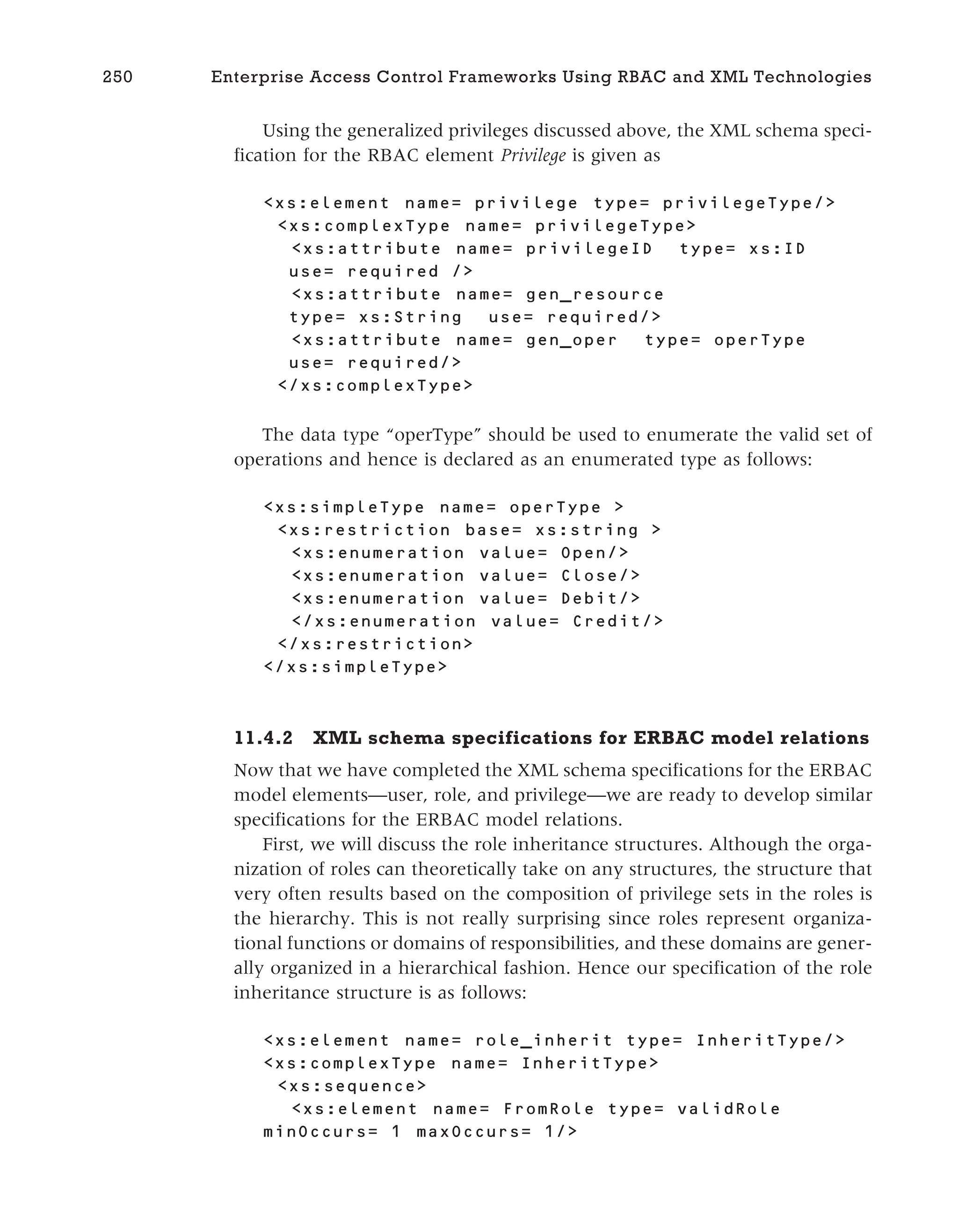Using the generalized privileges discussed above, the XML schema speci-
fication for the RBAC element Privilege is given as
<xs:element name= privilege type= privilegeType/>
<xs:complexType name= privilegeType>
<xs:attribute name= privilegeID type= xs:ID
use= required />
<xs:attribute name= gen_resource
type= xs:String use= required/>
<xs:attribute name= gen_oper type= operType
use= required/>
</xs:complexType>
The data type “operType” should be used to enumerate the valid set of
operations and hence is declared as an enumerated type as follows:
<xs:simpleType name= operType >
<xs:restriction base= xs:string >
<xs:enumeration value= Open/>
<xs:enumeration value= Close/>
<xs:enumeration value= Debit/>
</xs:enumeration value= Credit/>
</xs:restriction>
</xs:simpleType>
11.4.2 XML schema specifications for ERBAC model relations
Now that we have completed the XML schema specifications for the ERBAC
model elements—user, role, and privilege—we are ready to develop similar
specifications for the ERBAC model relations.
First, we will discuss the role inheritance structures. Although the orga-
nization of roles can theoretically take on any structures, the structure that
very often results based on the composition of privilege sets in the roles is
the hierarchy. This is not really surprising since roles represent organiza-
tional functions or domains of responsibilities, and these domains are gener-
ally organized in a hierarchical fashion. Hence our specification of the role
inheritance structure is as follows:
<xs:element name= role_inherit type= InheritType/>
<xs:complexType name= InheritType>
<xs:sequence>
<xs:element name= FromRole type= validRole
minOccurs= 1 maxOccurs= 1/>
250 Enterprise Access Control Frameworks Using RBAC and XML Technologies
 