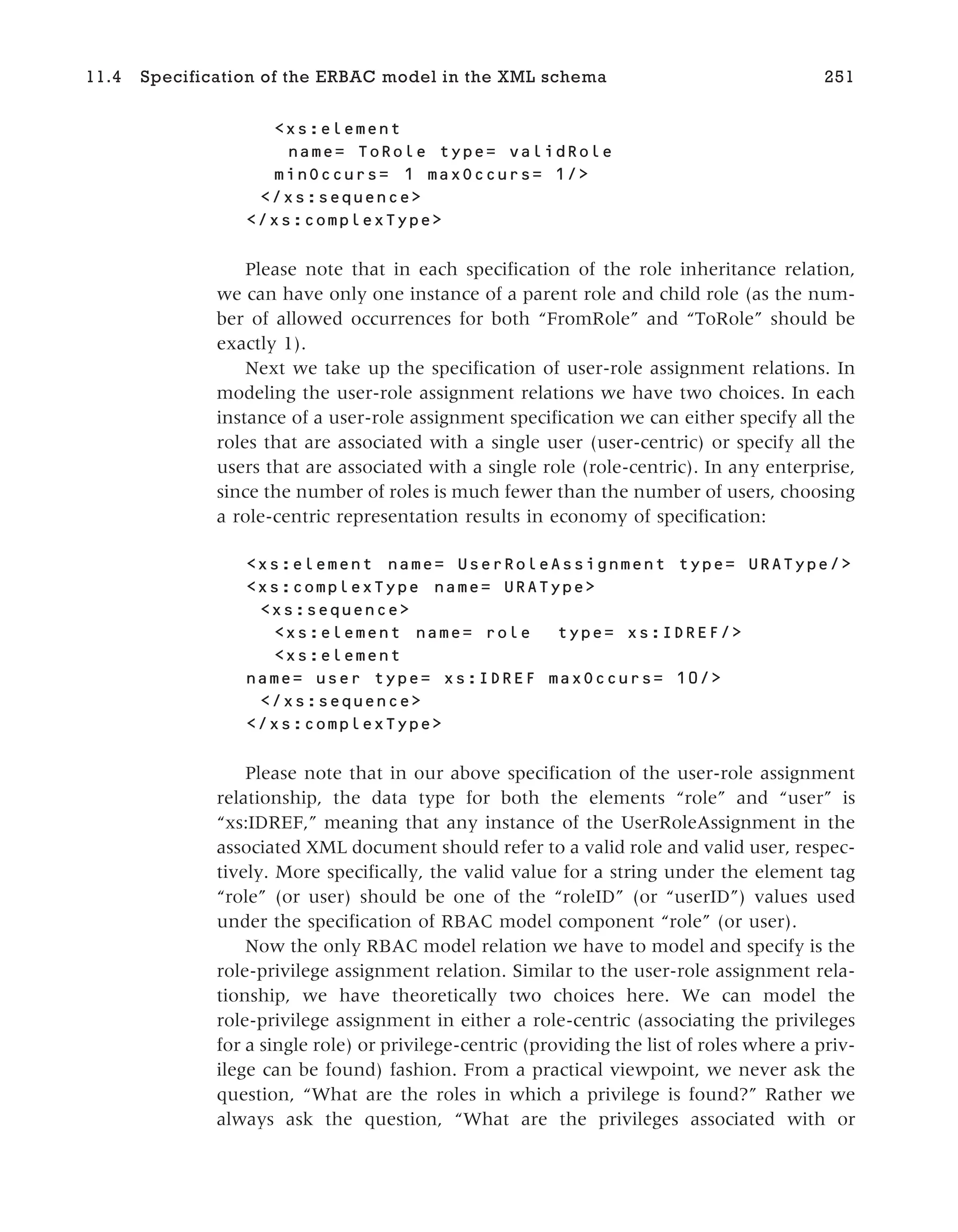 <xs:element
name= ToRole type= validRole
minOccurs= 1 maxOccurs= 1/>
</xs:sequence>
</xs:complexType>
Please note that in each specification of the role inheritance relation,
we can have only one instance of a parent role and child role (as the num-
ber of allowed occurrences for both “FromRole” and “ToRole” should be
exactly 1).
Next we take up the specification of user-role assignment relations. In
modeling the user-role assignment relations we have two choices. In each
instance of a user-role assignment specification we can either specify all the
roles that are associated with a single user (user-centric) or specify all the
users that are associated with a single role (role-centric). In any enterprise,
since the number of roles is much fewer than the number of users, choosing
a role-centric representation results in economy of specification:
<xs:element name= UserRoleAssignment type= URAType/>
<xs:complexType name= URAType>
<xs:sequence>
<xs:element name= role type= xs:IDREF/>
<xs:element
name= user type= xs:IDREF maxOccurs= 10/>
</xs:sequence>
</xs:complexType>
Please note that in our above specification of the user-role assignment
relationship, the data type for both the elements “role” and “user” is
“xs:IDREF,” meaning that any instance of the UserRoleAssignment in the
associated XML document should refer to a valid role and valid user, respec-
tively. More specifically, the valid value for a string under the element tag
“role” (or user) should be one of the “roleID” (or “userID”) values used
under the specification of RBAC model component “role” (or user).
Now the only RBAC model relation we have to model and specify is the
role-privilege assignment relation. Similar to the user-role assignment rela-
tionship, we have theoretically two choices here. We can model the
role-privilege assignment in either a role-centric (associating the privileges
for a single role) or privilege-centric (providing the list of roles where a priv-
ilege can be found) fashion. From a practical viewpoint, we never ask the
question, “What are the roles in which a privilege is found?” Rather we
always ask the question, “What are the privileges associated with or
11.4 Specification of the ERBAC model in the XML schema 251
 