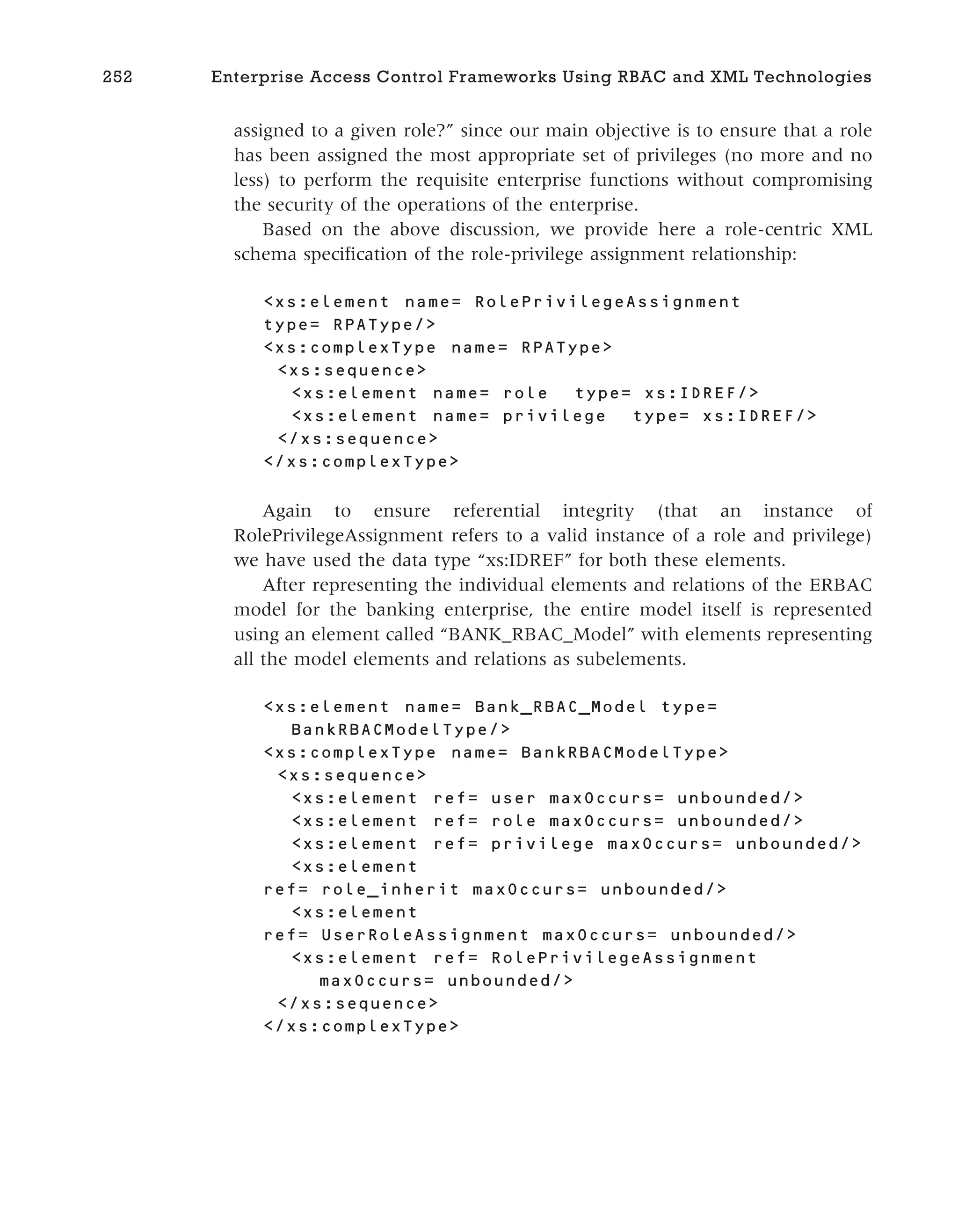 assigned to a given role?” since our main objective is to ensure that a role
has been assigned the most appropriate set of privileges (no more and no
less) to perform the requisite enterprise functions without compromising
the security of the operations of the enterprise.
Based on the above discussion, we provide here a role-centric XML
schema specification of the role-privilege assignment relationship:
<xs:element name= RolePrivilegeAssignment
type= RPAType/>
<xs:complexType name= RPAType>
<xs:sequence>
<xs:element name= role type= xs:IDREF/>
<xs:element name= privilege type= xs:IDREF/>
</xs:sequence>
</xs:complexType>
Again to ensure referential integrity (that an instance of
RolePrivilegeAssignment refers to a valid instance of a role and privilege)
we have used the data type “xs:IDREF” for both these elements.
After representing the individual elements and relations of the ERBAC
model for the banking enterprise, the entire model itself is represented
using an element called “BANK_RBAC_Model” with elements representing
all the model elements and relations as subelements.
<xs:element name= Bank_RBAC_Model type=
BankRBACModelType/>
<xs:complexType name= BankRBACModelType>
<xs:sequence>
<xs:element ref= user maxOccurs= unbounded/>
<xs:element ref= role maxOccurs= unbounded/>
<xs:element ref= privilege maxOccurs= unbounded/>
<xs:element
ref= role_inherit maxOccurs= unbounded/>
<xs:element
ref= UserRoleAssignment maxOccurs= unbounded/>
<xs:element ref= RolePrivilegeAssignment
maxOccurs= unbounded/>
</xs:sequence>
</xs:complexType>
252 Enterprise Access Control Frameworks Using RBAC and XML Technologies
 