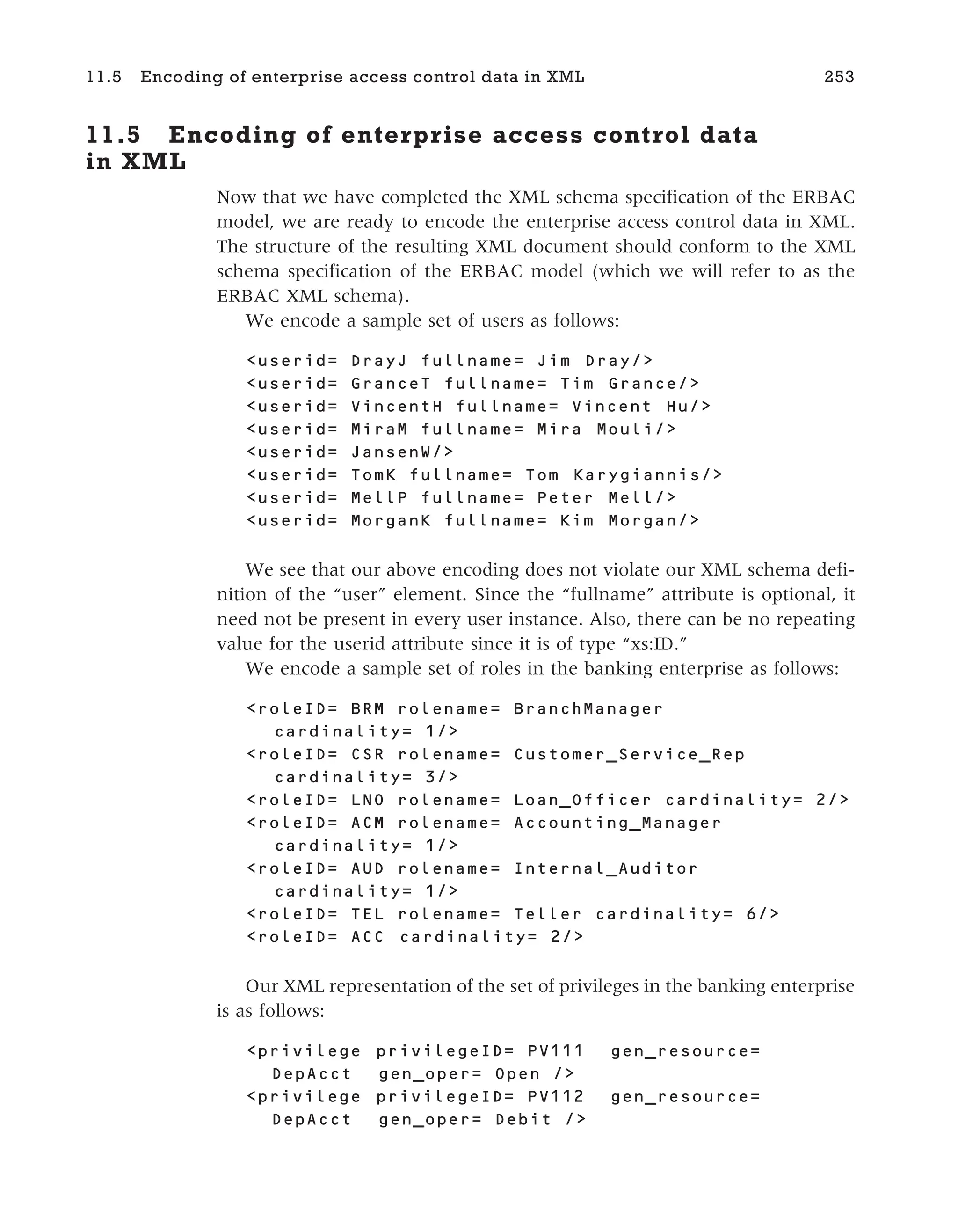11.5 Encoding of enterprise access control data
in XML
Now that we have completed the XML schema specification of the ERBAC
model, we are ready to encode the enterprise access control data in XML.
The structure of the resulting XML document should conform to the XML
schema specification of the ERBAC model (which we will refer to as the
ERBAC XML schema).
We encode a sample set of users as follows:
<userid= DrayJ fullname= Jim Dray/>
<userid= GranceT fullname= Tim Grance/>
<userid= VincentH fullname= Vincent Hu/>
<userid= MiraM fullname= Mira Mouli/>
<userid= JansenW/>
<userid= TomK fullname= Tom Karygiannis/>
<userid= MellP fullname= Peter Mell/>
<userid= MorganK fullname= Kim Morgan/>
We see that our above encoding does not violate our XML schema defi-
nition of the “user” element. Since the “fullname” attribute is optional, it
need not be present in every user instance. Also, there can be no repeating
value for the userid attribute since it is of type “xs:ID.”
We encode a sample set of roles in the banking enterprise as follows:
<roleID= BRM rolename= BranchManager
cardinality= 1/>
<roleID= CSR rolename= Customer_Service_Rep
cardinality= 3/>
<roleID= LNO rolename= Loan_Officer cardinality= 2/>
<roleID= ACM rolename= Accounting_Manager
cardinality= 1/>
<roleID= AUD rolename= Internal_Auditor
cardinality= 1/>
<roleID= TEL rolename= Teller cardinality= 6/>
<roleID= ACC cardinality= 2/>
Our XML representation of the set of privileges in the banking enterprise
is as follows:
<privilege privilegeID= PV111 gen_resource=
DepAcct gen_oper= Open />
<privilege privilegeID= PV112 gen_resource=
DepAcct gen_oper= Debit />
11.5 Encoding of enterprise access control data in XML 253
 