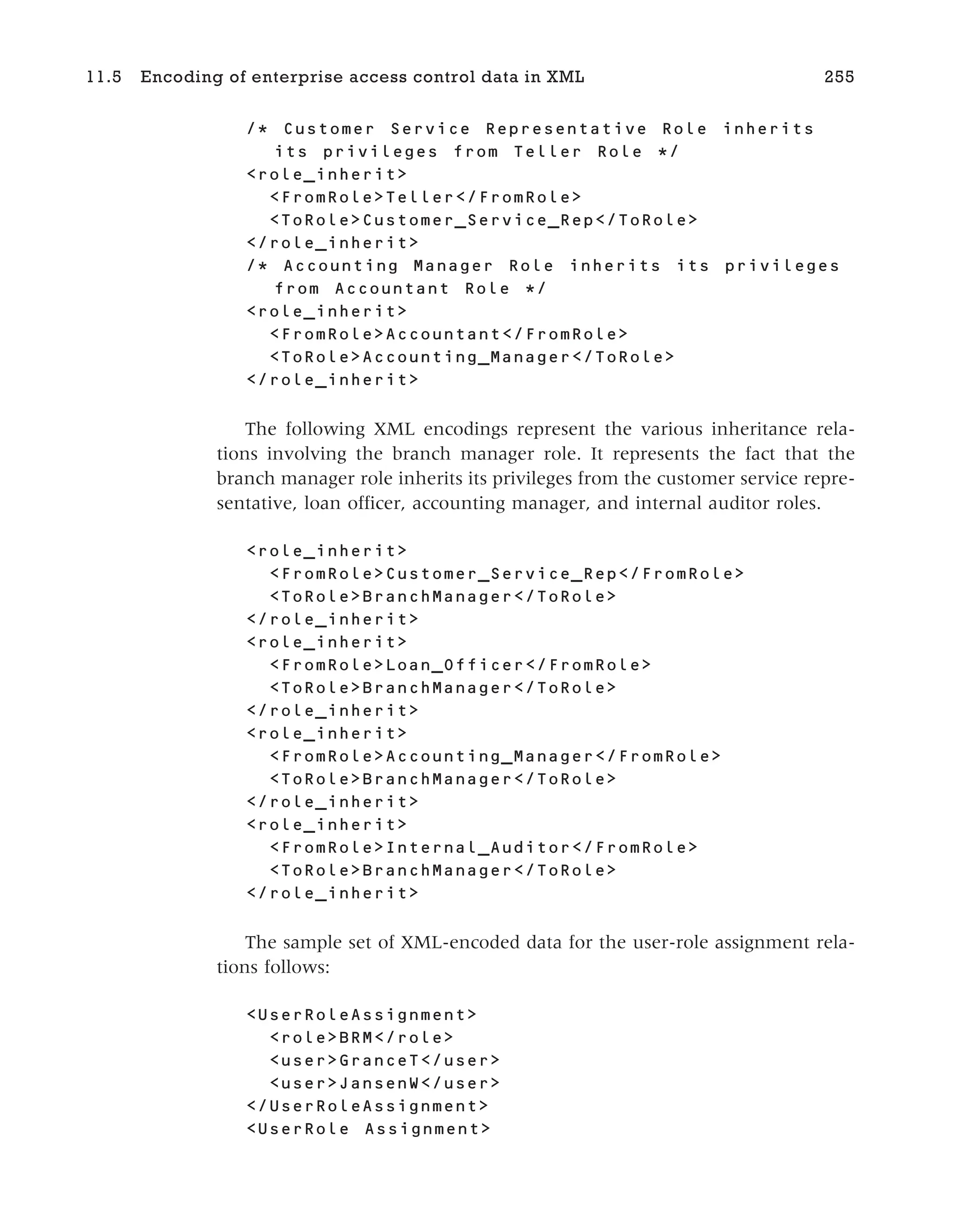 /* Customer Service Representative Role inherits
its privileges from Teller Role */
<role_inherit>
<FromRole>Teller</FromRole>
<ToRole>Customer_Service_Rep</ToRole>
</role_inherit>
/* Accounting Manager Role inherits its privileges
from Accountant Role */
<role_inherit>
<FromRole>Accountant</FromRole>
<ToRole>Accounting_Manager</ToRole>
</role_inherit>
The following XML encodings represent the various inheritance rela-
tions involving the branch manager role. It represents the fact that the
branch manager role inherits its privileges from the customer service repre-
sentative, loan officer, accounting manager, and internal auditor roles.
<role_inherit>
<FromRole>Customer_Service_Rep</FromRole>
<ToRole>BranchManager</ToRole>
</role_inherit>
<role_inherit>
<FromRole>Loan_Officer</FromRole>
<ToRole>BranchManager</ToRole>
</role_inherit>
<role_inherit>
<FromRole>Accounting_Manager</FromRole>
<ToRole>BranchManager</ToRole>
</role_inherit>
<role_inherit>
<FromRole>Internal_Auditor</FromRole>
<ToRole>BranchManager</ToRole>
</role_inherit>
The sample set of XML-encoded data for the user-role assignment rela-
tions follows:
<UserRoleAssignment>
<role>BRM</role>
<user>GranceT</user>
<user>JansenW</user>
</UserRoleAssignment>
<UserRole Assignment>
11.5 Encoding of enterprise access control data in XML 255
 