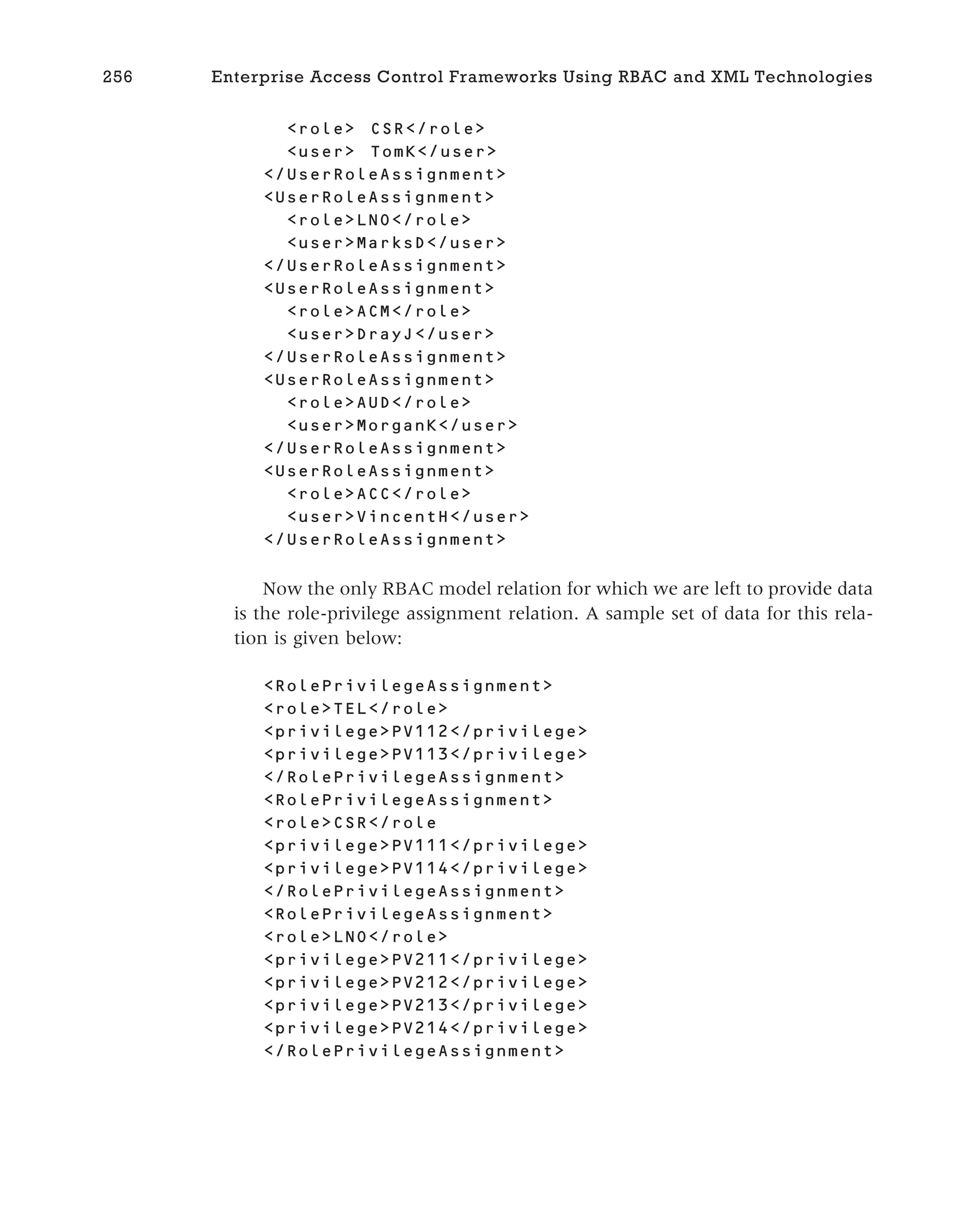 <role> CSR</role>
<user> TomK</user>
</UserRoleAssignment>
<UserRoleAssignment>
<role>LNO</role>
<user>MarksD</user>
</UserRoleAssignment>
<UserRoleAssignment>
<role>ACM</role>
<user>DrayJ</user>
</UserRoleAssignment>
<UserRoleAssignment>
<role>AUD</role>
<user>MorganK</user>
</UserRoleAssignment>
<UserRoleAssignment>
<role>ACC</role>
<user>VincentH</user>
</UserRoleAssignment>
Now the only RBAC model relation for which we are left to provide data
is the role-privilege assignment relation. A sample set of data for this rela-
tion is given below:
<RolePrivilegeAssignment>
<role>TEL</role>
<privilege>PV112</privilege>
<privilege>PV113</privilege>
</RolePrivilegeAssignment>
<RolePrivilegeAssignment>
<role>CSR</role
<privilege>PV111</privilege>
<privilege>PV114</privilege>
</RolePrivilegeAssignment>
<RolePrivilegeAssignment>
<role>LNO</role>
<privilege>PV211</privilege>
<privilege>PV212</privilege>
<privilege>PV213</privilege>
<privilege>PV214</privilege>
</RolePrivilegeAssignment>
256 Enterprise Access Control Frameworks Using RBAC and XML Technologies
 
