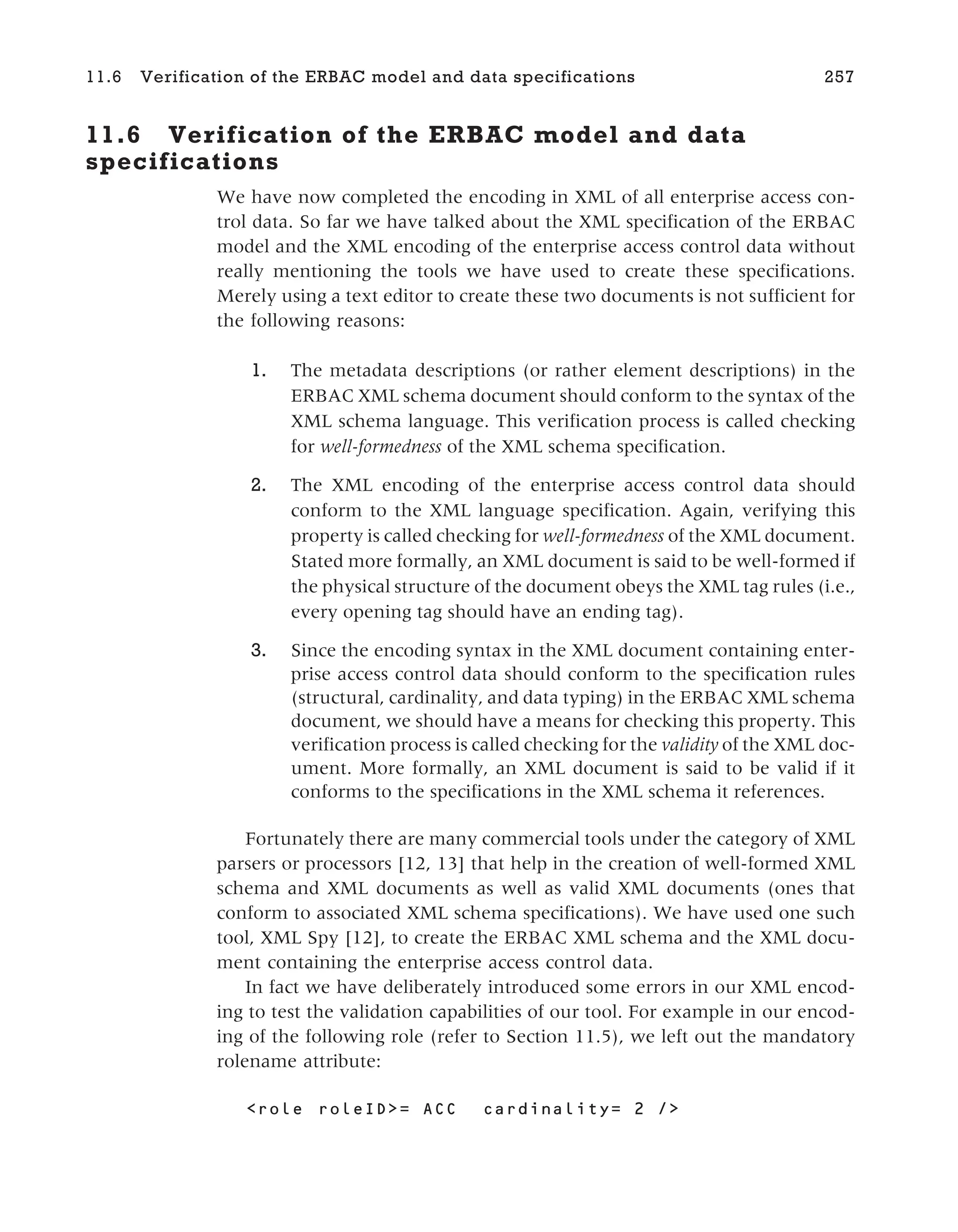 11.6 Verification of the ERBAC model and data
specifications
We have now completed the encoding in XML of all enterprise access con-
trol data. So far we have talked about the XML specification of the ERBAC
model and the XML encoding of the enterprise access control data without
really mentioning the tools we have used to create these specifications.
Merely using a text editor to create these two documents is not sufficient for
the following reasons:
1. The metadata descriptions (or rather element descriptions) in the
ERBAC XML schema document should conform to the syntax of the
XML schema language. This verification process is called checking
for well-formedness of the XML schema specification.
2. The XML encoding of the enterprise access control data should
conform to the XML language specification. Again, verifying this
property is called checking for well-formedness of the XML document.
Stated more formally, an XML document is said to be well-formed if
the physical structure of the document obeys the XML tag rules (i.e.,
every opening tag should have an ending tag).
3. Since the encoding syntax in the XML document containing enter-
prise access control data should conform to the specification rules
(structural, cardinality, and data typing) in the ERBAC XML schema
document, we should have a means for checking this property. This
verification process is called checking for the validity of the XML doc-
ument. More formally, an XML document is said to be valid if it
conforms to the specifications in the XML schema it references.
Fortunately there are many commercial tools under the category of XML
parsers or processors [12, 13] that help in the creation of well-formed XML
schema and XML documents as well as valid XML documents (ones that
conform to associated XML schema specifications). We have used one such
tool, XML Spy [12], to create the ERBAC XML schema and the XML docu-
ment containing the enterprise access control data.
In fact we have deliberately introduced some errors in our XML encod-
ing to test the validation capabilities of our tool. For example in our encod-
ing of the following role (refer to Section 11.5), we left out the mandatory
rolename attribute:
<role roleID>= ACC cardinality= 2 />
11.6 Verification of the ERBAC model and data specifications 257
 