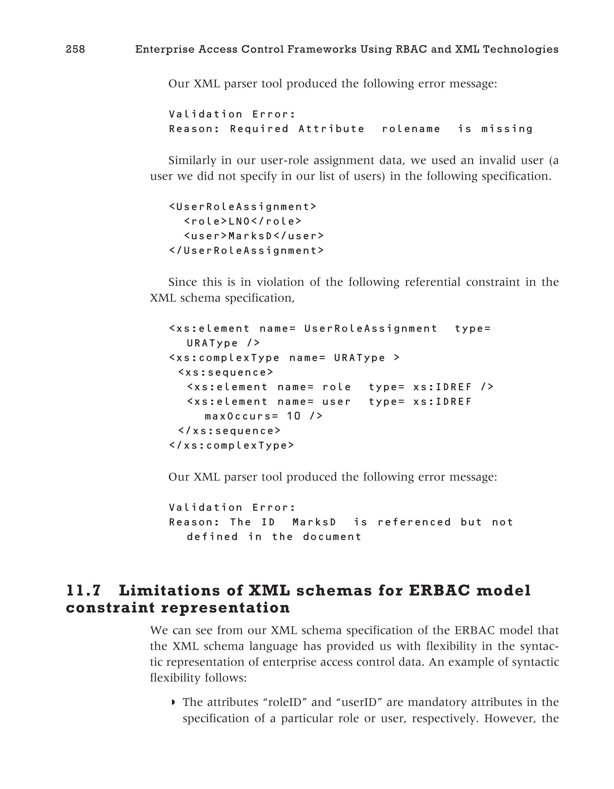Our XML parser tool produced the following error message:
Validation Error:
Reason: Required Attribute rolename is missing
Similarly in our user-role assignment data, we used an invalid user (a
user we did not specify in our list of users) in the following specification.
<UserRoleAssignment>
<role>LNO</role>
<user>MarksD</user>
</UserRoleAssignment>
Since this is in violation of the following referential constraint in the
XML schema specification,
<xs:element name= UserRoleAssignment type=
URAType />
<xs:complexType name= URAType >
<xs:sequence>
<xs:element name= role type= xs:IDREF />
<xs:element name= user type= xs:IDREF
maxOccurs= 10 />
</xs:sequence>
</xs:complexType>
Our XML parser tool produced the following error message:
Validation Error:
Reason: The ID MarksD is referenced but not
defined in the document
11.7 Limitations of XML schemas for ERBAC model
constraint representation
We can see from our XML schema specification of the ERBAC model that
the XML schema language has provided us with flexibility in the syntac-
tic representation of enterprise access control data. An example of syntactic
flexibility follows:
◗ The attributes “roleID” and “userID” are mandatory attributes in the
specification of a particular role or user, respectively. However, the
258 Enterprise Access Control Frameworks Using RBAC and XML Technologies
 