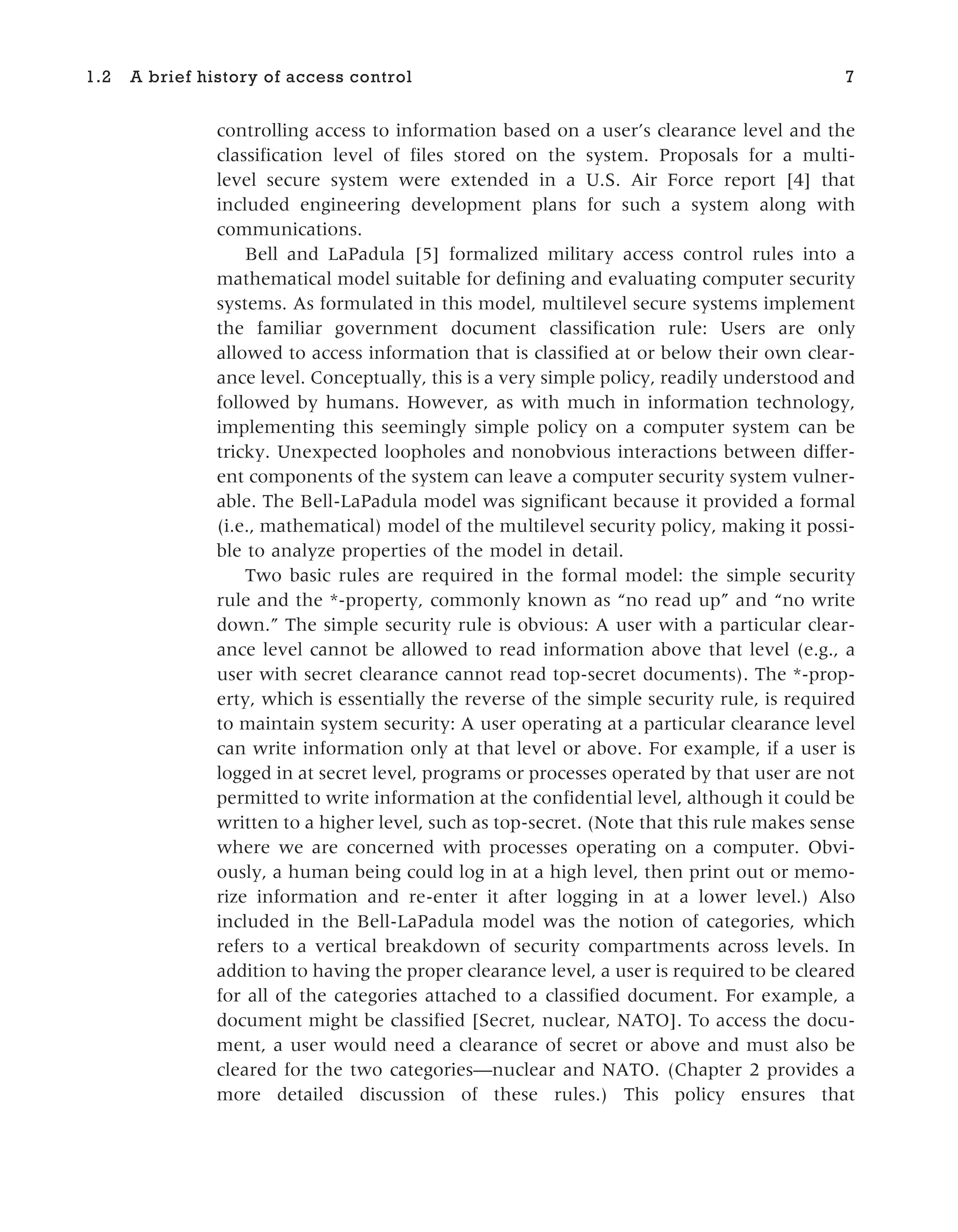 controlling access to information based on a user’s clearance level and the
classification level of files stored on the system. Proposals for a multi-
level secure system were extended in a U.S. Air Force report [4] that
included engineering development plans for such a system along with
communications.
Bell and LaPadula [5] formalized military access control rules into a
mathematical model suitable for defining and evaluating computer security
systems. As formulated in this model, multilevel secure systems implement
the familiar government document classification rule: Users are only
allowed to access information that is classified at or below their own clear-
ance level. Conceptually, this is a very simple policy, readily understood and
followed by humans. However, as with much in information technology,
implementing this seemingly simple policy on a computer system can be
tricky. Unexpected loopholes and nonobvious interactions between differ-
ent components of the system can leave a computer security system vulner-
able. The Bell-LaPadula model was significant because it provided a formal
(i.e., mathematical) model of the multilevel security policy, making it possi-
ble to analyze properties of the model in detail.
Two basic rules are required in the formal model: the simple security
rule and the *-property, commonly known as “no read up” and “no write
down.” The simple security rule is obvious: A user with a particular clear-
ance level cannot be allowed to read information above that level (e.g., a
user with secret clearance cannot read top-secret documents). The *-prop-
erty, which is essentially the reverse of the simple security rule, is required
to maintain system security: A user operating at a particular clearance level
can write information only at that level or above. For example, if a user is
logged in at secret level, programs or processes operated by that user are not
permitted to write information at the confidential level, although it could be
written to a higher level, such as top-secret. (Note that this rule makes sense
where we are concerned with processes operating on a computer. Obvi-
ously, a human being could log in at a high level, then print out or memo-
rize information and re-enter it after logging in at a lower level.) Also
included in the Bell-LaPadula model was the notion of categories, which
refers to a vertical breakdown of security compartments across levels. In
addition to having the proper clearance level, a user is required to be cleared
for all of the categories attached to a classified document. For example, a
document might be classified [Secret, nuclear, NATO]. To access the docu-
ment, a user would need a clearance of secret or above and must also be
cleared for the two categories—nuclear and NATO. (Chapter 2 provides a
more detailed discussion of these rules.) This policy ensures that
1.2 A brief history of access control 7
 