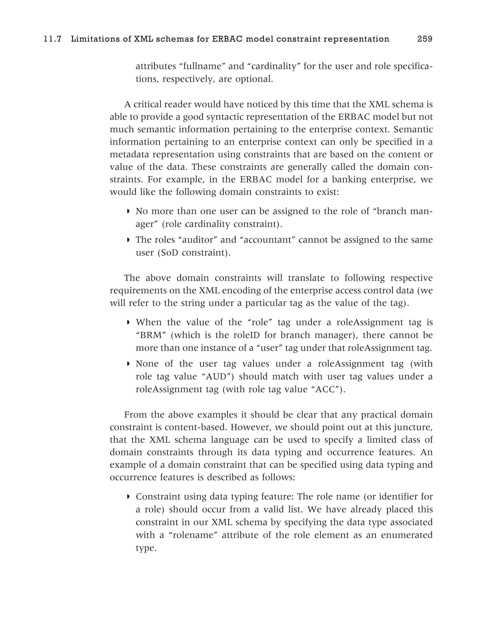 attributes “fullname” and “cardinality” for the user and role specifica-
tions, respectively, are optional.
A critical reader would have noticed by this time that the XML schema is
able to provide a good syntactic representation of the ERBAC model but not
much semantic information pertaining to the enterprise context. Semantic
information pertaining to an enterprise context can only be specified in a
metadata representation using constraints that are based on the content or
value of the data. These constraints are generally called the domain con-
straints. For example, in the ERBAC model for a banking enterprise, we
would like the following domain constraints to exist:
◗ No more than one user can be assigned to the role of “branch man-
ager” (role cardinality constraint).
◗ The roles “auditor” and “accountant” cannot be assigned to the same
user (SoD constraint).
The above domain constraints will translate to following respective
requirements on the XML encoding of the enterprise access control data (we
will refer to the string under a particular tag as the value of the tag).
◗ When the value of the “role” tag under a roleAssignment tag is
“BRM” (which is the roleID for branch manager), there cannot be
more than one instance of a “user” tag under that roleAssignment tag.
◗ None of the user tag values under a roleAssignment tag (with
role tag value “AUD”) should match with user tag values under a
roleAssignment tag (with role tag value “ACC”).
From the above examples it should be clear that any practical domain
constraint is content-based. However, we should point out at this juncture,
that the XML schema language can be used to specify a limited class of
domain constraints through its data typing and occurrence features. An
example of a domain constraint that can be specified using data typing and
occurrence features is described as follows:
◗ Constraint using data typing feature: The role name (or identifier for
a role) should occur from a valid list. We have already placed this
constraint in our XML schema by specifying the data type associated
with a “rolename” attribute of the role element as an enumerated
type.
11.7 Limitations of XML schemas for ERBAC model constraint representation 259
 