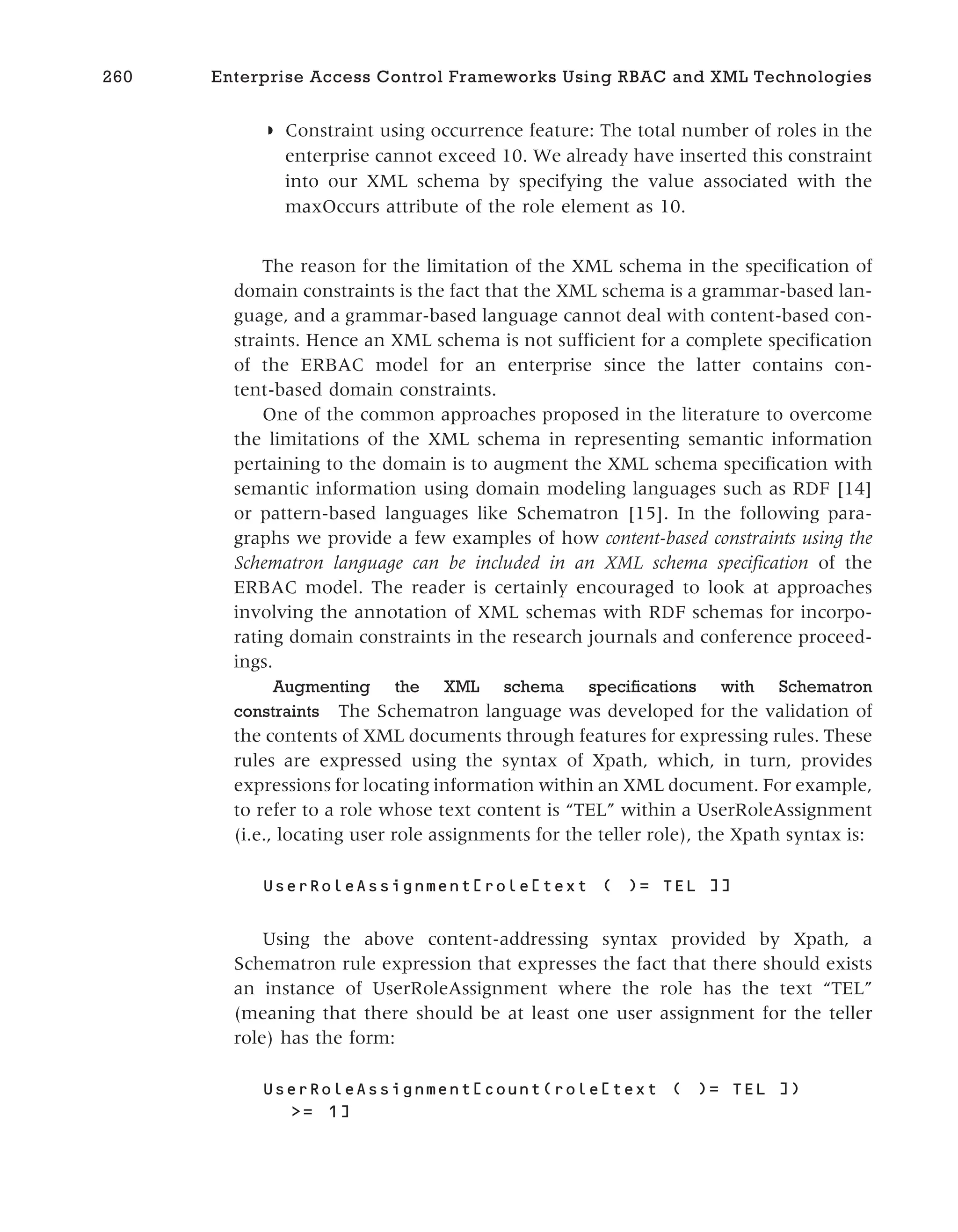◗ Constraint using occurrence feature: The total number of roles in the
enterprise cannot exceed 10. We already have inserted this constraint
into our XML schema by specifying the value associated with the
maxOccurs attribute of the role element as 10.
The reason for the limitation of the XML schema in the specification of
domain constraints is the fact that the XML schema is a grammar-based lan-
guage, and a grammar-based language cannot deal with content-based con-
straints. Hence an XML schema is not sufficient for a complete specification
of the ERBAC model for an enterprise since the latter contains con-
tent-based domain constraints.
One of the common approaches proposed in the literature to overcome
the limitations of the XML schema in representing semantic information
pertaining to the domain is to augment the XML schema specification with
semantic information using domain modeling languages such as RDF [14]
or pattern-based languages like Schematron [15]. In the following para-
graphs we provide a few examples of how content-based constraints using the
Schematron language can be included in an XML schema specification of the
ERBAC model. The reader is certainly encouraged to look at approaches
involving the annotation of XML schemas with RDF schemas for incorpo-
rating domain constraints in the research journals and conference proceed-
ings.
Augmenting the XML schema specifications with Schematron
constraints The Schematron language was developed for the validation of
the contents of XML documents through features for expressing rules. These
rules are expressed using the syntax of Xpath, which, in turn, provides
expressions for locating information within an XML document. For example,
to refer to a role whose text content is “TEL” within a UserRoleAssignment
(i.e., locating user role assignments for the teller role), the Xpath syntax is:
UserRoleAssignment[role[text ( )= TEL ]]
Using the above content-addressing syntax provided by Xpath, a
Schematron rule expression that expresses the fact that there should exists
an instance of UserRoleAssignment where the role has the text “TEL”
(meaning that there should be at least one user assignment for the teller
role) has the form:
UserRoleAssignment[count(role[text ( )= TEL ])
>= 1]
260 Enterprise Access Control Frameworks Using RBAC and XML Technologies
 