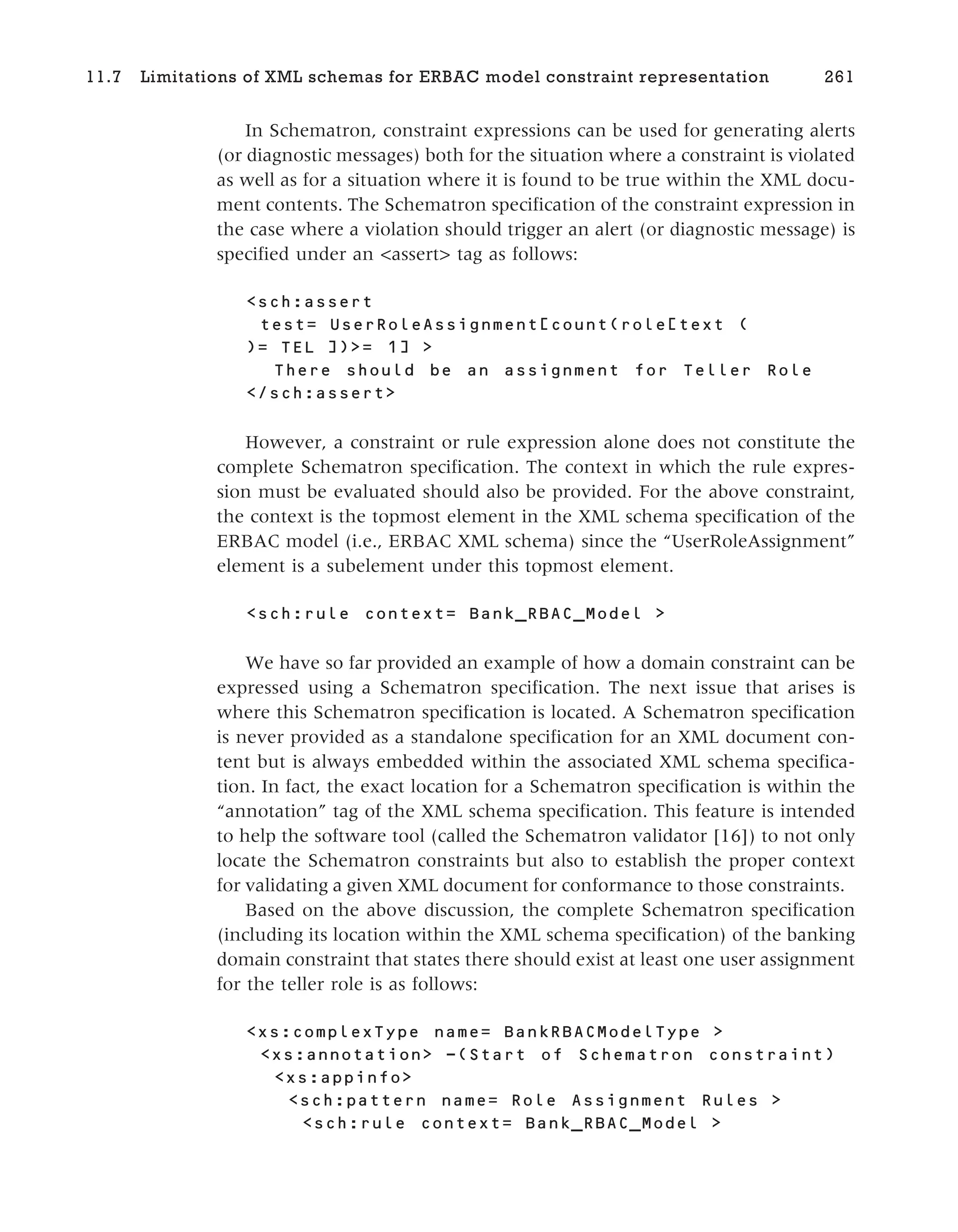 In Schematron, constraint expressions can be used for generating alerts
(or diagnostic messages) both for the situation where a constraint is violated
as well as for a situation where it is found to be true within the XML docu-
ment contents. The Schematron specification of the constraint expression in
the case where a violation should trigger an alert (or diagnostic message) is
specified under an <assert> tag as follows:
<sch:assert
test= UserRoleAssignment[count(role[text (
)= TEL ])>= 1] >
There should be an assignment for Teller Role
</sch:assert>
However, a constraint or rule expression alone does not constitute the
complete Schematron specification. The context in which the rule expres-
sion must be evaluated should also be provided. For the above constraint,
the context is the topmost element in the XML schema specification of the
ERBAC model (i.e., ERBAC XML schema) since the “UserRoleAssignment”
element is a subelement under this topmost element.
<sch:rule context= Bank_RBAC_Model >
We have so far provided an example of how a domain constraint can be
expressed using a Schematron specification. The next issue that arises is
where this Schematron specification is located. A Schematron specification
is never provided as a standalone specification for an XML document con-
tent but is always embedded within the associated XML schema specifica-
tion. In fact, the exact location for a Schematron specification is within the
“annotation” tag of the XML schema specification. This feature is intended
to help the software tool (called the Schematron validator [16]) to not only
locate the Schematron constraints but also to establish the proper context
for validating a given XML document for conformance to those constraints.
Based on the above discussion, the complete Schematron specification
(including its location within the XML schema specification) of the banking
domain constraint that states there should exist at least one user assignment
for the teller role is as follows:
<xs:complexType name= BankRBACModelType >
-(Start of Schematron constraint)
<xs:appinfo>
<sch:pattern name= Role Assignment Rules >
<sch:rule context= Bank_RBAC_Model >
11.7 Limitations of XML schemas for ERBAC model constraint representation 261
 
