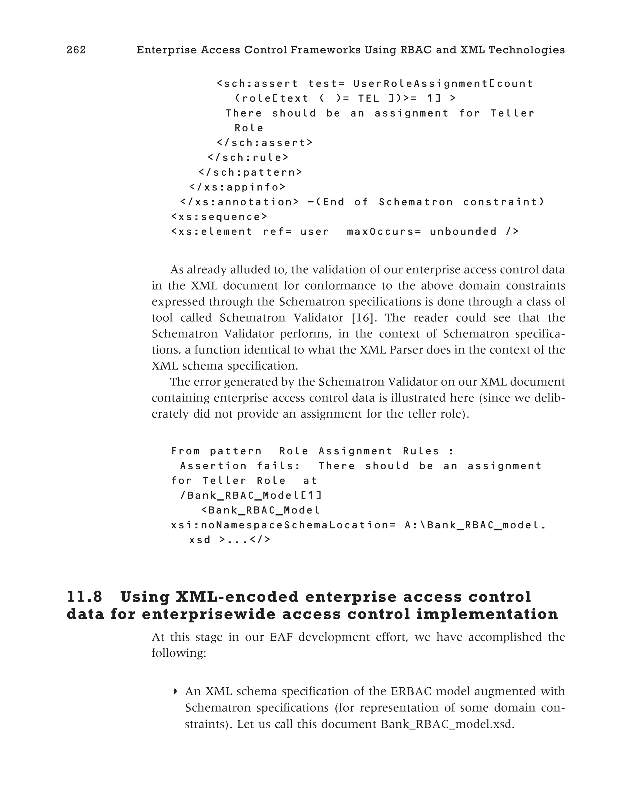 <sch:assert test= UserRoleAssignment[count
(role[text ( )= TEL ])>= 1] >
There should be an assignment for Teller
Role
</sch:assert>
</sch:rule>
</sch:pattern>
</xs:appinfo>
</xs:annotation> -(End of Schematron constraint)
<xs:sequence>
<xs:element ref= user maxOccurs= unbounded />
As already alluded to, the validation of our enterprise access control data
in the XML document for conformance to the above domain constraints
expressed through the Schematron specifications is done through a class of
tool called Schematron Validator [16]. The reader could see that the
Schematron Validator performs, in the context of Schematron specifica-
tions, a function identical to what the XML Parser does in the context of the
XML schema specification.
The error generated by the Schematron Validator on our XML document
containing enterprise access control data is illustrated here (since we delib-
erately did not provide an assignment for the teller role).
From pattern Role Assignment Rules :
Assertion fails: There should be an assignment
for Teller Role at
/Bank_RBAC_Model[1]
<Bank_RBAC_Model
xsi:noNamespaceSchemaLocation= A:Bank_RBAC_model.
xsd >...</>
11.8 Using XML-encoded enterprise access control
data for enterprisewide access control implementation
At this stage in our EAF development effort, we have accomplished the
following:
◗ An XML schema specification of the ERBAC model augmented with
Schematron specifications (for representation of some domain con-
straints). Let us call this document Bank_RBAC_model.xsd.
262 Enterprise Access Control Frameworks Using RBAC and XML Technologies
 