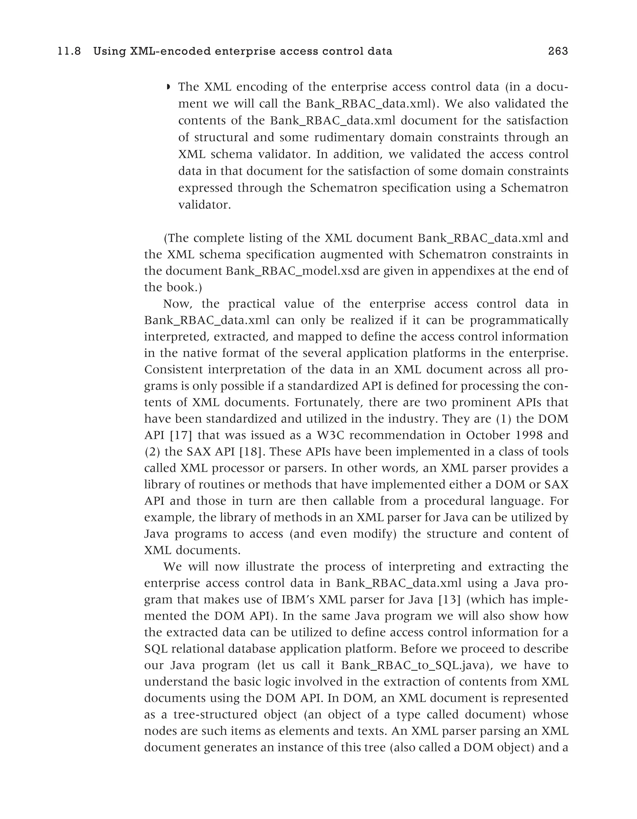 ◗ The XML encoding of the enterprise access control data (in a docu-
ment we will call the Bank_RBAC_data.xml). We also validated the
contents of the Bank_RBAC_data.xml document for the satisfaction
of structural and some rudimentary domain constraints through an
XML schema validator. In addition, we validated the access control
data in that document for the satisfaction of some domain constraints
expressed through the Schematron specification using a Schematron
validator.
(The complete listing of the XML document Bank_RBAC_data.xml and
the XML schema specification augmented with Schematron constraints in
the document Bank_RBAC_model.xsd are given in appendixes at the end of
the book.)
Now, the practical value of the enterprise access control data in
Bank_RBAC_data.xml can only be realized if it can be programmatically
interpreted, extracted, and mapped to define the access control information
in the native format of the several application platforms in the enterprise.
Consistent interpretation of the data in an XML document across all pro-
grams is only possible if a standardized API is defined for processing the con-
tents of XML documents. Fortunately, there are two prominent APIs that
have been standardized and utilized in the industry. They are (1) the DOM
API [17] that was issued as a W3C recommendation in October 1998 and
(2) the SAX API [18]. These APIs have been implemented in a class of tools
called XML processor or parsers. In other words, an XML parser provides a
library of routines or methods that have implemented either a DOM or SAX
API and those in turn are then callable from a procedural language. For
example, the library of methods in an XML parser for Java can be utilized by
Java programs to access (and even modify) the structure and content of
XML documents.
We will now illustrate the process of interpreting and extracting the
enterprise access control data in Bank_RBAC_data.xml using a Java pro-
gram that makes use of IBM’s XML parser for Java [13] (which has imple-
mented the DOM API). In the same Java program we will also show how
the extracted data can be utilized to define access control information for a
SQL relational database application platform. Before we proceed to describe
our Java program (let us call it Bank_RBAC_to_SQL.java), we have to
understand the basic logic involved in the extraction of contents from XML
documents using the DOM API. In DOM, an XML document is represented
as a tree-structured object (an object of a type called document) whose
nodes are such items as elements and texts. An XML parser parsing an XML
document generates an instance of this tree (also called a DOM object) and a
11.8 Using XML-encoded enterprise access control data 263
 