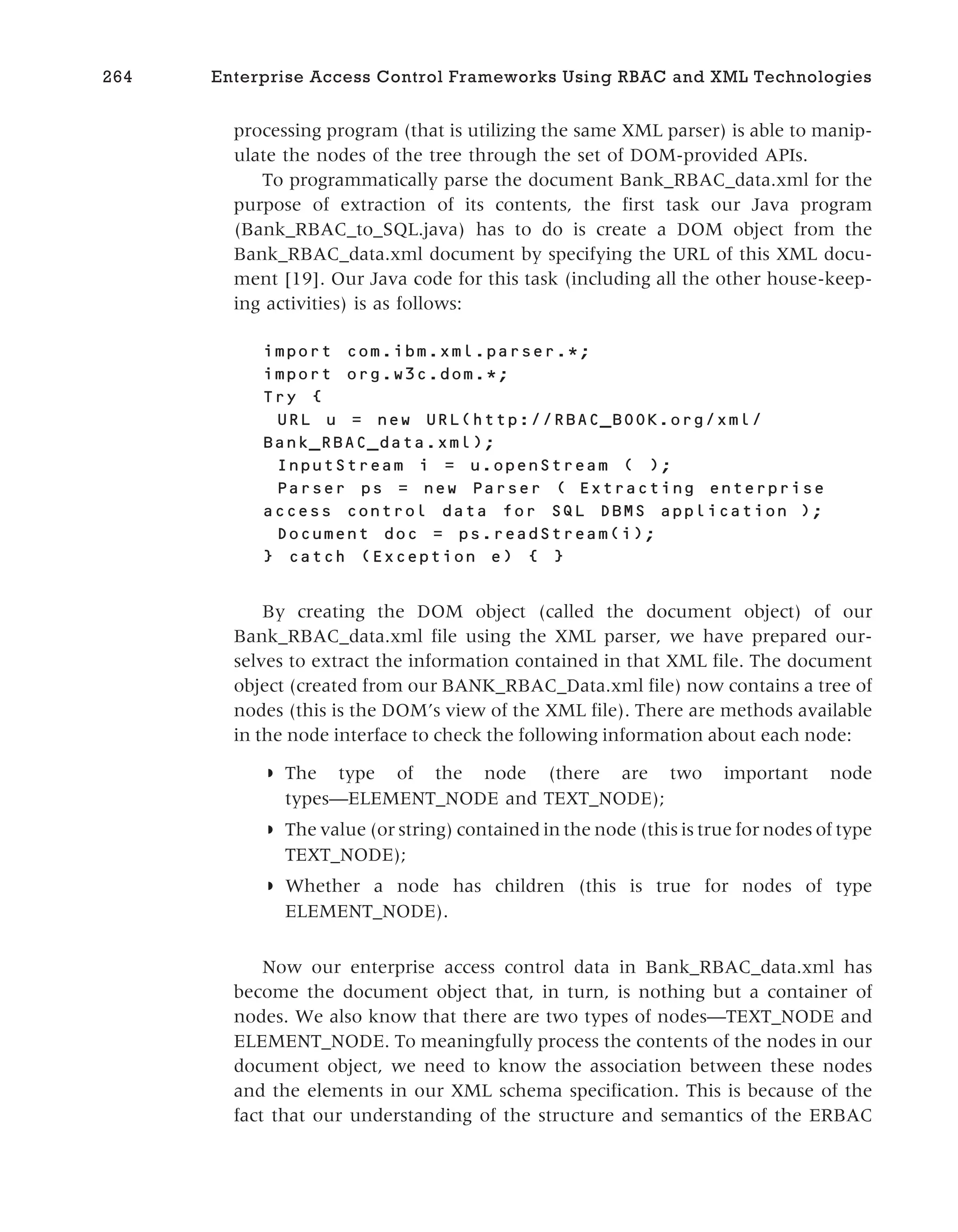 processing program (that is utilizing the same XML parser) is able to manip-
ulate the nodes of the tree through the set of DOM-provided APIs.
To programmatically parse the document Bank_RBAC_data.xml for the
purpose of extraction of its contents, the first task our Java program
(Bank_RBAC_to_SQL.java) has to do is create a DOM object from the
Bank_RBAC_data.xml document by specifying the URL of this XML docu-
ment [19]. Our Java code for this task (including all the other house-keep-
ing activities) is as follows:
import com.ibm.xml.parser.*;
import org.w3c.dom.*;
Try {
URL u = new URL(http://RBAC_BOOK.org/xml/
Bank_RBAC_data.xml);
InputStream i = u.openStream ( );
Parser ps = new Parser ( Extracting enterprise
access control data for SQL DBMS application );
Document doc = ps.readStream(i);
} catch (Exception e) { }
By creating the DOM object (called the document object) of our
Bank_RBAC_data.xml file using the XML parser, we have prepared our-
selves to extract the information contained in that XML file. The document
object (created from our BANK_RBAC_Data.xml file) now contains a tree of
nodes (this is the DOM’s view of the XML file). There are methods available
in the node interface to check the following information about each node:
◗ The type of the node (there are two important node
types—ELEMENT_NODE and TEXT_NODE);
◗ The value (or string) contained in the node (this is true for nodes of type
TEXT_NODE);
◗ Whether a node has children (this is true for nodes of type
ELEMENT_NODE).
Now our enterprise access control data in Bank_RBAC_data.xml has
become the document object that, in turn, is nothing but a container of
nodes. We also know that there are two types of nodes—TEXT_NODE and
ELEMENT_NODE. To meaningfully process the contents of the nodes in our
document object, we need to know the association between these nodes
and the elements in our XML schema specification. This is because of the
fact that our understanding of the structure and semantics of the ERBAC
264 Enterprise Access Control Frameworks Using RBAC and XML Technologies
 