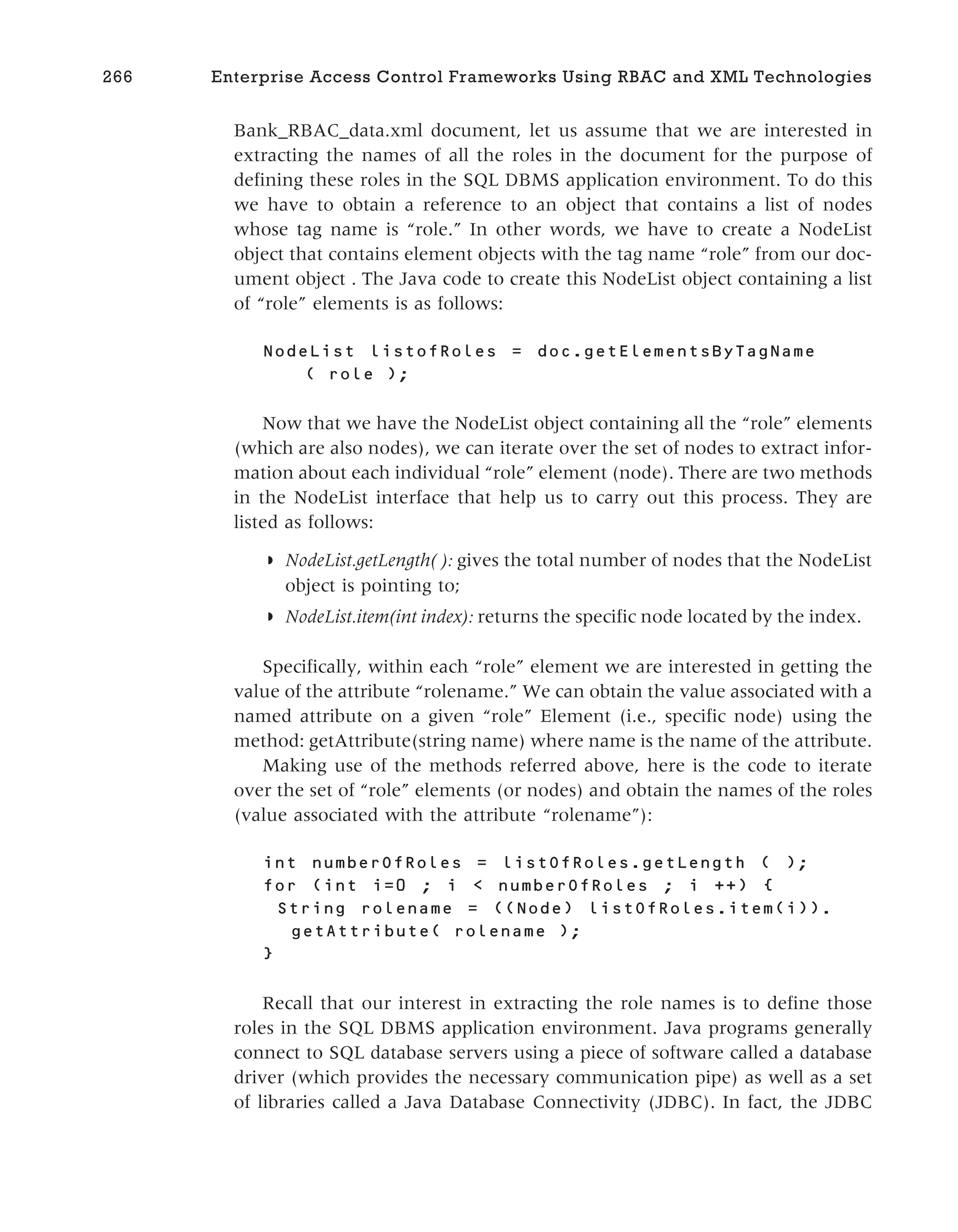 Bank_RBAC_data.xml document, let us assume that we are interested in
extracting the names of all the roles in the document for the purpose of
defining these roles in the SQL DBMS application environment. To do this
we have to obtain a reference to an object that contains a list of nodes
whose tag name is “role.” In other words, we have to create a NodeList
object that contains element objects with the tag name “role” from our doc-
ument object . The Java code to create this NodeList object containing a list
of “role” elements is as follows:
NodeList listofRoles = doc.getElementsByTagName
( role );
Now that we have the NodeList object containing all the “role” elements
(which are also nodes), we can iterate over the set of nodes to extract infor-
mation about each individual “role” element (node). There are two methods
in the NodeList interface that help us to carry out this process. They are
listed as follows:
◗ NodeList.getLength( ): gives the total number of nodes that the NodeList
object is pointing to;
◗ NodeList.item(int index): returns the specific node located by the index.
Specifically, within each “role” element we are interested in getting the
value of the attribute “rolename.” We can obtain the value associated with a
named attribute on a given “role” Element (i.e., specific node) using the
method: getAttribute(string name) where name is the name of the attribute.
Making use of the methods referred above, here is the code to iterate
over the set of “role” elements (or nodes) and obtain the names of the roles
(value associated with the attribute “rolename”):
int numberOfRoles = listOfRoles.getLength ( );
for (int i=0 ; i < numberOfRoles ; i ++) {
String rolename = ((Node) listOfRoles.item(i)).
getAttribute( rolename );
}
Recall that our interest in extracting the role names is to define those
roles in the SQL DBMS application environment. Java programs generally
connect to SQL database servers using a piece of software called a database
driver (which provides the necessary communication pipe) as well as a set
of libraries called a Java Database Connectivity (JDBC). In fact, the JDBC
266 Enterprise Access Control Frameworks Using RBAC and XML Technologies
 