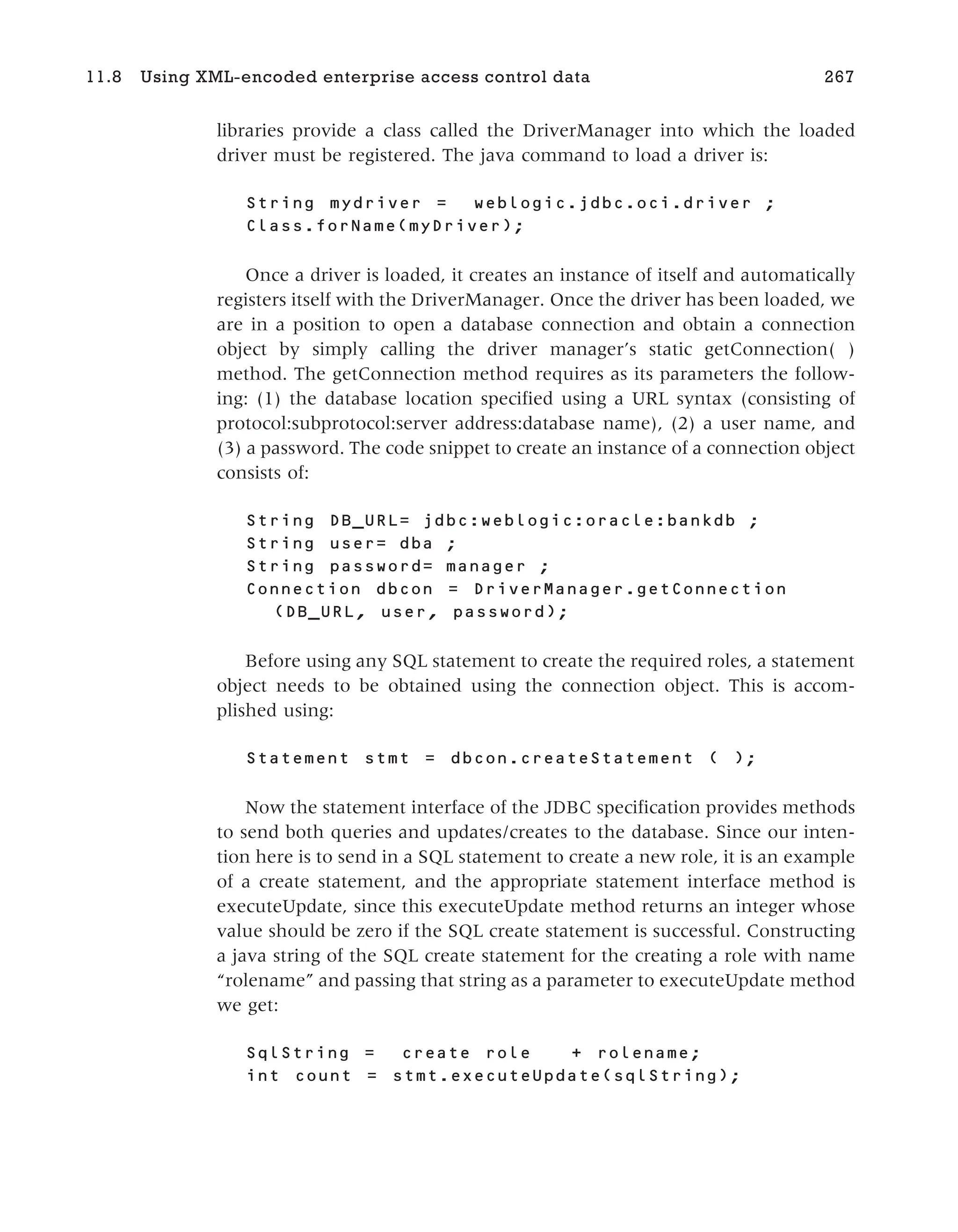 libraries provide a class called the DriverManager into which the loaded
driver must be registered. The java command to load a driver is:
String mydriver = weblogic.jdbc.oci.driver ;
Class.forName(myDriver);
Once a driver is loaded, it creates an instance of itself and automatically
registers itself with the DriverManager. Once the driver has been loaded, we
are in a position to open a database connection and obtain a connection
object by simply calling the driver manager’s static getConnection( )
method. The getConnection method requires as its parameters the follow-
ing: (1) the database location specified using a URL syntax (consisting of
protocol:subprotocol:server address:database name), (2) a user name, and
(3) a password. The code snippet to create an instance of a connection object
consists of:
String DB_URL= jdbc:weblogic:oracle:bankdb ;
String user= dba ;
String password= manager ;
Connection dbcon = DriverManager.getConnection
(DB_URL, user, password);
Before using any SQL statement to create the required roles, a statement
object needs to be obtained using the connection object. This is accom-
plished using:
Statement stmt = dbcon.createStatement ( );
Now the statement interface of the JDBC specification provides methods
to send both queries and updates/creates to the database. Since our inten-
tion here is to send in a SQL statement to create a new role, it is an example
of a create statement, and the appropriate statement interface method is
executeUpdate, since this executeUpdate method returns an integer whose
value should be zero if the SQL create statement is successful. Constructing
a java string of the SQL create statement for the creating a role with name
“rolename” and passing that string as a parameter to executeUpdate method
we get:
SqlString = create role + rolename;
int count = stmt.executeUpdate(sqlString);
11.8 Using XML-encoded enterprise access control data 267
 