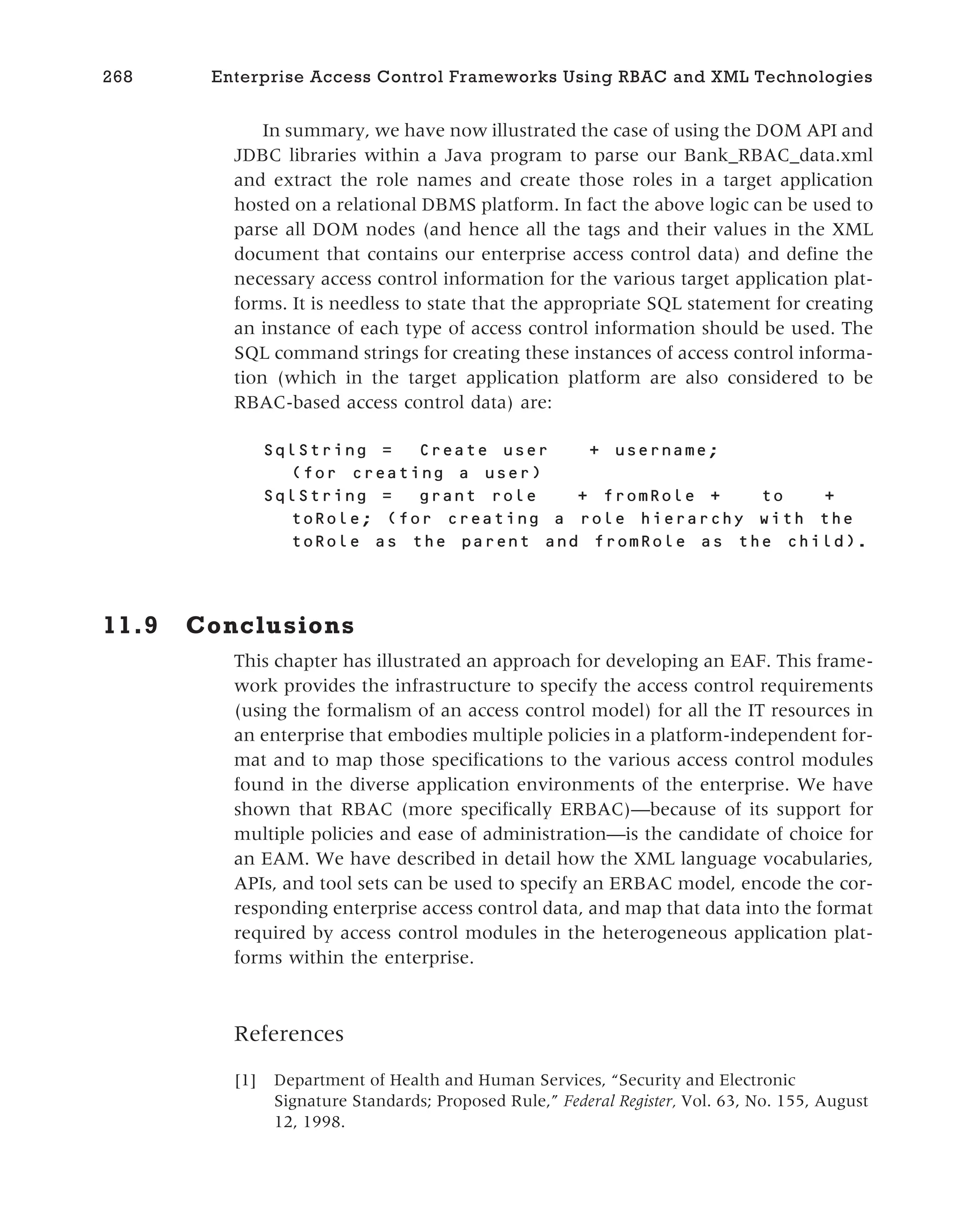 In summary, we have now illustrated the case of using the DOM API and
JDBC libraries within a Java program to parse our Bank_RBAC_data.xml
and extract the role names and create those roles in a target application
hosted on a relational DBMS platform. In fact the above logic can be used to
parse all DOM nodes (and hence all the tags and their values in the XML
document that contains our enterprise access control data) and define the
necessary access control information for the various target application plat-
forms. It is needless to state that the appropriate SQL statement for creating
an instance of each type of access control information should be used. The
SQL command strings for creating these instances of access control informa-
tion (which in the target application platform are also considered to be
RBAC-based access control data) are:
SqlString = Create user + username;
(for creating a user)
SqlString = grant role + fromRole + to +
toRole; (for creating a role hierarchy with the
toRole as the parent and fromRole as the child).
11.9 Conclusions
This chapter has illustrated an approach for developing an EAF. This frame-
work provides the infrastructure to specify the access control requirements
(using the formalism of an access control model) for all the IT resources in
an enterprise that embodies multiple policies in a platform-independent for-
mat and to map those specifications to the various access control modules
found in the diverse application environments of the enterprise. We have
shown that RBAC (more specifically ERBAC)—because of its support for
multiple policies and ease of administration—is the candidate of choice for
an EAM. We have described in detail how the XML language vocabularies,
APIs, and tool sets can be used to specify an ERBAC model, encode the cor-
responding enterprise access control data, and map that data into the format
required by access control modules in the heterogeneous application plat-
forms within the enterprise.
References
[1] Department of Health and Human Services, “Security and Electronic
Signature Standards; Proposed Rule,” Federal Register, Vol. 63, No. 155, August
12, 1998.
268 Enterprise Access Control Frameworks Using RBAC and XML Technologies
 