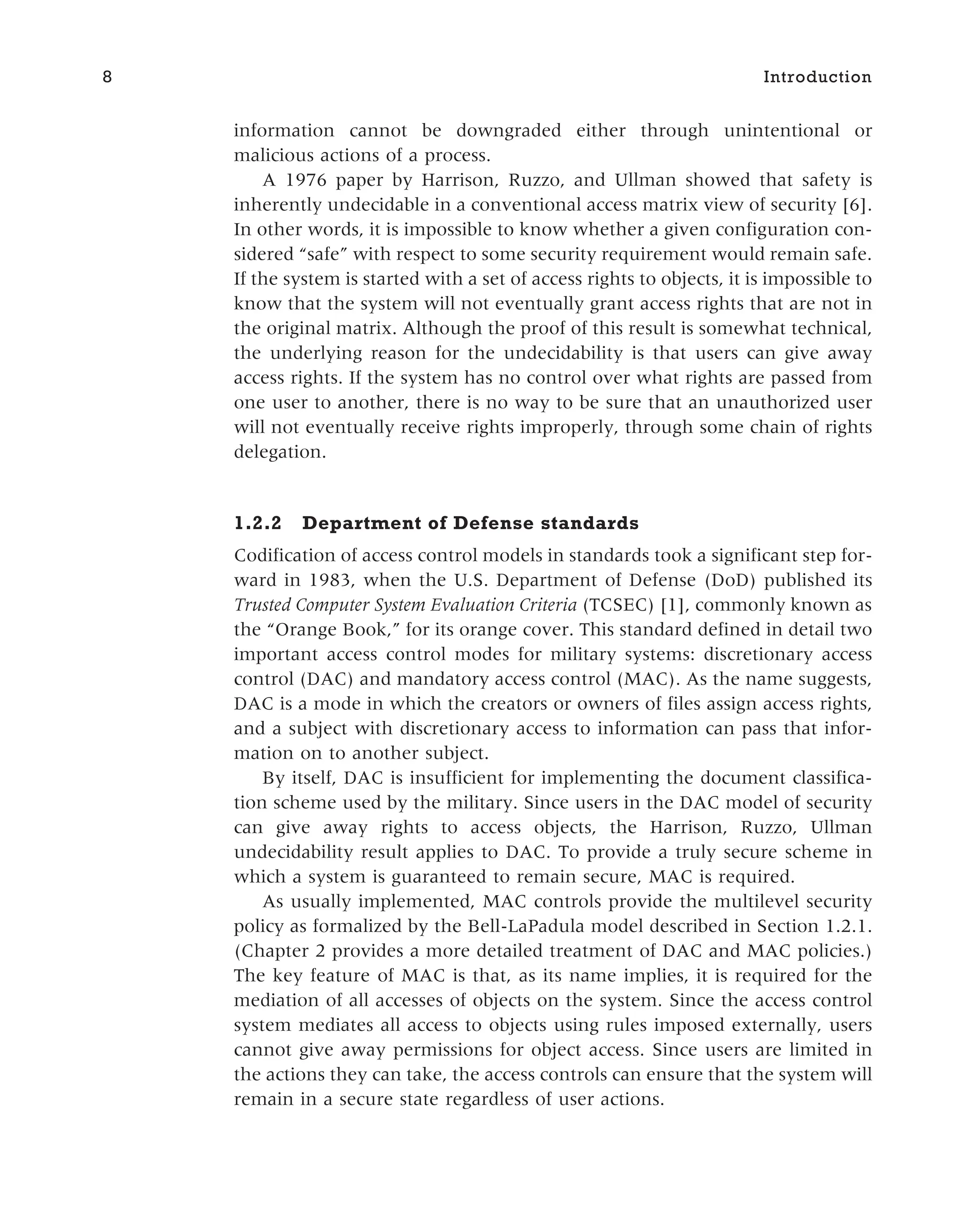 information cannot be downgraded either through unintentional or
malicious actions of a process.
A 1976 paper by Harrison, Ruzzo, and Ullman showed that safety is
inherently undecidable in a conventional access matrix view of security [6].
In other words, it is impossible to know whether a given configuration con-
sidered “safe” with respect to some security requirement would remain safe.
If the system is started with a set of access rights to objects, it is impossible to
know that the system will not eventually grant access rights that are not in
the original matrix. Although the proof of this result is somewhat technical,
the underlying reason for the undecidability is that users can give away
access rights. If the system has no control over what rights are passed from
one user to another, there is no way to be sure that an unauthorized user
will not eventually receive rights improperly, through some chain of rights
delegation.
1.2.2 Department of Defense standards
Codification of access control models in standards took a significant step for-
ward in 1983, when the U.S. Department of Defense (DoD) published its
Trusted Computer System Evaluation Criteria (TCSEC) [1], commonly known as
the “Orange Book,” for its orange cover. This standard defined in detail two
important access control modes for military systems: discretionary access
control (DAC) and mandatory access control (MAC). As the name suggests,
DAC is a mode in which the creators or owners of files assign access rights,
and a subject with discretionary access to information can pass that infor-
mation on to another subject.
By itself, DAC is insufficient for implementing the document classifica-
tion scheme used by the military. Since users in the DAC model of security
can give away rights to access objects, the Harrison, Ruzzo, Ullman
undecidability result applies to DAC. To provide a truly secure scheme in
which a system is guaranteed to remain secure, MAC is required.
As usually implemented, MAC controls provide the multilevel security
policy as formalized by the Bell-LaPadula model described in Section 1.2.1.
(Chapter 2 provides a more detailed treatment of DAC and MAC policies.)
The key feature of MAC is that, as its name implies, it is required for the
mediation of all accesses of objects on the system. Since the access control
system mediates all access to objects using rules imposed externally, users
cannot give away permissions for object access. Since users are limited in
the actions they can take, the access controls can ensure that the system will
remain in a secure state regardless of user actions.
8 Introduction
 