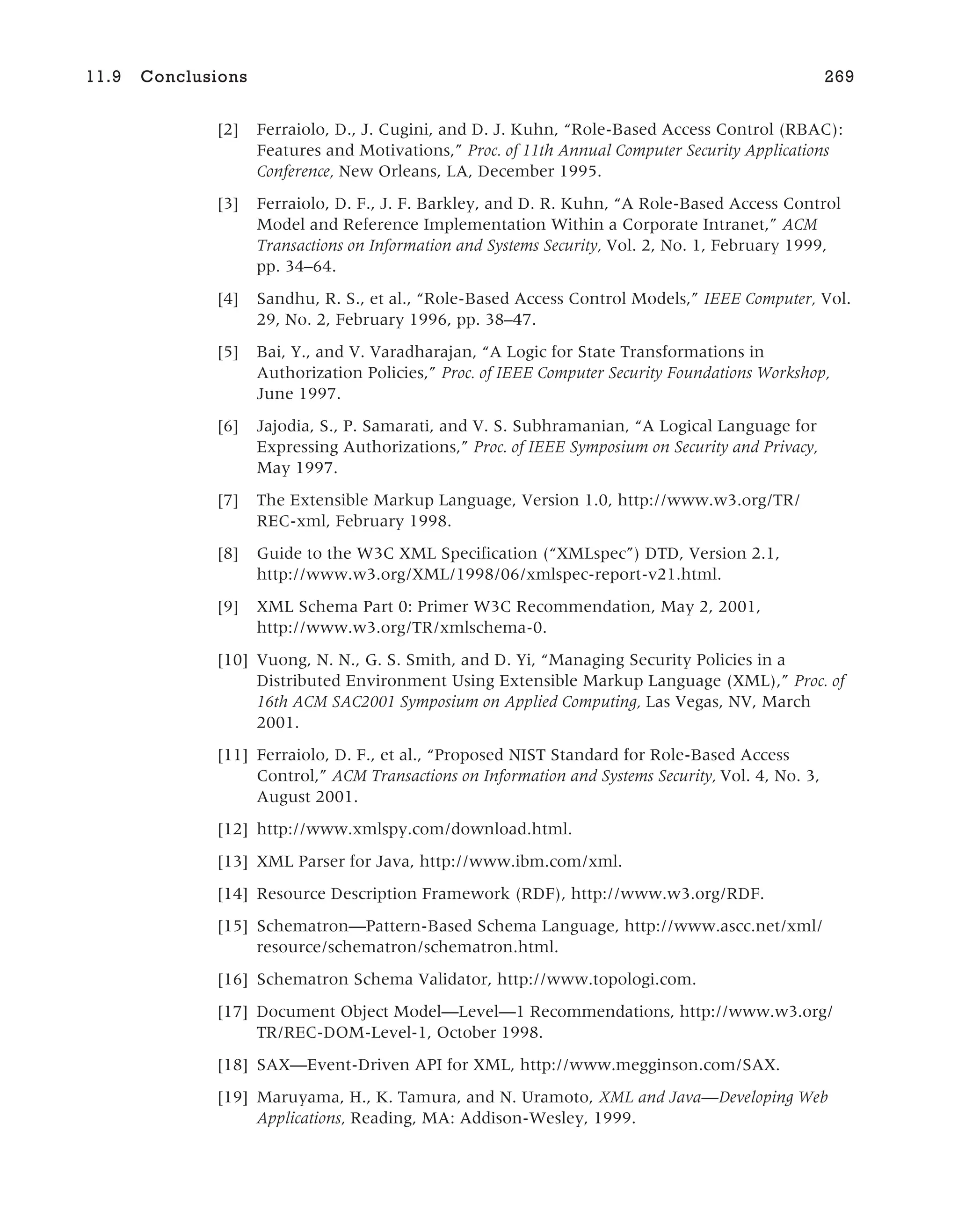 [2] Ferraiolo, D., J. Cugini, and D. J. Kuhn, “Role-Based Access Control (RBAC):
Features and Motivations,” Proc. of 11th Annual Computer Security Applications
Conference, New Orleans, LA, December 1995.
[3] Ferraiolo, D. F., J. F. Barkley, and D. R. Kuhn, “A Role-Based Access Control
Model and Reference Implementation Within a Corporate Intranet,” ACM
Transactions on Information and Systems Security, Vol. 2, No. 1, February 1999,
pp. 34–64.
[4] Sandhu, R. S., et al., “Role-Based Access Control Models,” IEEE Computer, Vol.
29, No. 2, February 1996, pp. 38–47.
[5] Bai, Y., and V. Varadharajan, “A Logic for State Transformations in
Authorization Policies,” Proc. of IEEE Computer Security Foundations Workshop,
June 1997.
[6] Jajodia, S., P. Samarati, and V. S. Subhramanian, “A Logical Language for
Expressing Authorizations,” Proc. of IEEE Symposium on Security and Privacy,
May 1997.
[7] The Extensible Markup Language, Version 1.0, http://www.w3.org/TR/
REC-xml, February 1998.
[8] Guide to the W3C XML Specification (“XMLspec”) DTD, Version 2.1,
http://www.w3.org/XML/1998/06/xmlspec-report-v21.html.
[9] XML Schema Part 0: Primer W3C Recommendation, May 2, 2001,
http://www.w3.org/TR/xmlschema-0.
[10] Vuong, N. N., G. S. Smith, and D. Yi, “Managing Security Policies in a
Distributed Environment Using Extensible Markup Language (XML),” Proc. of
16th ACM SAC2001 Symposium on Applied Computing, Las Vegas, NV, March
2001.
[11] Ferraiolo, D. F., et al., “Proposed NIST Standard for Role-Based Access
Control,” ACM Transactions on Information and Systems Security, Vol. 4, No. 3,
August 2001.
[12] http://www.xmlspy.com/download.html.
[13] XML Parser for Java, http://www.ibm.com/xml.
[14] Resource Description Framework (RDF), http://www.w3.org/RDF.
[15] Schematron—Pattern-Based Schema Language, http://www.ascc.net/xml/
resource/schematron/schematron.html.
[16] Schematron Schema Validator, http://www.topologi.com.
[17] Document Object Model—Level—1 Recommendations, http://www.w3.org/
TR/REC-DOM-Level-1, October 1998.
[18] SAX—Event-Driven API for XML, http://www.megginson.com/SAX.
[19] Maruyama, H., K. Tamura, and N. Uramoto, XML and Java—Developing Web
Applications, Reading, MA: Addison-Wesley, 1999.
11.9 Conclusions 269
 