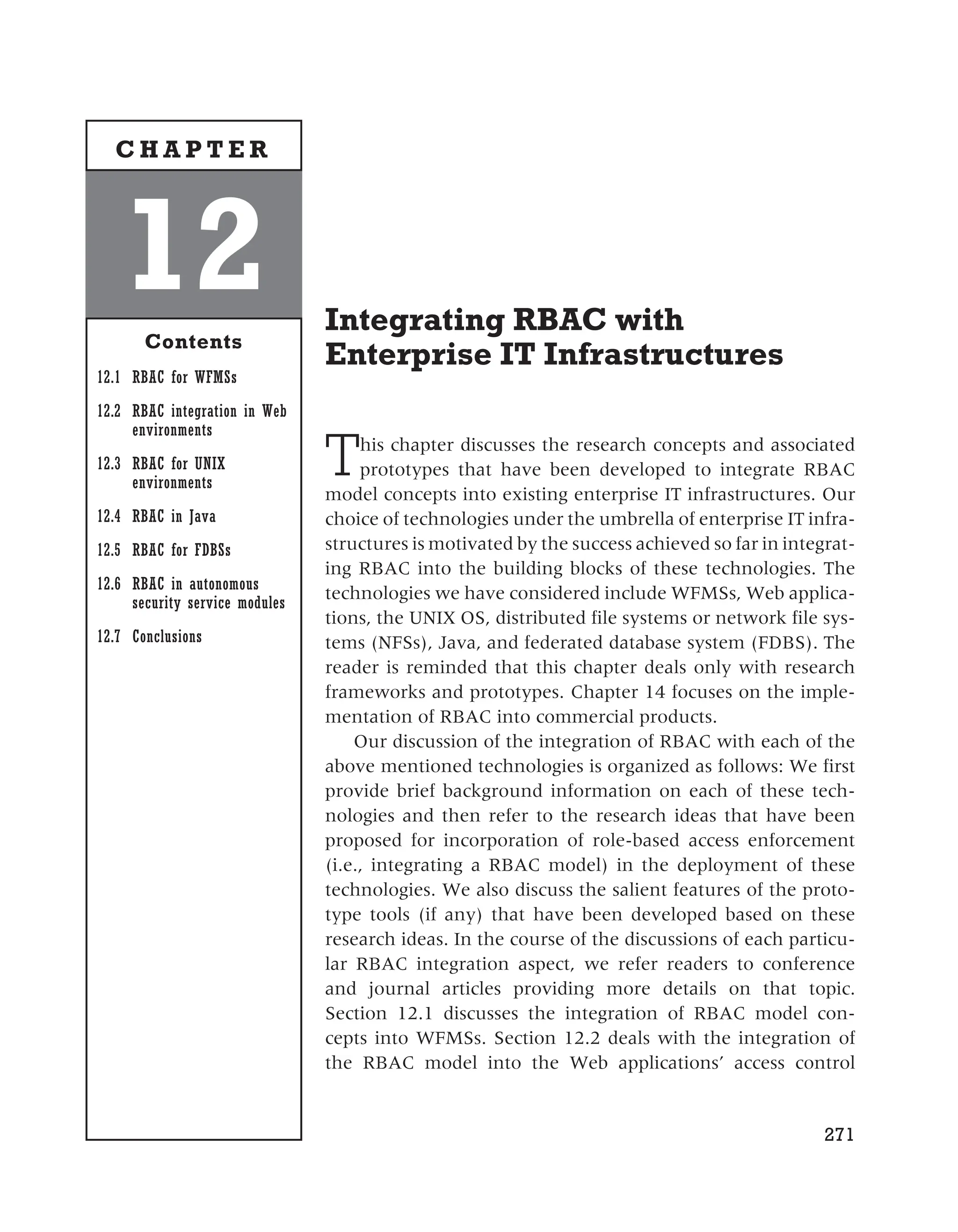 Integrating RBAC with
Enterprise IT Infrastructures
This chapter discusses the research concepts and associated
prototypes that have been developed to integrate RBAC
model concepts into existing enterprise IT infrastructures. Our
choice of technologies under the umbrella of enterprise IT infra-
structures is motivated by the success achieved so far in integrat-
ing RBAC into the building blocks of these technologies. The
technologies we have considered include WFMSs, Web applica-
tions, the UNIX OS, distributed file systems or network file sys-
tems (NFSs), Java, and federated database system (FDBS). The
reader is reminded that this chapter deals only with research
frameworks and prototypes. Chapter 14 focuses on the imple-
mentation of RBAC into commercial products.
Our discussion of the integration of RBAC with each of the
above mentioned technologies is organized as follows: We first
provide brief background information on each of these tech-
nologies and then refer to the research ideas that have been
proposed for incorporation of role-based access enforcement
(i.e., integrating a RBAC model) in the deployment of these
technologies. We also discuss the salient features of the proto-
type tools (if any) that have been developed based on these
research ideas. In the course of the discussions of each particu-
lar RBAC integration aspect, we refer readers to conference
and journal articles providing more details on that topic.
Section 12.1 discusses the integration of RBAC model con-
cepts into WFMSs. Section 12.2 deals with the integration of
the RBAC model into the Web applications’ access control
271
12
Contents
12.1 RBAC for WFMSs
12.2 RBAC integration in Web
environments
12.3 RBAC for UNIX
environments
12.4 RBAC in Java
12.5 RBAC for FDBSs
12.6 RBAC in autonomous
security service modules
12.7 Conclusions
C H A P T E R
 
