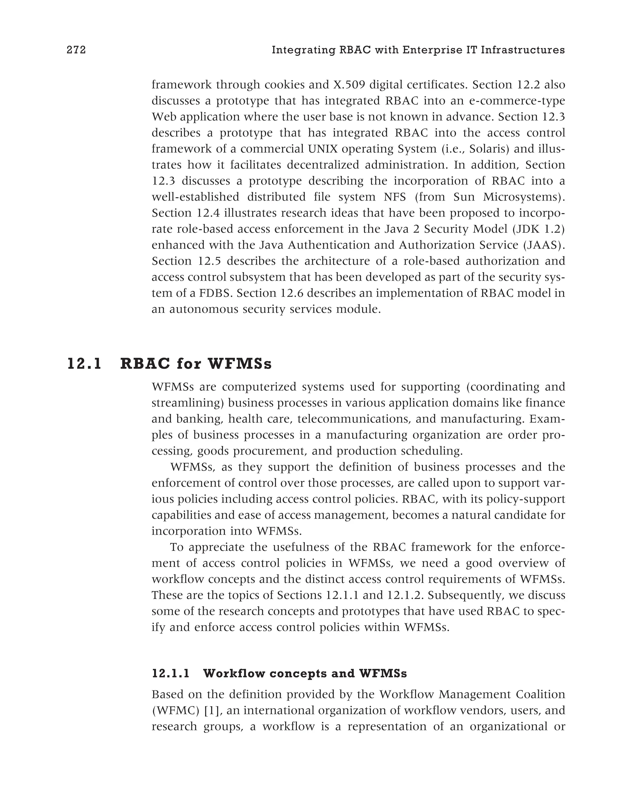 framework through cookies and X.509 digital certificates. Section 12.2 also
discusses a prototype that has integrated RBAC into an e-commerce-type
Web application where the user base is not known in advance. Section 12.3
describes a prototype that has integrated RBAC into the access control
framework of a commercial UNIX operating System (i.e., Solaris) and illus-
trates how it facilitates decentralized administration. In addition, Section
12.3 discusses a prototype describing the incorporation of RBAC into a
well-established distributed file system NFS (from Sun Microsystems).
Section 12.4 illustrates research ideas that have been proposed to incorpo-
rate role-based access enforcement in the Java 2 Security Model (JDK 1.2)
enhanced with the Java Authentication and Authorization Service (JAAS).
Section 12.5 describes the architecture of a role-based authorization and
access control subsystem that has been developed as part of the security sys-
tem of a FDBS. Section 12.6 describes an implementation of RBAC model in
an autonomous security services module.
12.1 RBAC for WFMSs
WFMSs are computerized systems used for supporting (coordinating and
streamlining) business processes in various application domains like finance
and banking, health care, telecommunications, and manufacturing. Exam-
ples of business processes in a manufacturing organization are order pro-
cessing, goods procurement, and production scheduling.
WFMSs, as they support the definition of business processes and the
enforcement of control over those processes, are called upon to support var-
ious policies including access control policies. RBAC, with its policy-support
capabilities and ease of access management, becomes a natural candidate for
incorporation into WFMSs.
To appreciate the usefulness of the RBAC framework for the enforce-
ment of access control policies in WFMSs, we need a good overview of
workflow concepts and the distinct access control requirements of WFMSs.
These are the topics of Sections 12.1.1 and 12.1.2. Subsequently, we discuss
some of the research concepts and prototypes that have used RBAC to spec-
ify and enforce access control policies within WFMSs.
12.1.1 Workflow concepts and WFMSs
Based on the definition provided by the Workflow Management Coalition
(WFMC) [1], an international organization of workflow vendors, users, and
research groups, a workflow is a representation of an organizational or
272 Integrating RBAC with Enterprise IT Infrastructures
 