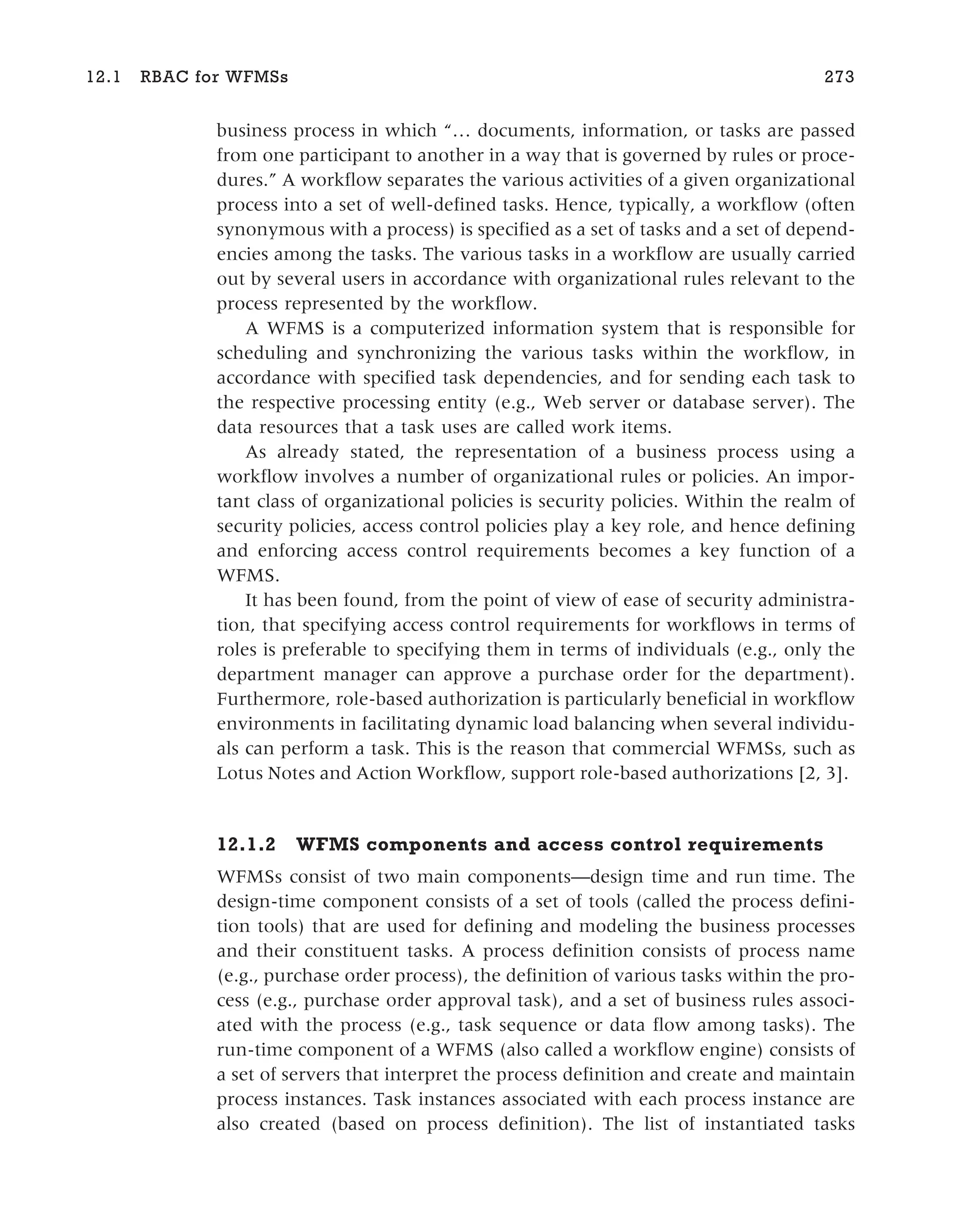business process in which “… documents, information, or tasks are passed
from one participant to another in a way that is governed by rules or proce-
dures.” A workflow separates the various activities of a given organizational
process into a set of well-defined tasks. Hence, typically, a workflow (often
synonymous with a process) is specified as a set of tasks and a set of depend-
encies among the tasks. The various tasks in a workflow are usually carried
out by several users in accordance with organizational rules relevant to the
process represented by the workflow.
A WFMS is a computerized information system that is responsible for
scheduling and synchronizing the various tasks within the workflow, in
accordance with specified task dependencies, and for sending each task to
the respective processing entity (e.g., Web server or database server). The
data resources that a task uses are called work items.
As already stated, the representation of a business process using a
workflow involves a number of organizational rules or policies. An impor-
tant class of organizational policies is security policies. Within the realm of
security policies, access control policies play a key role, and hence defining
and enforcing access control requirements becomes a key function of a
WFMS.
It has been found, from the point of view of ease of security administra-
tion, that specifying access control requirements for workflows in terms of
roles is preferable to specifying them in terms of individuals (e.g., only the
department manager can approve a purchase order for the department).
Furthermore, role-based authorization is particularly beneficial in workflow
environments in facilitating dynamic load balancing when several individu-
als can perform a task. This is the reason that commercial WFMSs, such as
Lotus Notes and Action Workflow, support role-based authorizations [2, 3].
12.1.2 WFMS components and access control requirements
WFMSs consist of two main components—design time and run time. The
design-time component consists of a set of tools (called the process defini-
tion tools) that are used for defining and modeling the business processes
and their constituent tasks. A process definition consists of process name
(e.g., purchase order process), the definition of various tasks within the pro-
cess (e.g., purchase order approval task), and a set of business rules associ-
ated with the process (e.g., task sequence or data flow among tasks). The
run-time component of a WFMS (also called a workflow engine) consists of
a set of servers that interpret the process definition and create and maintain
process instances. Task instances associated with each process instance are
also created (based on process definition). The list of instantiated tasks
12.1 RBAC for WFMSs 273
 