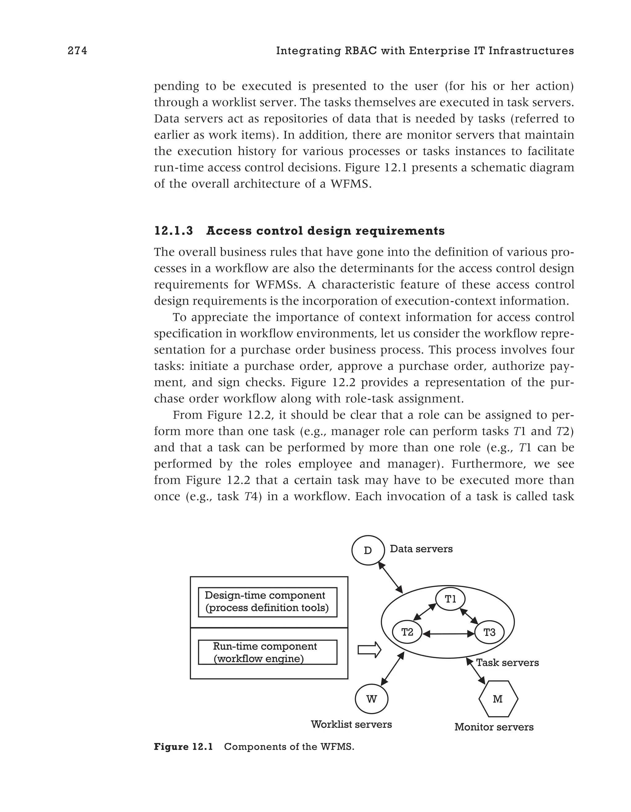 pending to be executed is presented to the user (for his or her action)
through a worklist server. The tasks themselves are executed in task servers.
Data servers act as repositories of data that is needed by tasks (referred to
earlier as work items). In addition, there are monitor servers that maintain
the execution history for various processes or tasks instances to facilitate
run-time access control decisions. Figure 12.1 presents a schematic diagram
of the overall architecture of a WFMS.
12.1.3 Access control design requirements
The overall business rules that have gone into the definition of various pro-
cesses in a workflow are also the determinants for the access control design
requirements for WFMSs. A characteristic feature of these access control
design requirements is the incorporation of execution-context information.
To appreciate the importance of context information for access control
specification in workflow environments, let us consider the workflow repre-
sentation for a purchase order business process. This process involves four
tasks: initiate a purchase order, approve a purchase order, authorize pay-
ment, and sign checks. Figure 12.2 provides a representation of the pur-
chase order workflow along with role-task assignment.
From Figure 12.2, it should be clear that a role can be assigned to per-
form more than one task (e.g., manager role can perform tasks T1 and T2)
and that a task can be performed by more than one role (e.g., T1 can be
performed by the roles employee and manager). Furthermore, we see
from Figure 12.2 that a certain task may have to be executed more than
once (e.g., task T4) in a workflow. Each invocation of a task is called task
274 Integrating RBAC with Enterprise IT Infrastructures
D
W M
T1
T2 T3
Data servers
Task servers
Worklist servers Monitor servers
Design-time component
(process definition tools)
Run-time component
(workflow engine)
Figure 12.1 Components of the WFMS.
 