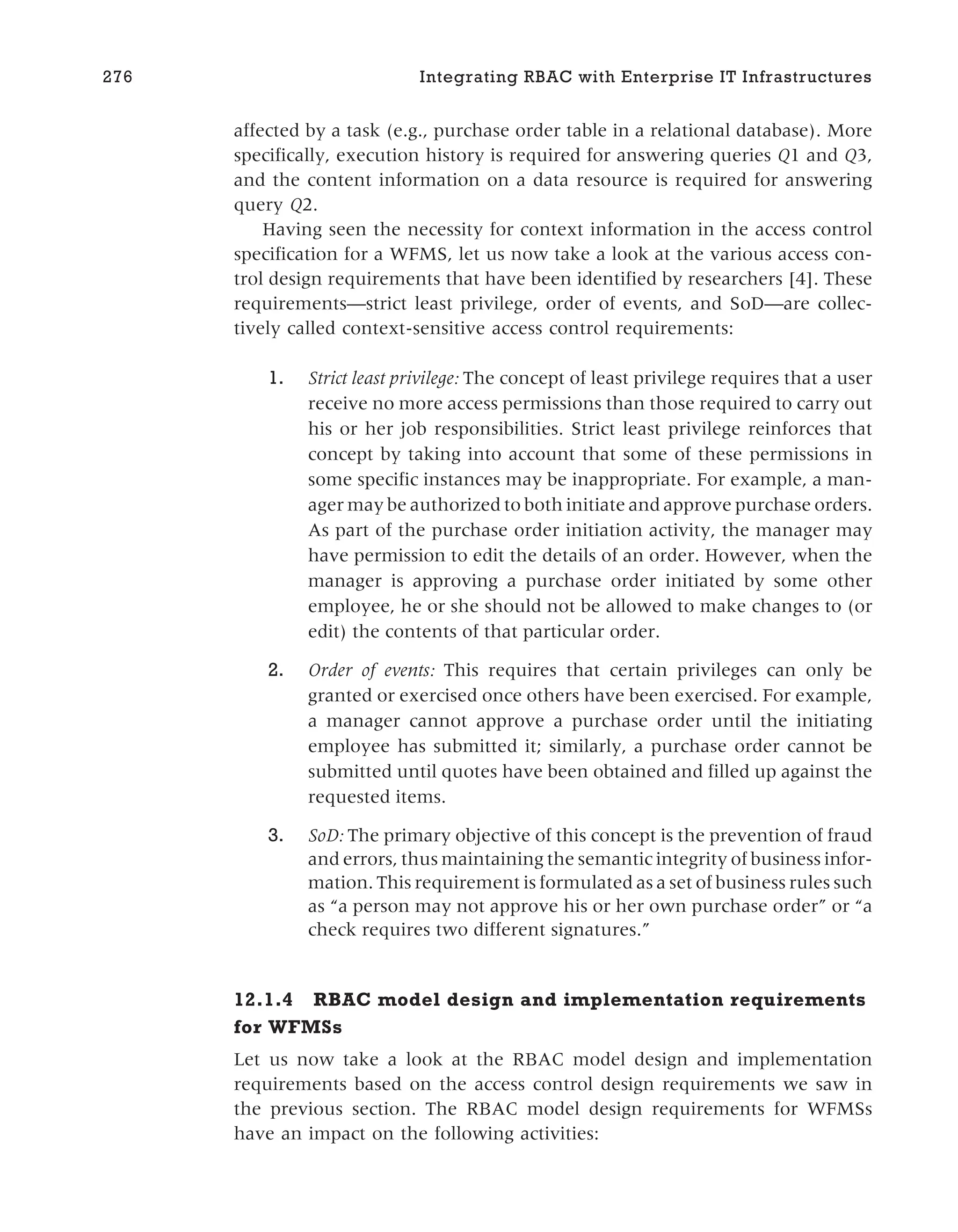 affected by a task (e.g., purchase order table in a relational database). More
specifically, execution history is required for answering queries Q1 and Q3,
and the content information on a data resource is required for answering
query Q2.
Having seen the necessity for context information in the access control
specification for a WFMS, let us now take a look at the various access con-
trol design requirements that have been identified by researchers [4]. These
requirements—strict least privilege, order of events, and SoD—are collec-
tively called context-sensitive access control requirements:
1. Strict least privilege: The concept of least privilege requires that a user
receive no more access permissions than those required to carry out
his or her job responsibilities. Strict least privilege reinforces that
concept by taking into account that some of these permissions in
some specific instances may be inappropriate. For example, a man-
ager may be authorized to both initiate and approve purchase orders.
As part of the purchase order initiation activity, the manager may
have permission to edit the details of an order. However, when the
manager is approving a purchase order initiated by some other
employee, he or she should not be allowed to make changes to (or
edit) the contents of that particular order.
2. Order of events: This requires that certain privileges can only be
granted or exercised once others have been exercised. For example,
a manager cannot approve a purchase order until the initiating
employee has submitted it; similarly, a purchase order cannot be
submitted until quotes have been obtained and filled up against the
requested items.
3. SoD: The primary objective of this concept is the prevention of fraud
and errors, thus maintaining the semantic integrity of business infor-
mation. This requirement is formulated as a set of business rules such
as “a person may not approve his or her own purchase order” or “a
check requires two different signatures.”
12.1.4 RBAC model design and implementation requirements
for WFMSs
Let us now take a look at the RBAC model design and implementation
requirements based on the access control design requirements we saw in
the previous section. The RBAC model design requirements for WFMSs
have an impact on the following activities:
276 Integrating RBAC with Enterprise IT Infrastructures
 