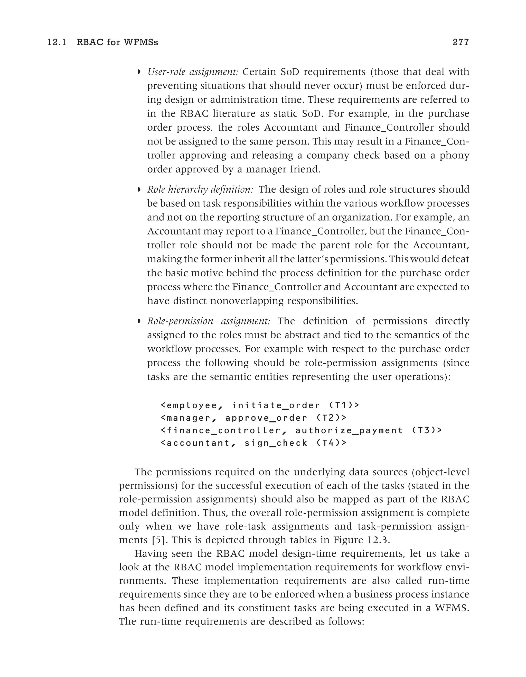 ◗ User-role assignment: Certain SoD requirements (those that deal with
preventing situations that should never occur) must be enforced dur-
ing design or administration time. These requirements are referred to
in the RBAC literature as static SoD. For example, in the purchase
order process, the roles Accountant and Finance_Controller should
not be assigned to the same person. This may result in a Finance_Con-
troller approving and releasing a company check based on a phony
order approved by a manager friend.
◗ Role hierarchy definition: The design of roles and role structures should
be based on task responsibilities within the various workflow processes
and not on the reporting structure of an organization. For example, an
Accountant may report to a Finance_Controller, but the Finance_Con-
troller role should not be made the parent role for the Accountant,
making the former inherit all the latter’s permissions. This would defeat
the basic motive behind the process definition for the purchase order
process where the Finance_Controller and Accountant are expected to
have distinct nonoverlapping responsibilities.
◗ Role-permission assignment: The definition of permissions directly
assigned to the roles must be abstract and tied to the semantics of the
workflow processes. For example with respect to the purchase order
process the following should be role-permission assignments (since
tasks are the semantic entities representing the user operations):
<employee, initiate_order (T1)>
<manager, approve_order (T2)>
<finance_controller, authorize_payment (T3)>
<accountant, sign_check (T4)>
The permissions required on the underlying data sources (object-level
permissions) for the successful execution of each of the tasks (stated in the
role-permission assignments) should also be mapped as part of the RBAC
model definition. Thus, the overall role-permission assignment is complete
only when we have role-task assignments and task-permission assign-
ments [5]. This is depicted through tables in Figure 12.3.
Having seen the RBAC model design-time requirements, let us take a
look at the RBAC model implementation requirements for workflow envi-
ronments. These implementation requirements are also called run-time
requirements since they are to be enforced when a business process instance
has been defined and its constituent tasks are being executed in a WFMS.
The run-time requirements are described as follows:
12.1 RBAC for WFMSs 277
 