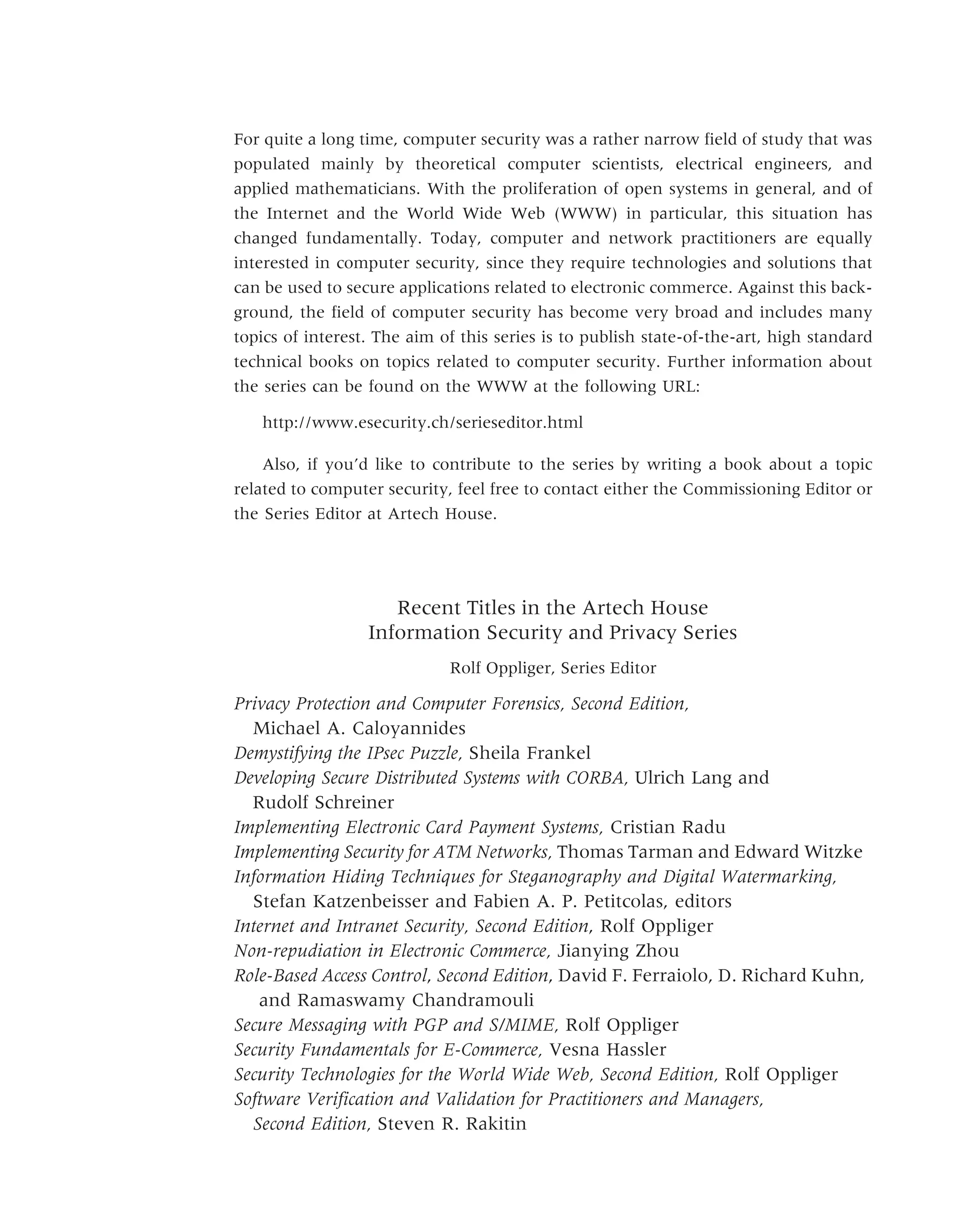 Recent Titles in the Artech House
Information Security and Privacy Series
Rolf Oppliger, Series Editor
Privacy Protection and Computer Forensics, Second Edition,
Michael A. Caloyannides
Demystifying the IPsec Puzzle, Sheila Frankel
Developing Secure Distributed Systems with CORBA, Ulrich Lang and
Rudolf Schreiner
Implementing Electronic Card Payment Systems, Cristian Radu
Implementing Security for ATM Networks, Thomas Tarman and Edward Witzke
Information Hiding Techniques for Steganography and Digital Watermarking,
Stefan Katzenbeisser and Fabien A. P. Petitcolas, editors
Internet and Intranet Security, Second Edition, Rolf Oppliger
Non-repudiation in Electronic Commerce, Jianying Zhou
Role-Based Access Control, Second Edition, David F. Ferraiolo, D. Richard Kuhn,
and Ramaswamy Chandramouli
Secure Messaging with PGP and S/MIME, Rolf Oppliger
Security Fundamentals for E-Commerce, Vesna Hassler
Security Technologies for the World Wide Web, Second Edition, Rolf Oppliger
Software Verification and Validation for Practitioners and Managers,
Second Edition, Steven R. Rakitin
For quite a long time, computer security was a rather narrow field of study that was
populated mainly by theoretical computer scientists, electrical engineers, and
applied mathematicians. With the proliferation of open systems in general, and of
the Internet and the World Wide Web (WWW) in particular, this situation has
changed fundamentally. Today, computer and network practitioners are equally
interested in computer security, since they require technologies and solutions that
can be used to secure applications related to electronic commerce. Against this back-
ground, the field of computer security has become very broad and includes many
topics of interest. The aim of this series is to publish state-of-the-art, high standard
technical books on topics related to computer security. Further information about
the series can be found on the WWW at the following URL:
http://www.esecurity.ch/serieseditor.html
Also, if you’d like to contribute to the series by writing a book about a topic
related to computer security, feel free to contact either the Commissioning Editor or
the Series Editor at Artech House.
 