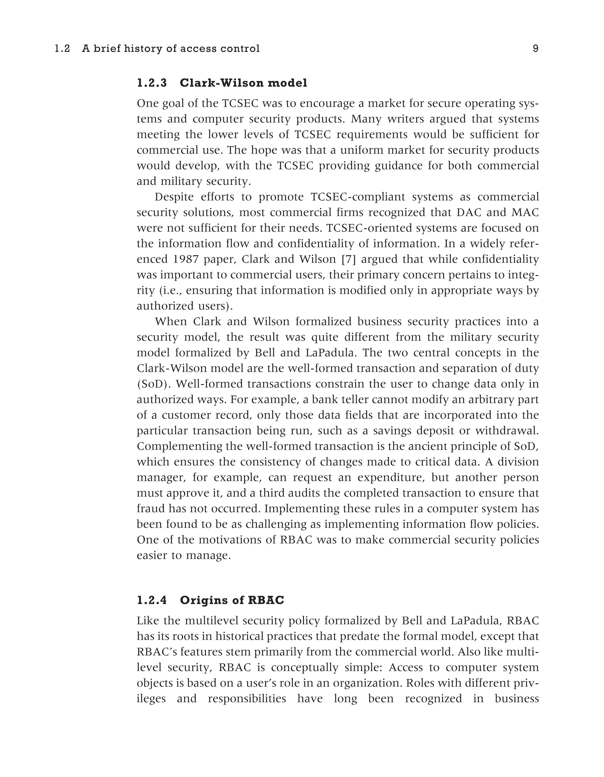 1.2.3 Clark-Wilson model
One goal of the TCSEC was to encourage a market for secure operating sys-
tems and computer security products. Many writers argued that systems
meeting the lower levels of TCSEC requirements would be sufficient for
commercial use. The hope was that a uniform market for security products
would develop, with the TCSEC providing guidance for both commercial
and military security.
Despite efforts to promote TCSEC-compliant systems as commercial
security solutions, most commercial firms recognized that DAC and MAC
were not sufficient for their needs. TCSEC-oriented systems are focused on
the information flow and confidentiality of information. In a widely refer-
enced 1987 paper, Clark and Wilson [7] argued that while confidentiality
was important to commercial users, their primary concern pertains to integ-
rity (i.e., ensuring that information is modified only in appropriate ways by
authorized users).
When Clark and Wilson formalized business security practices into a
security model, the result was quite different from the military security
model formalized by Bell and LaPadula. The two central concepts in the
Clark-Wilson model are the well-formed transaction and separation of duty
(SoD). Well-formed transactions constrain the user to change data only in
authorized ways. For example, a bank teller cannot modify an arbitrary part
of a customer record, only those data fields that are incorporated into the
particular transaction being run, such as a savings deposit or withdrawal.
Complementing the well-formed transaction is the ancient principle of SoD,
which ensures the consistency of changes made to critical data. A division
manager, for example, can request an expenditure, but another person
must approve it, and a third audits the completed transaction to ensure that
fraud has not occurred. Implementing these rules in a computer system has
been found to be as challenging as implementing information flow policies.
One of the motivations of RBAC was to make commercial security policies
easier to manage.
1.2.4 Origins of RBAC
Like the multilevel security policy formalized by Bell and LaPadula, RBAC
has its roots in historical practices that predate the formal model, except that
RBAC’s features stem primarily from the commercial world. Also like multi-
level security, RBAC is conceptually simple: Access to computer system
objects is based on a user’s role in an organization. Roles with different priv-
ileges and responsibilities have long been recognized in business
1.2 A brief history of access control 9
 