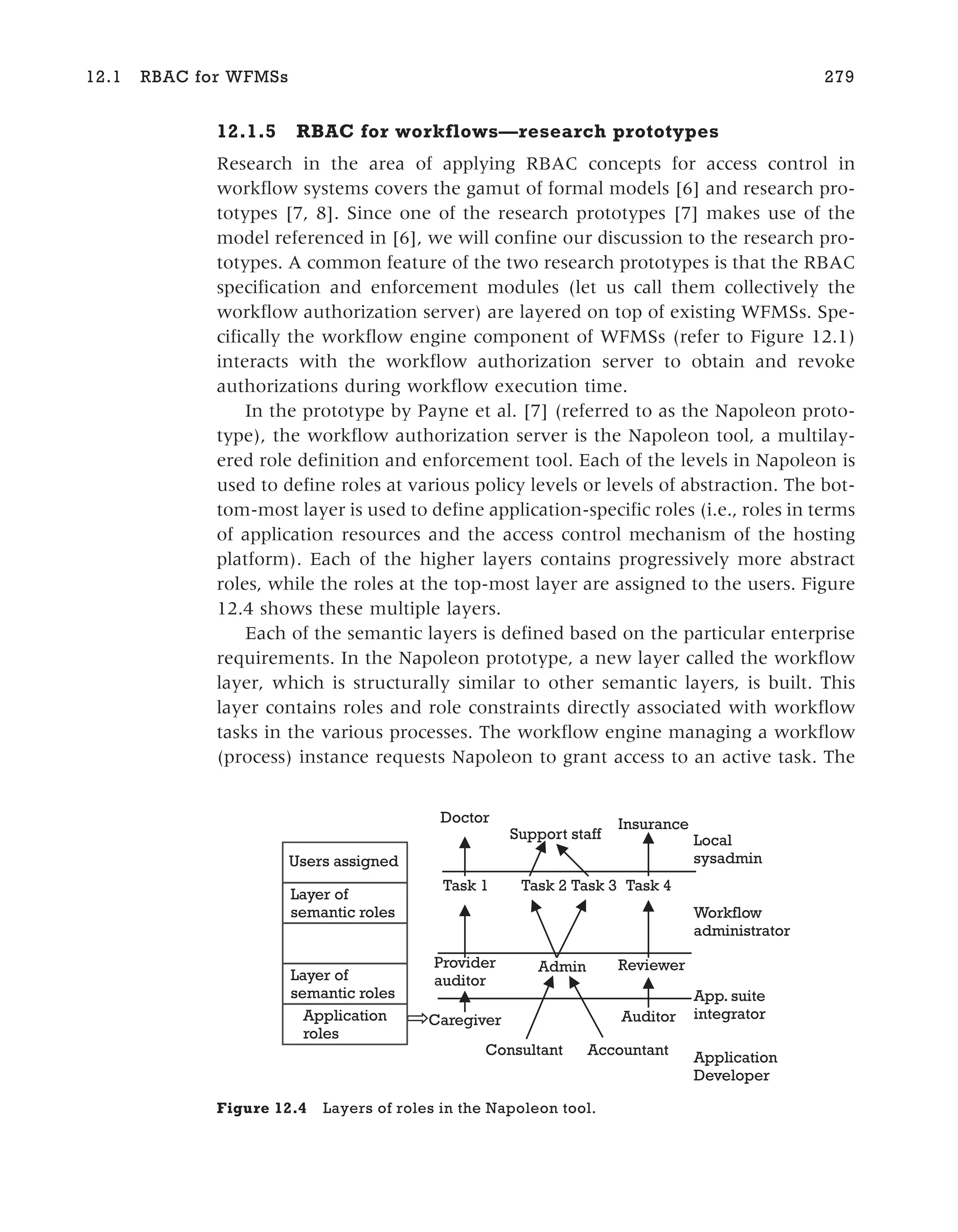 12.1.5 RBAC for workflows—research prototypes
Research in the area of applying RBAC concepts for access control in
workflow systems covers the gamut of formal models [6] and research pro-
totypes [7, 8]. Since one of the research prototypes [7] makes use of the
model referenced in [6], we will confine our discussion to the research pro-
totypes. A common feature of the two research prototypes is that the RBAC
specification and enforcement modules (let us call them collectively the
workflow authorization server) are layered on top of existing WFMSs. Spe-
cifically the workflow engine component of WFMSs (refer to Figure 12.1)
interacts with the workflow authorization server to obtain and revoke
authorizations during workflow execution time.
In the prototype by Payne et al. [7] (referred to as the Napoleon proto-
type), the workflow authorization server is the Napoleon tool, a multilay-
ered role definition and enforcement tool. Each of the levels in Napoleon is
used to define roles at various policy levels or levels of abstraction. The bot-
tom-most layer is used to define application-specific roles (i.e., roles in terms
of application resources and the access control mechanism of the hosting
platform). Each of the higher layers contains progressively more abstract
roles, while the roles at the top-most layer are assigned to the users. Figure
12.4 shows these multiple layers.
Each of the semantic layers is defined based on the particular enterprise
requirements. In the Napoleon prototype, a new layer called the workflow
layer, which is structurally similar to other semantic layers, is built. This
layer contains roles and role constraints directly associated with workflow
tasks in the various processes. The workflow engine managing a workflow
(process) instance requests Napoleon to grant access to an active task. The
12.1 RBAC for WFMSs 279
Application
roles
Layer of
semantic roles
Users assigned
Layer of
semantic roles
Auditor
Accountant
Consultant
Caregiver
Reviewer
Admin
Provider
auditor
Application
Developer
Local
sysadmin
Workflow
administrator
Task 1 Task 2 Task 3 Task 4
Doctor
Support staff
Insurance
App. suite
integrator
Figure 12.4 Layers of roles in the Napoleon tool.
 