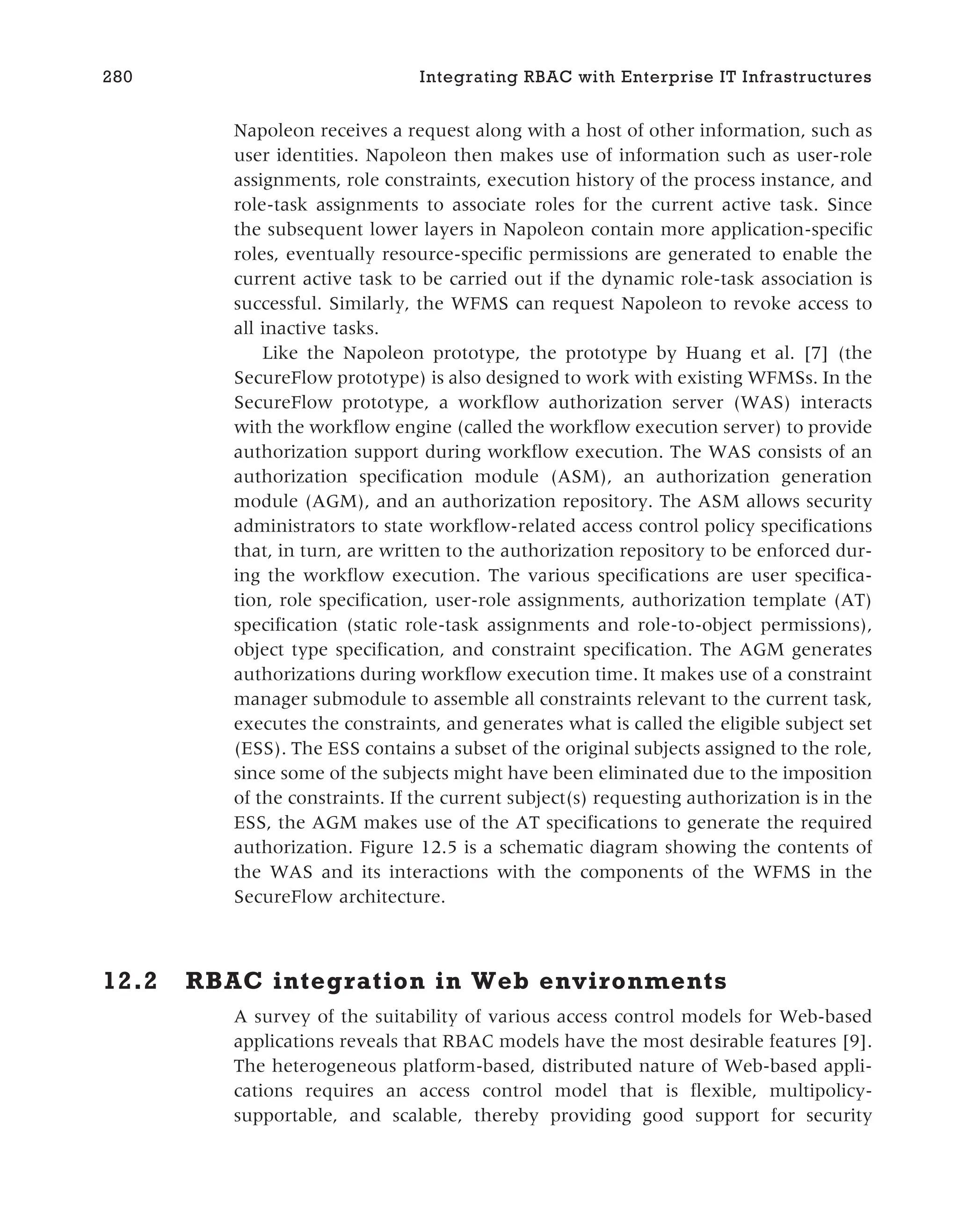 Napoleon receives a request along with a host of other information, such as
user identities. Napoleon then makes use of information such as user-role
assignments, role constraints, execution history of the process instance, and
role-task assignments to associate roles for the current active task. Since
the subsequent lower layers in Napoleon contain more application-specific
roles, eventually resource-specific permissions are generated to enable the
current active task to be carried out if the dynamic role-task association is
successful. Similarly, the WFMS can request Napoleon to revoke access to
all inactive tasks.
Like the Napoleon prototype, the prototype by Huang et al. [7] (the
SecureFlow prototype) is also designed to work with existing WFMSs. In the
SecureFlow prototype, a workflow authorization server (WAS) interacts
with the workflow engine (called the workflow execution server) to provide
authorization support during workflow execution. The WAS consists of an
authorization specification module (ASM), an authorization generation
module (AGM), and an authorization repository. The ASM allows security
administrators to state workflow-related access control policy specifications
that, in turn, are written to the authorization repository to be enforced dur-
ing the workflow execution. The various specifications are user specifica-
tion, role specification, user-role assignments, authorization template (AT)
specification (static role-task assignments and role-to-object permissions),
object type specification, and constraint specification. The AGM generates
authorizations during workflow execution time. It makes use of a constraint
manager submodule to assemble all constraints relevant to the current task,
executes the constraints, and generates what is called the eligible subject set
(ESS). The ESS contains a subset of the original subjects assigned to the role,
since some of the subjects might have been eliminated due to the imposition
of the constraints. If the current subject(s) requesting authorization is in the
ESS, the AGM makes use of the AT specifications to generate the required
authorization. Figure 12.5 is a schematic diagram showing the contents of
the WAS and its interactions with the components of the WFMS in the
SecureFlow architecture.
12.2 RBAC integration in Web environments
A survey of the suitability of various access control models for Web-based
applications reveals that RBAC models have the most desirable features [9].
The heterogeneous platform-based, distributed nature of Web-based appli-
cations requires an access control model that is flexible, multipolicy-
supportable, and scalable, thereby providing good support for security
280 Integrating RBAC with Enterprise IT Infrastructures
 