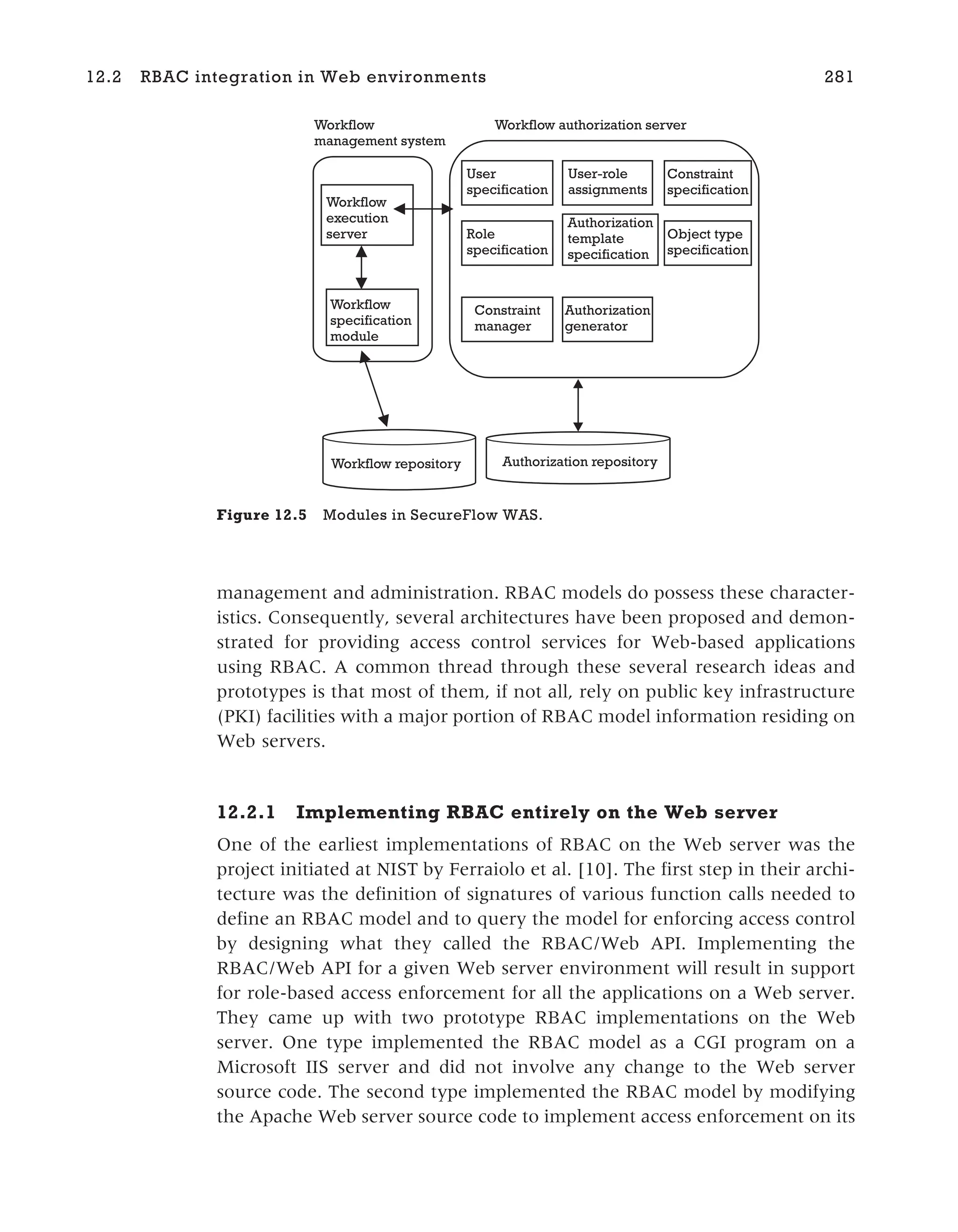 management and administration. RBAC models do possess these character-
istics. Consequently, several architectures have been proposed and demon-
strated for providing access control services for Web-based applications
using RBAC. A common thread through these several research ideas and
prototypes is that most of them, if not all, rely on public key infrastructure
(PKI) facilities with a major portion of RBAC model information residing on
Web servers.
12.2.1 Implementing RBAC entirely on the Web server
One of the earliest implementations of RBAC on the Web server was the
project initiated at NIST by Ferraiolo et al. [10]. The first step in their archi-
tecture was the definition of signatures of various function calls needed to
define an RBAC model and to query the model for enforcing access control
by designing what they called the RBAC/Web API. Implementing the
RBAC/Web API for a given Web server environment will result in support
for role-based access enforcement for all the applications on a Web server.
They came up with two prototype RBAC implementations on the Web
server. One type implemented the RBAC model as a CGI program on a
Microsoft IIS server and did not involve any change to the Web server
source code. The second type implemented the RBAC model by modifying
the Apache Web server source code to implement access enforcement on its
12.2 RBAC integration in Web environments 281
User-role
assignments
User
specification
Object type
specification
Constraint
specification
Role
specification
Authorization
template
specification
Constraint
manager
Authorization
generator
Workflow repository Authorization repository
Workflow
specification
module
Workflow
execution
server
Workflow
management system
Workflow authorization server
Figure 12.5 Modules in SecureFlow WAS.
 