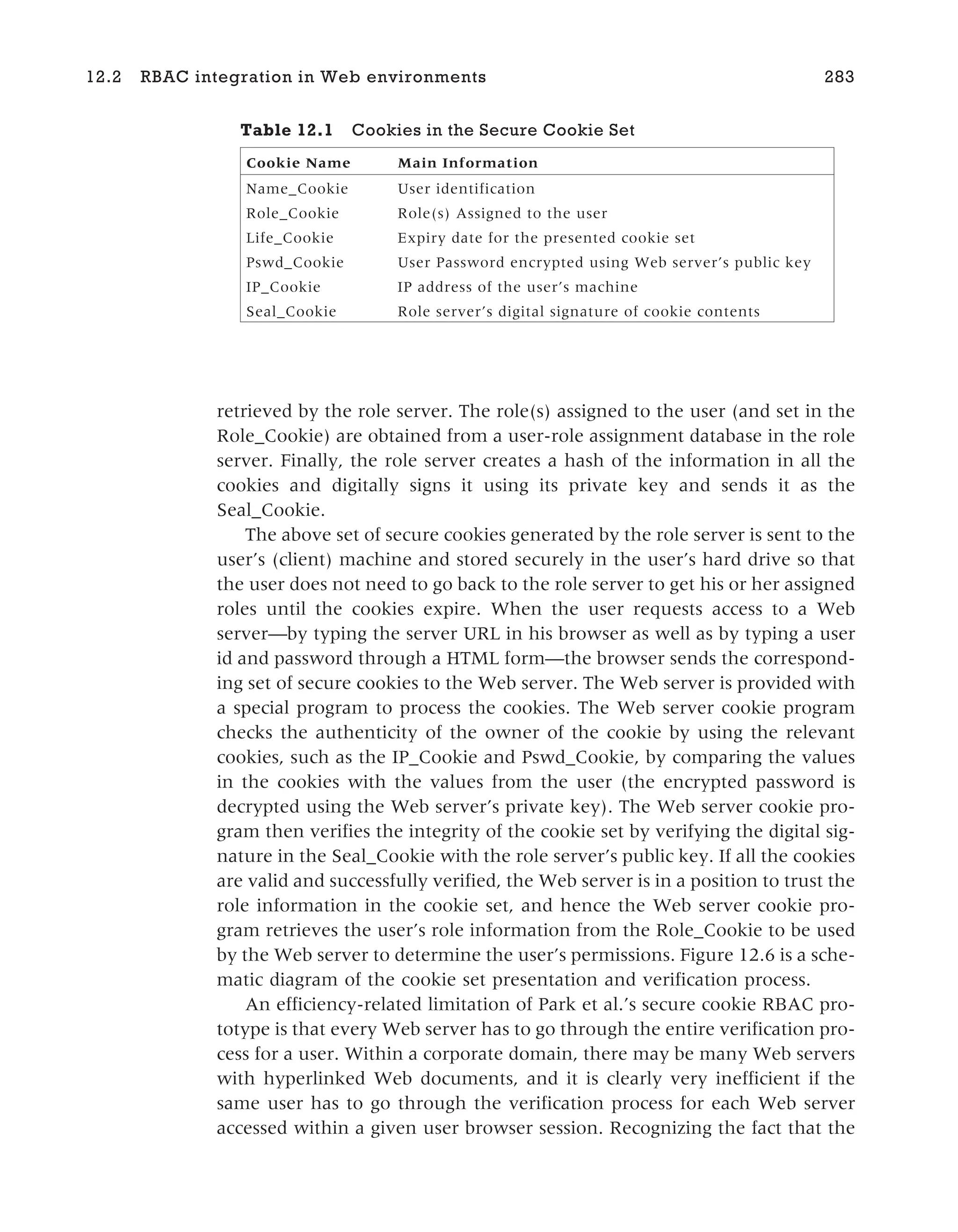 retrieved by the role server. The role(s) assigned to the user (and set in the
Role_Cookie) are obtained from a user-role assignment database in the role
server. Finally, the role server creates a hash of the information in all the
cookies and digitally signs it using its private key and sends it as the
Seal_Cookie.
The above set of secure cookies generated by the role server is sent to the
user’s (client) machine and stored securely in the user’s hard drive so that
the user does not need to go back to the role server to get his or her assigned
roles until the cookies expire. When the user requests access to a Web
server—by typing the server URL in his browser as well as by typing a user
id and password through a HTML form—the browser sends the correspond-
ing set of secure cookies to the Web server. The Web server is provided with
a special program to process the cookies. The Web server cookie program
checks the authenticity of the owner of the cookie by using the relevant
cookies, such as the IP_Cookie and Pswd_Cookie, by comparing the values
in the cookies with the values from the user (the encrypted password is
decrypted using the Web server’s private key). The Web server cookie pro-
gram then verifies the integrity of the cookie set by verifying the digital sig-
nature in the Seal_Cookie with the role server’s public key. If all the cookies
are valid and successfully verified, the Web server is in a position to trust the
role information in the cookie set, and hence the Web server cookie pro-
gram retrieves the user’s role information from the Role_Cookie to be used
by the Web server to determine the user’s permissions. Figure 12.6 is a sche-
matic diagram of the cookie set presentation and verification process.
An efficiency-related limitation of Park et al.’s secure cookie RBAC pro-
totype is that every Web server has to go through the entire verification pro-
cess for a user. Within a corporate domain, there may be many Web servers
with hyperlinked Web documents, and it is clearly very inefficient if the
same user has to go through the verification process for each Web server
accessed within a given user browser session. Recognizing the fact that the
12.2 RBAC integration in Web environments 283
Table 12.1 Cookies in the Secure Cookie Set
Cookie Name Main Information
Name_Cookie User identification
Role_Cookie Role(s) Assigned to the user
Life_Cookie Expiry date for the presented cookie set
Pswd_Cookie User Password encrypted using Web server’s public key
IP_Cookie IP address of the user’s machine
Seal_Cookie Role server’s digital signature of cookie contents
 