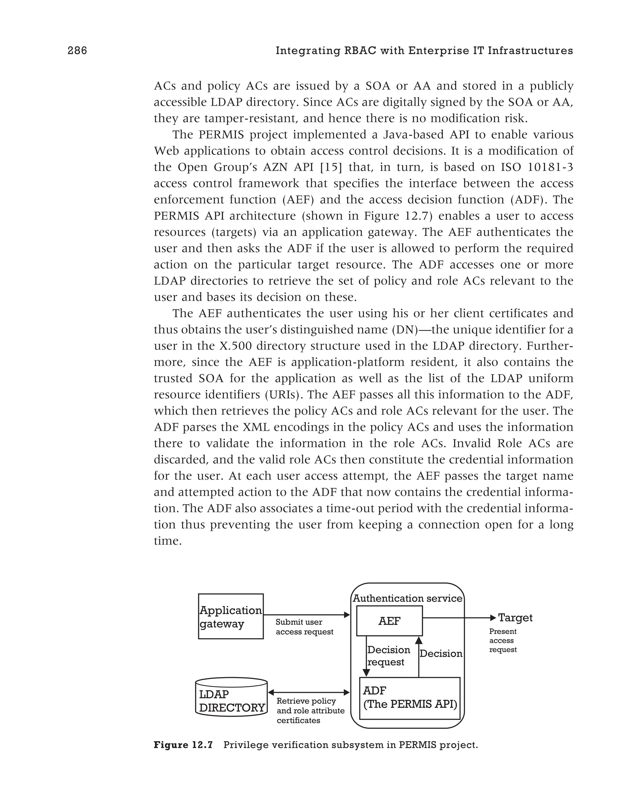 ACs and policy ACs are issued by a SOA or AA and stored in a publicly
accessible LDAP directory. Since ACs are digitally signed by the SOA or AA,
they are tamper-resistant, and hence there is no modification risk.
The PERMIS project implemented a Java-based API to enable various
Web applications to obtain access control decisions. It is a modification of
the Open Group’s AZN API [15] that, in turn, is based on ISO 10181-3
access control framework that specifies the interface between the access
enforcement function (AEF) and the access decision function (ADF). The
PERMIS API architecture (shown in Figure 12.7) enables a user to access
resources (targets) via an application gateway. The AEF authenticates the
user and then asks the ADF if the user is allowed to perform the required
action on the particular target resource. The ADF accesses one or more
LDAP directories to retrieve the set of policy and role ACs relevant to the
user and bases its decision on these.
The AEF authenticates the user using his or her client certificates and
thus obtains the user’s distinguished name (DN)—the unique identifier for a
user in the X.500 directory structure used in the LDAP directory. Further-
more, since the AEF is application-platform resident, it also contains the
trusted SOA for the application as well as the list of the LDAP uniform
resource identifiers (URIs). The AEF passes all this information to the ADF,
which then retrieves the policy ACs and role ACs relevant for the user. The
ADF parses the XML encodings in the policy ACs and uses the information
there to validate the information in the role ACs. Invalid Role ACs are
discarded, and the valid role ACs then constitute the credential information
for the user. At each user access attempt, the AEF passes the target name
and attempted action to the ADF that now contains the credential informa-
tion. The ADF also associates a time-out period with the credential informa-
tion thus preventing the user from keeping a connection open for a long
time.
286 Integrating RBAC with Enterprise IT Infrastructures
LDAP
DIRECTORY
Retrieve policy
and role attribute
certificates
Submit user
access request
AEF
ADF
(The PERMIS API)
Decision
request
Decision
Application
gateway
Present
access
request
Target
Authentication service
Figure 12.7 Privilege verification subsystem in PERMIS project.
 