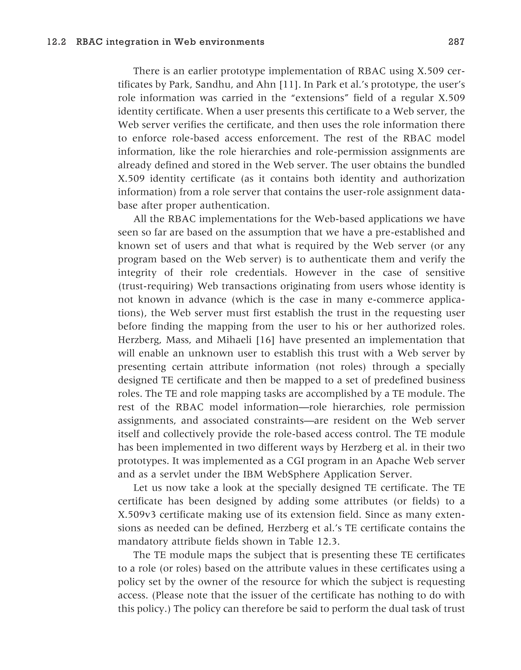 There is an earlier prototype implementation of RBAC using X.509 cer-
tificates by Park, Sandhu, and Ahn [11]. In Park et al.’s prototype, the user’s
role information was carried in the “extensions” field of a regular X.509
identity certificate. When a user presents this certificate to a Web server, the
Web server verifies the certificate, and then uses the role information there
to enforce role-based access enforcement. The rest of the RBAC model
information, like the role hierarchies and role-permission assignments are
already defined and stored in the Web server. The user obtains the bundled
X.509 identity certificate (as it contains both identity and authorization
information) from a role server that contains the user-role assignment data-
base after proper authentication.
All the RBAC implementations for the Web-based applications we have
seen so far are based on the assumption that we have a pre-established and
known set of users and that what is required by the Web server (or any
program based on the Web server) is to authenticate them and verify the
integrity of their role credentials. However in the case of sensitive
(trust-requiring) Web transactions originating from users whose identity is
not known in advance (which is the case in many e-commerce applica-
tions), the Web server must first establish the trust in the requesting user
before finding the mapping from the user to his or her authorized roles.
Herzberg, Mass, and Mihaeli [16] have presented an implementation that
will enable an unknown user to establish this trust with a Web server by
presenting certain attribute information (not roles) through a specially
designed TE certificate and then be mapped to a set of predefined business
roles. The TE and role mapping tasks are accomplished by a TE module. The
rest of the RBAC model information—role hierarchies, role permission
assignments, and associated constraints—are resident on the Web server
itself and collectively provide the role-based access control. The TE module
has been implemented in two different ways by Herzberg et al. in their two
prototypes. It was implemented as a CGI program in an Apache Web server
and as a servlet under the IBM WebSphere Application Server.
Let us now take a look at the specially designed TE certificate. The TE
certificate has been designed by adding some attributes (or fields) to a
X.509v3 certificate making use of its extension field. Since as many exten-
sions as needed can be defined, Herzberg et al.’s TE certificate contains the
mandatory attribute fields shown in Table 12.3.
The TE module maps the subject that is presenting these TE certificates
to a role (or roles) based on the attribute values in these certificates using a
policy set by the owner of the resource for which the subject is requesting
access. (Please note that the issuer of the certificate has nothing to do with
this policy.) The policy can therefore be said to perform the dual task of trust
12.2 RBAC integration in Web environments 287
 