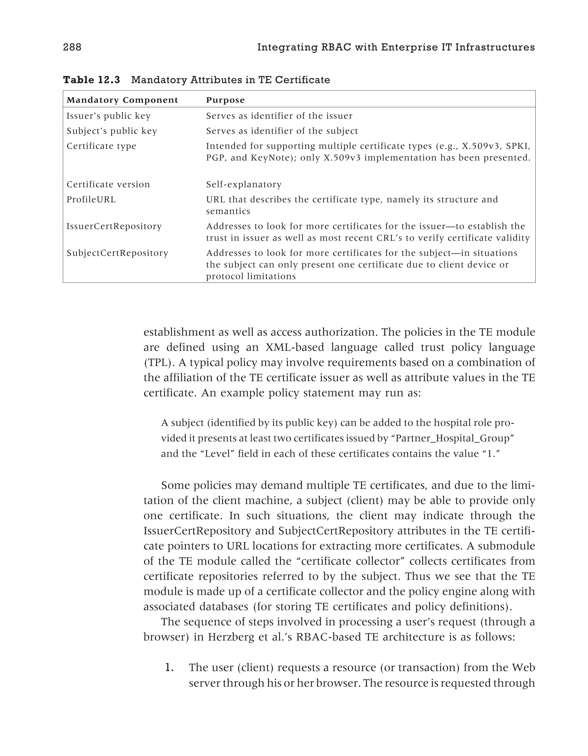 establishment as well as access authorization. The policies in the TE module
are defined using an XML-based language called trust policy language
(TPL). A typical policy may involve requirements based on a combination of
the affiliation of the TE certificate issuer as well as attribute values in the TE
certificate. An example policy statement may run as:
A subject (identified by its public key) can be added to the hospital role pro-
vided it presents at least two certificates issued by “Partner_Hospital_Group”
and the “Level” field in each of these certificates contains the value “1.”
Some policies may demand multiple TE certificates, and due to the limi-
tation of the client machine, a subject (client) may be able to provide only
one certificate. In such situations, the client may indicate through the
IssuerCertRepository and SubjectCertRepository attributes in the TE certifi-
cate pointers to URL locations for extracting more certificates. A submodule
of the TE module called the “certificate collector” collects certificates from
certificate repositories referred to by the subject. Thus we see that the TE
module is made up of a certificate collector and the policy engine along with
associated databases (for storing TE certificates and policy definitions).
The sequence of steps involved in processing a user’s request (through a
browser) in Herzberg et al.’s RBAC-based TE architecture is as follows:
1. The user (client) requests a resource (or transaction) from the Web
server through his or her browser. The resource is requested through
288 Integrating RBAC with Enterprise IT Infrastructures
Table 12.3 Mandatory Attributes in TE Certificate
Mandatory Component Purpose
Issuer’s public key Serves as identifier of the issuer
Subject’s public key Serves as identifier of the subject
Certificate type Intended for supporting multiple certificate types (e.g., X.509v3, SPKI,
PGP, and KeyNote); only X.509v3 implementation has been presented.
Certificate version Self-explanatory
ProfileURL URL that describes the certificate type, namely its structure and
semantics
IssuerCertRepository Addresses to look for more certificates for the issuer—to establish the
trust in issuer as well as most recent CRL’s to verify certificate validity
SubjectCertRepository Addresses to look for more certificates for the subject—in situations
the subject can only present one certificate due to client device or
protocol limitations
 