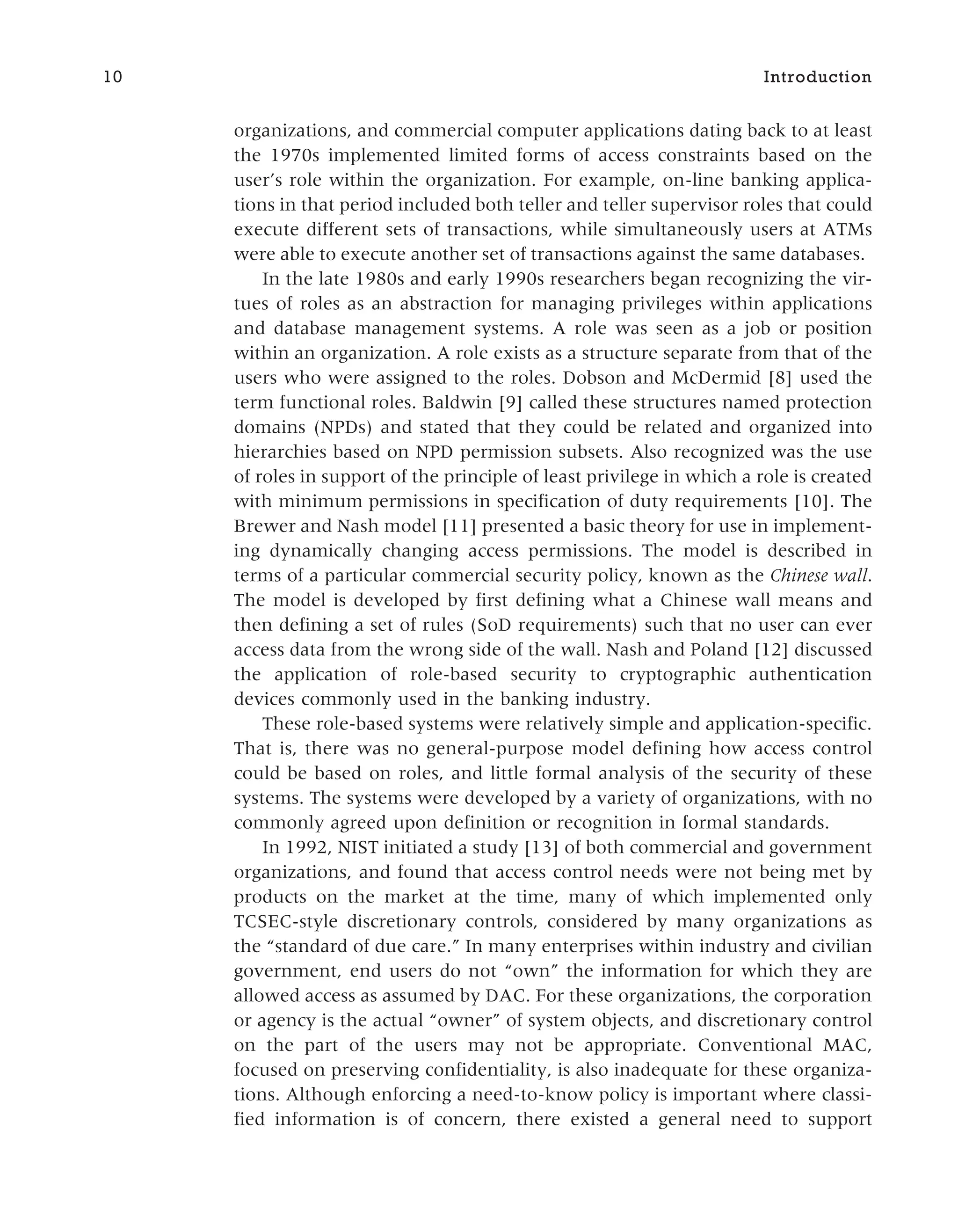 organizations, and commercial computer applications dating back to at least
the 1970s implemented limited forms of access constraints based on the
user’s role within the organization. For example, on-line banking applica-
tions in that period included both teller and teller supervisor roles that could
execute different sets of transactions, while simultaneously users at ATMs
were able to execute another set of transactions against the same databases.
In the late 1980s and early 1990s researchers began recognizing the vir-
tues of roles as an abstraction for managing privileges within applications
and database management systems. A role was seen as a job or position
within an organization. A role exists as a structure separate from that of the
users who were assigned to the roles. Dobson and McDermid [8] used the
term functional roles. Baldwin [9] called these structures named protection
domains (NPDs) and stated that they could be related and organized into
hierarchies based on NPD permission subsets. Also recognized was the use
of roles in support of the principle of least privilege in which a role is created
with minimum permissions in specification of duty requirements [10]. The
Brewer and Nash model [11] presented a basic theory for use in implement-
ing dynamically changing access permissions. The model is described in
terms of a particular commercial security policy, known as the Chinese wall.
The model is developed by first defining what a Chinese wall means and
then defining a set of rules (SoD requirements) such that no user can ever
access data from the wrong side of the wall. Nash and Poland [12] discussed
the application of role-based security to cryptographic authentication
devices commonly used in the banking industry.
These role-based systems were relatively simple and application-specific.
That is, there was no general-purpose model defining how access control
could be based on roles, and little formal analysis of the security of these
systems. The systems were developed by a variety of organizations, with no
commonly agreed upon definition or recognition in formal standards.
In 1992, NIST initiated a study [13] of both commercial and government
organizations, and found that access control needs were not being met by
products on the market at the time, many of which implemented only
TCSEC-style discretionary controls, considered by many organizations as
the “standard of due care.” In many enterprises within industry and civilian
government, end users do not “own” the information for which they are
allowed access as assumed by DAC. For these organizations, the corporation
or agency is the actual “owner” of system objects, and discretionary control
on the part of the users may not be appropriate. Conventional MAC,
focused on preserving confidentiality, is also inadequate for these organiza-
tions. Although enforcing a need-to-know policy is important where classi-
fied information is of concern, there existed a general need to support
10 Introduction
 