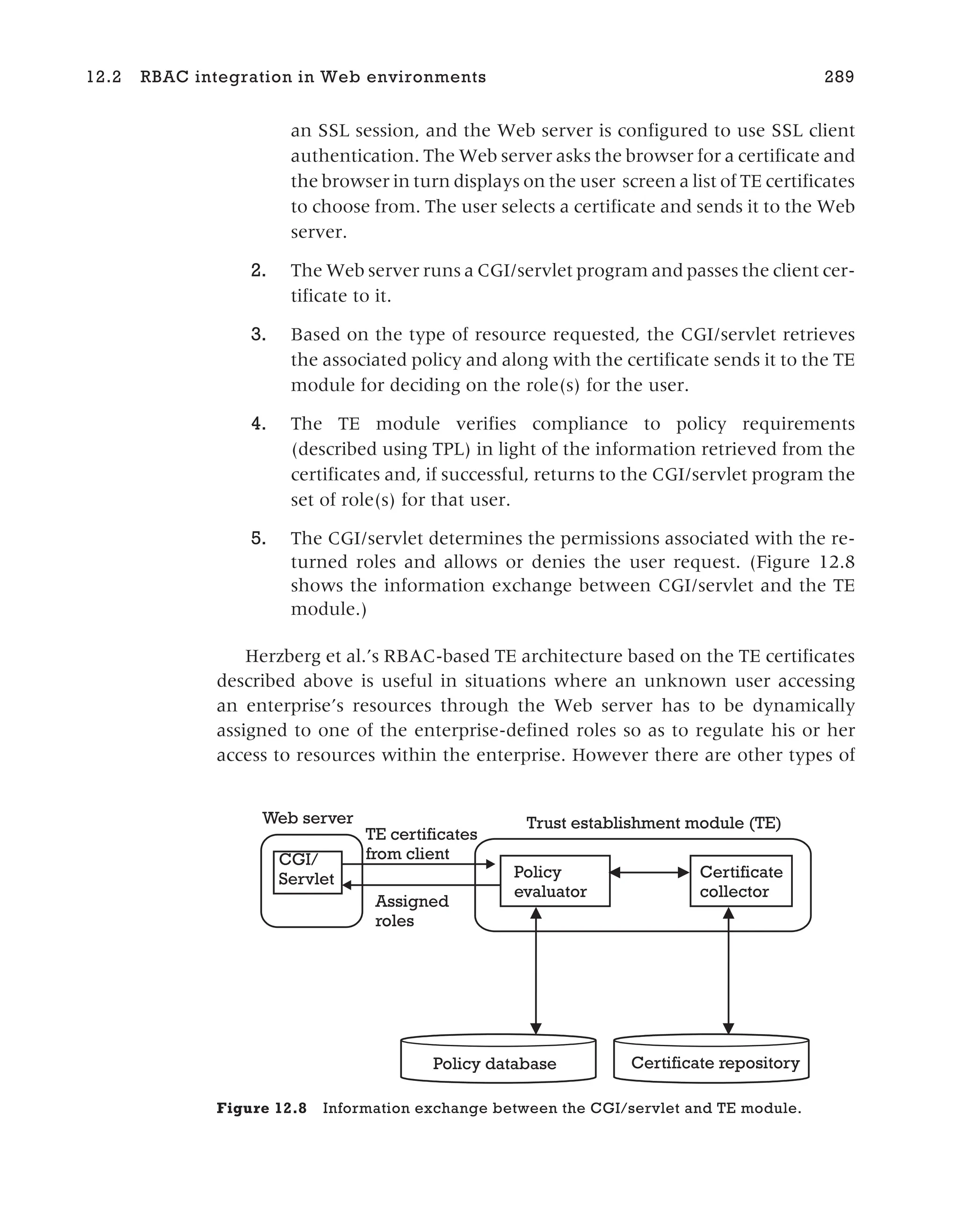 an SSL session, and the Web server is configured to use SSL client
authentication. The Web server asks the browser for a certificate and
the browser in turn displays on the user screen a list of TE certificates
to choose from. The user selects a certificate and sends it to the Web
server.
2. The Web server runs a CGI/servlet program and passes the client cer-
tificate to it.
3. Based on the type of resource requested, the CGI/servlet retrieves
the associated policy and along with the certificate sends it to the TE
module for deciding on the role(s) for the user.
4. The TE module verifies compliance to policy requirements
(described using TPL) in light of the information retrieved from the
certificates and, if successful, returns to the CGI/servlet program the
set of role(s) for that user.
5. The CGI/servlet determines the permissions associated with the re-
turned roles and allows or denies the user request. (Figure 12.8
shows the information exchange between CGI/servlet and the TE
module.)
Herzberg et al.’s RBAC-based TE architecture based on the TE certificates
described above is useful in situations where an unknown user accessing
an enterprise’s resources through the Web server has to be dynamically
assigned to one of the enterprise-defined roles so as to regulate his or her
access to resources within the enterprise. However there are other types of
12.2 RBAC integration in Web environments 289
Web server Trust establishment module (TE)
Policy
evaluator
Certificate
collector
Policy database Certificate repository
CGI/
Servlet
TE certificates
from client
Assigned
roles
Figure 12.8 Information exchange between the CGI/servlet and TE module.
 